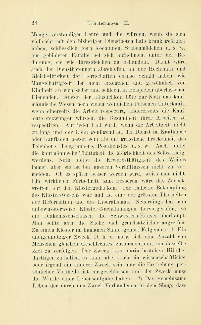 Menge verständiger Lente und die würden, wenn sie sich vielleicht mit den bisherigen Dienstboten halb krank geärgert haben, schliesslich gern Köchinnen, Stubenmädchen u. s. w. aus gebildeter Familie bei sich aufnehmen, unter der Be- dingung, sie wie Ihresgleichen zu behandeln. Damit wäre auch der Dienstbotennoth abgeholfen, an der Hochmuth und Gleichgiltigkeit der Herrschaften ebenso Schuld haben, wie Mangelhaftigkeit der nicht erzogenen und gewöhnlich von Kindheit an sich selbst und schlechten Beispielen überlassenen Dienenden. Ausser der Häuslichkeit böte zur Noth das kauf- männische Wesen noch vielen weiblichen Personen Unterkunft, wenn einerseits die Arbeit respectirt, andererseits die Kauf- leute gezwungen würden, die Gesundheit ihrer Arbeiter zu respectiren. Auf jeden Fall wird, wenn die Arbeitzeit nicht zu lang und der Lohn genügend ist, der Dienst im Kaufhause oder Kaufladen besser sein als die grässliche Trockenheit des Telephon-, Telegraphen-, Postdienstes u. s. w. Auch bietet die kaufmännische Thätigkeit die Möglichkeit des Selbständig- werdens. Noth bleibt die Erwerbsthätigkeit des Weibes immer, aber sie ist bei unseren Verhältnissen nicht zu ver- meiden. Ob es später besser werden wird, weiss man nicht. Ein wirklicher Fortschritt zum Besseren wäre das Zurück- greifen auf den Klostergedanken. Die radicale Bekämpfung des Kloster-Wesens war und ist eine der grössten Thorheiten der Reformation und des Liberalismus. Neuerdings hat mau unbewussterweise Kloster-Nachahmungen hervorgerufen, so die Diakonissen-Häuser, die Schwestern-Häuser überhaupt. Man sollte aber die Sache viel grundsätzlicher angreifen. Zu einem Kloster im humanen Sinne gehört Folgendes: 1) Ein uneigennütziger Zweck. D. h. es muss sich eine Anzahl von Menschen gleichen Geschlechtes zusammenthun, um dasselbe Ziel zu verfolgen. Der Zweck kann darin bestehen, Hilfebe- dürftigen zu helfen, es kann aber auch ein wissenschaftlicher oder irgend ein anderer Zweck sein, nur die Erstrebung per- sönlicher Vortheile ist ausgeschlossen und der Zweck muss die Würde einer Lebensaufgabe haben. 2) Das gemeinsame Leben der durch den Zweck Verbundenen in dem Sinne, dass
