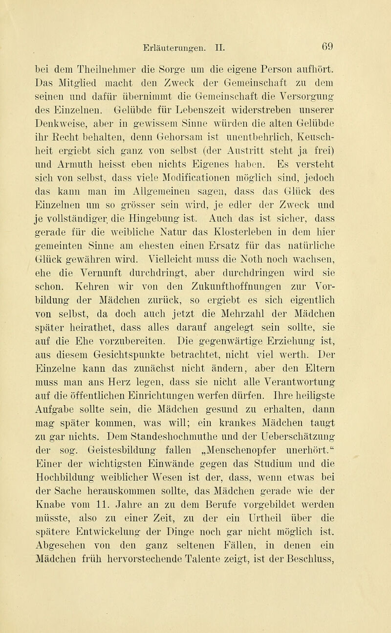 bei dem Theihiehmer die Sorge um die eigene Person aufhört. Das Mitglied macht den Zweck der Gemeinschaft zu dem seinen und dafür übernimmt die Gemeinschaft die Versorgung des Einzelnen. Gelübde für Lebenszeit widerstreben unserer Denkweise, aber in gewissem Sinne würden die alten Gelübde ihr Eecht behalten, denn Gehorsam ist unentbehrlich, Keusch- heit ergiebt sich ganz von selbst (der Austritt steht ja frei) und Armuth heisst eben nichts Eigenes haben. Es versteht sich von selbst, dass viele Modificationen möglich sind, jedoch das kann man im Allgemeinen sagen, dass das Glück des Einzelnen um so grösser sein wird, je edler der Zweck und je vollständiger die Hingebung ist. Auch das ist sicher, dass gerade für die weibliche Natur das Klosterleben in dem hier gemeinten Sinne am ehesten einen Ersatz für das natürliche Glück gewähren wird. Vielleicht muss die Noth noch wachsen, ehe die Vernunft durchdringt, aber durchdringen wird sie schon. Kehren wir von den Zukunfthoffnungen zur Vor- bildung der Mädchen zurück, so ergiebt es sich eigentlich von selbst, da doch auch jetzt die Mehrzahl der Mädchen später heirathet, dass alles darauf angelegt sein sollte, sie auf die Ehe vorzubereiten. Die gegenwärtige Erziehung ist, aus diesem Gesichtspunkte betrachtet, nicht viel werth. Der Einzelne kann das zunächst nicht ändern, aber den Eltern muss man ans Herz legen, dass sie nicht alle Verantwortung auf die öffentlichen Einrichtungen werfen dürfen. Ihre heiligste Aufgabe sollte sein, die Mädchen gesund zu erhalten, dann mag später kommen, was will; ein krankes Mädchen taugt zu gar nichts. Dem Standeshochmuthe und der Ueberschätzung der sog. Geistesbildung fallen „Menschenopfer unerhört. Einer der wichtigsten Einwände gegen das Studium und die Hochbildung weiblicher Wesen ist der, dass, wenn etwas bei der Sache herauskommen sollte, das Mädchen gerade wie der Knabe vom 11. Jahre an zu dem Berufe vorgebildet werden müsste, also zu einer Zeit, zu der ein Urtheil über die spätere Entwickelung der Dinge noch gar nicht möglich ist. Abgesehen von den ganz seltenen Fällen, in denen ein Mädchen früh hervorstechende Talente zeigt, ist der Beschluss,