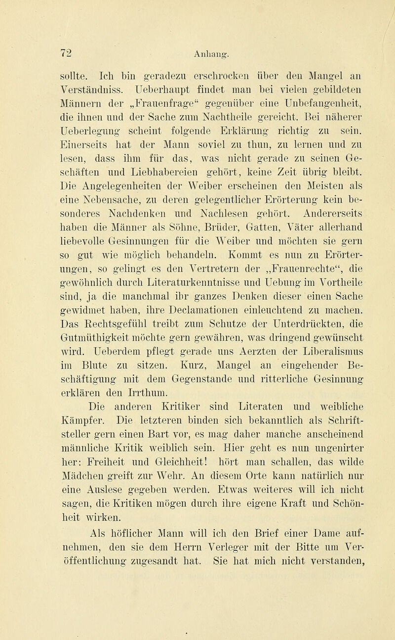 sollte. Ich bin geradezu erschrocken über den Mangel an Verständniss. Ueberhaupt findet man bei vielen gebildeten Männern der „Frauenfrage gegenüber eine Unbefangenheit, die ihnen und der Sache zum Nachtheile gereicht. Bei näherer Ueberlegung scheint folgende Erklärung richtig zu sein. Einerseits hat der Mann soviel zu thun, zu lernen und zu lesen, dass ihm für das, was nicht gerade zu seinen Ge- schäften und Liebhabereien gehört, keine Zeit übrig bleibt. Die Angelegenheiten der Weiber erscheinen den Meisten als eine Nebensache, zu deren gelegentlicher Erörterung kein be- sonderes Nachdenken und Nachlesen gehört. Andererseits haben die Männer als Söhne, Brüder, Gatten, Väter allerhand liebevolle Gesinnungen für die Weiber und möchten sie gern so gut wie möglich behandeln. Kommt es nun zu Erörter- ungen, so gelingt es den Vertretern der „Frauenrechte, die gewöhnlich durch Literaturkenntnisse und Uebung im Vortheile sind, ja die manchmal ihr ganzes Denken dieser einen Sache gewidmet haben, ihre Declamationen einleuchtend zu machen. Das Rechtsgefühl treibt zum Schutze der Unterdrückten, die Gutmüthigkeit möchte gern gewähren, was dringend gewünscht wird. Ueberdem pflegt gerade uns Aerzten der Liberalismus im Blute zu sitzen. Kurz, Mangel an eingehender Be- schäftigung mit dem Gegenstande und ritterliche Gesinnung erklären den Irrthum. Die anderen Kritiker sind Literaten und weibliche Kämpfer. Die letzteren binden sich bekanntlich als Schrift- steller gern einen Bart vor, es mag daher manche anscheinend männliche Kritik weiblich sein. Hier geht es nun ungenirter her: Freiheit und Gleichheit! hört man schallen, das wilde Mädchen greift zur Wehr. An diesem Orte kann natürlich nur eine Auslese gegeben werden. Etwas weiteres will ich nicht sagen, die Kritiken mögen durch ihre eigene Kraft und Schön- heit wirken. Als höflicher Mann will ich den Brief einer Dame auf- nehmen, den sie dem Herrn Verleger mit der Bitte um Ver- öffentlichung zugesandt hat. Sie hat mich nicht verstanden,