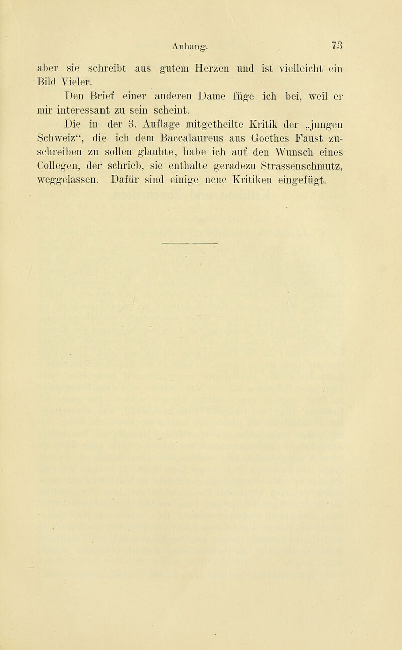 aber sie schreibt aus gutem Herzen und ist vielleicht ein Bild Vieler. Den Brief einer anderen Dame füge ich bei, weil er mir interessant zu sein scheint. Die in der 3. Auflage mitgetheilte Kritik der ,.jungen Schweiz, die ich dem Baccalaureus aus Goethes Faust zu- schreiben zu sollen glaubte, habe ich auf den Wunsch eines Collegen, der schrieb, sie enthalte geradezu Strassenschmutz, weggelassen. Dafür sind einige neue Kritiken eingefügt.