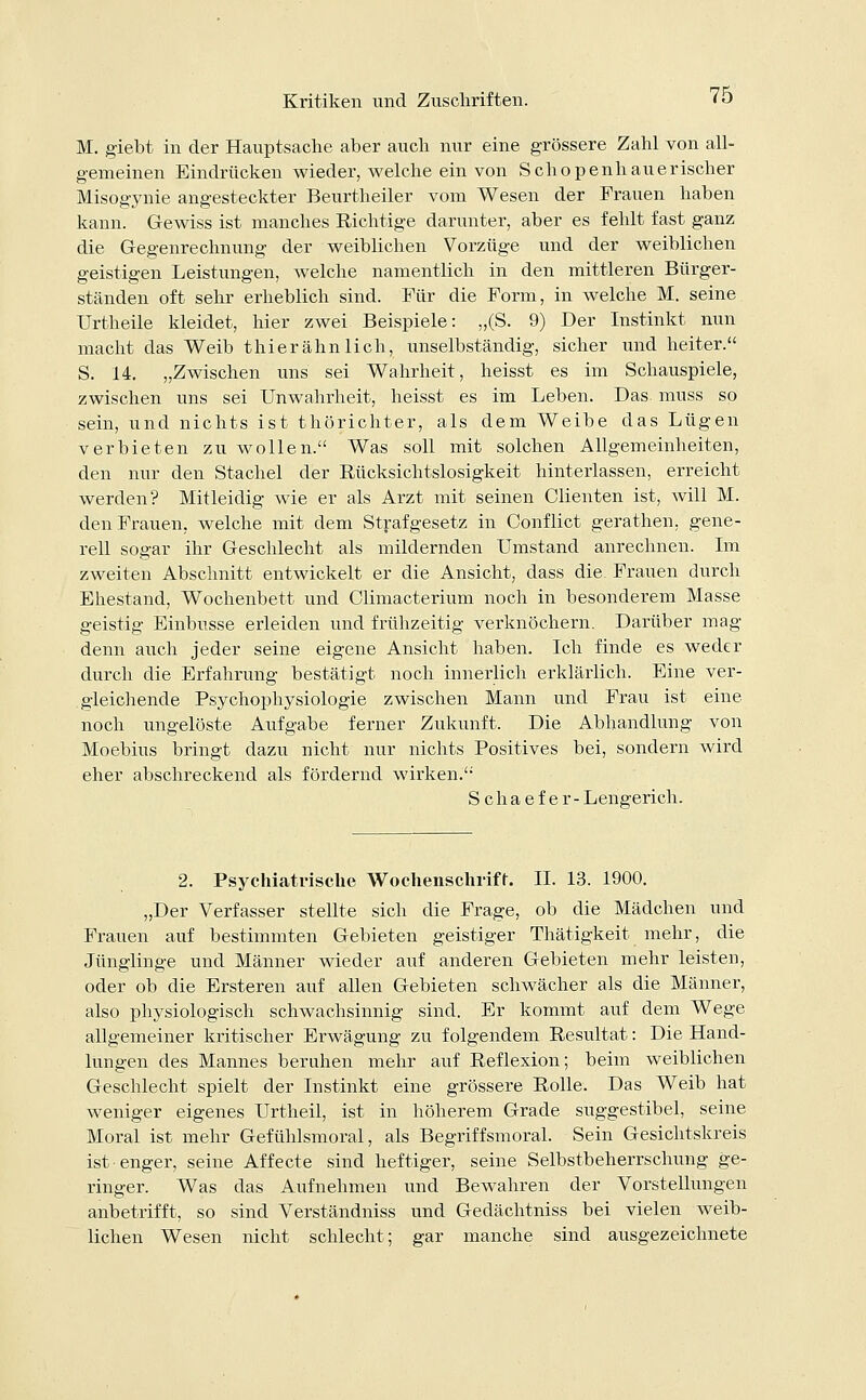 M. giebt in der Hauptsache aber auch nur eine grössere Zahl von all- gemeinen Eindrücken wieder, welche ein von Schopenhauerischer Misogynie angesteckter Beurtheiler vom Wesen der Frauen haben kann. Gewiss ist manches Richtige darunter, aber es fehlt fast ganz die Gegenrechnung der weiblichen Vorzüge und der weiblichen geistigen Leistungen, welche namentlich in den mittleren Bürger- ständen oft sehr erheblich sind. Für die Form, in welche M. seine Urtheile kleidet, hier zwei Beispiele: „(S. 9) Der Instinkt nun macht das Weib thier ahn lieh, unselbständig, sicher und heiter. S. 14. „Zwischen uns sei Wahrheit, heisst es im Schauspiele, zwischen uns sei Unwahrheit, heisst es im Leben. Das muss so sein, und nichts ist thörichter, als dem Weibe das Lügen verbieten zu wollen. Was soll mit solchen Allgemeinheiten, den nur den Stachel der Rücksichtslosigkeit hinterlassen, erreicht werden? Mitleidig wie er als Arzt mit seinen dienten ist, will M. den Frauen, welche mit dem Strafgesetz in Conflict gerathen. gene- rell sogar ihr Geschlecht als mildernden Umstand anrechnen. Im zweiten Abschnitt entwickelt er die Ansicht, dass die. Frauen durch Ehestand, Wochenbett und Climacterium noch in besonderem Masse geistig Einbusse erleiden und frühzeitig verknöchern. Darüber mag denn auch jeder seine eigene Ansicht haben. Ich finde es weder durch die Erfahrung bestätigt noch innerlich erklärlich. Eine ver- gleichende Psychophysiologie zwischen Mann und Frau ist eine noch ungelöste Aufgabe ferner Zukunft. Die Abhandlung von Moebius bringt dazu nicht nur nichts Positives bei, sondern wird eher abschreckend als fördernd wirken. Schaefer- Lengerich. 2. Psychiatrische Wochenschrift. IL 13. 1900. „Der Verfasser stellte sich die Frage, ob die Mädchen und Frauen auf bestimmten Gebieten geistiger Thätigkeit mehr, die Jünglinge und Männer wieder auf anderen Gebieten mehr leisten, oder ob die Ersteren auf allen Gebieten schwächer als die Männer, also physiologisch schwachsinnig sind. Er kommt auf dem Wege allgemeiner kritischer Erwägung zu folgendem Resultat: Die Hand- lungen des Mannes beruhen mehr auf Reflexion; beim weiblichen Geschlecht spielt der Instinkt eine grössere Rolle. Das Weib hat weniger eigenes Urtheil, ist in höherem Grade suggestibel, seine Moral ist mehr Gefühlsmoral, als Begriffsmoral. Sein Gesichtskreis ist enger, seine Affecte sind heftiger, seine Selbstbeherrschung ge- ringer. Was das Aufnehmen und Bewahren der Vorstellungen anbetrifft, so sind Verständniss und Gedächtniss bei vielen weib- lichen Wesen nicht schlecht; gar manche sind ausgezeichnete