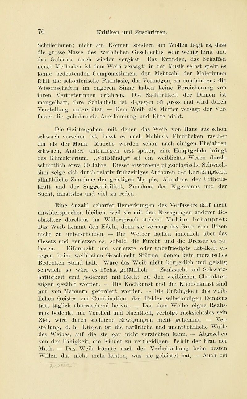 Schülerinnen; nicht am Können sondern am Wollen liegt es, dass die grosse Masse des weiblichen Geschlechts sehr wenig lernt und das Gelernte rasch wieder vergisst. Das Erfinden, das Schaffen neuer Methoden ist dem Weib versagt; in der Musik selbst giebt es keine bedeutenden Componistinnen, der Mehrzahl der Malerinnen fehlt die schöpferische Phantasie, das Vermögen, zu combiniren; die Wissenschaften im engeren Sinne haben keine Bereicherung von ihren Vertreterinnen erfahren. Die Sachlichkeit der Damen ist mangelhaft, ihre Schlauheit ist dagegen oft gross und wird durch Verstellung unterstützt. — Dem Weib als Mutter versagt der Ver- fasser die gebührende Anerkennung und Ehre nicht. Die Geistesgaben, mit denen das Weib von Haus aus schon schwach versehen ist, büsst es nach Möbius's Eindrücken rascher ein als der Mann. Manche werden schon nach einigen Ehejahren schwach, Andere unterliegen erst später, eine Hauptgefahr bringt das Klimakterium. „Vollständig sei ein weibliches Wesen durch- schnittlich etwa 30 Jahre. Dieser erworbene physiologische Schwach- sinn zeige sich durch relativ frühzeitiges Aufhören der Lernfähigkeit, allmähliche Zunahme der geistigen Myopie, Abnahme der Urtheils- kraft und der Suggestibilität, Zunahme des Eigensinns und der Sucht, inhaltslos und viel zu reden. Eine Anzahl scharfer Bemerkungen des Verfassers darf nicht unwidersprochen bleiben, weil sie mit den Erwägungen anderer Be- obachter durchaus im Widerspruch stehen: Möbius behauptet: Das Weib hemmt den Edeln, denn sie vermag das Gute vom Bösen nicht zu unterscheiden. — Die Weiber lachen innerlich über das Gesetz und verletzen es, sobald die Furcht und die Dressur es zu- lassen. — Eifersucht und verletzte oder unbefriedigte Eitelkeit er- regen beim weiblichen Geschlecht Stürme, denen kein moralisches Bedenken Stand hält. Wäre das Weib nicht körperlich und geistig schwach, so wäre es höchst gefährlich. — Zanksucht und Schwatz- haftigkeit sind jederzeit mit Eecht zu den weiblichen Charakter- zügen gezählt worden. — Die Kochkunst und. die Kleiderkunst sind nur von Männern gefördert worden. — Die Unfähigkeit des weib- lichen Geistes zur Combination, das Fehlen selbständigen Denkens tritt täglich überraschend hervor. — Der dem Weibe eigne Realis- mus bedenkt nur Vortheil und Nachtheil, verfolgt rücksichtslos sein Ziel, wird durch sachliche Erwägungen nicht gehemmt. — Ver- stellung, d. h. Lügen ist die natürliche und unentbehrliche Waffe des Weibes, auf die sie gar nicht verzichten kann. — Abgesehen von der Fähigkeit, die Kinder zu vertheidigen, fehlt der Frau der Muth. — Das Weib könnte nach der Verheirathung beim besten Willen das nicht mehr leisten, was sie geleistet hat. — Auch bei