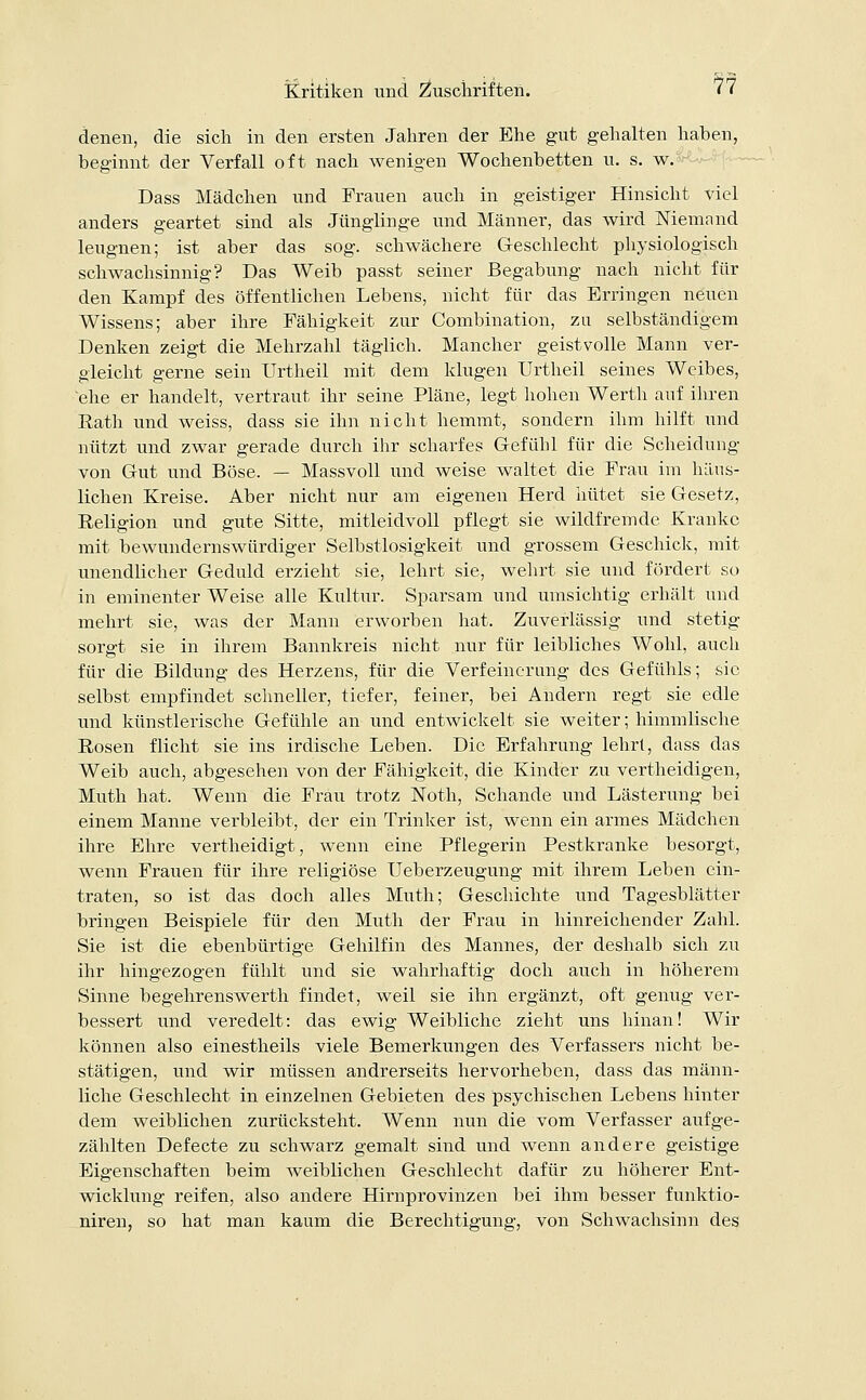 denen, die sich in den ersten Jahren der Ehe gut gehalten haben, beginnt der Verfall oft nach wenigen Wochenbetten u. s. w. Dass Mädchen und Frauen auch in geistiger Hinsicht viel anders geartet sind als Jünglinge und Männer, das wird Niemand leugnen; ist aber das sog. schwächere Geschlecht physiologisch schwachsinnig? Das Weib passt seiner Begabung nach nicht für den Kampf des öffentlichen Lebens, nicht für das Erringen neuen Wissens; aber ihre Fähigkeit zur Combination, zu selbständigem Denken zeigt die Mehrzahl täglich. Mancher geistvolle Mann ver- gleicht gerne sein Urtheil mit dem klugen Urtheil seines Weibes, ehe er handelt, vertraut ihr seine Pläne, legt hohen Werth auf ihren Rath und weiss, dass sie ihn nicht hemmt, sondern ihm hilft und nützt und zwar gerade durch ihr scharfes Gefühl für die Scheidung von Gut und Böse. — Massvoll und weise waltet die Frau im häus- lichen Kreise. Aber nicht nur am eigenen Herd hütet sie Gesetz, Religion und gute Sitte, mitleidvoll pflegt sie wildfremde Kranke mit bewundernswürdiger Selbstlosigkeit und grossem Geschick, mit unendlicher Geduld erzieht sie, lehrt sie, wehrt sie und fördert so in eminenter Weise alle Kultur. Sparsam und umsichtig erhält und mehrt sie, was der Mann erworben hat. Zuverlässig und stetig sorgt sie in ihrem Bannkreis nicht nur für leibliches Wohl, auch für die Bildung des Herzens, für die Verfeinerung des Gefühls; sie selbst empfindet schneller, tiefer, feiner, bei Andern regt sie edle und künstlerische Gefühle an und entwickelt sie weiter; himmlische Rosen flicht sie ins irdische Leben. Die Erfahrung lehrt, dass das Weib auch, abgesehen von der Fähigkeit, die Kinder zu vertheidigen, Muth hat. Wenn die Frau trotz Noth, Schande und Lästerung bei einem Manne verbleibt, der ein Trinker ist, wenn ein armes Mädchen ihre Ehre vertheidigt, wenn eine Pflegerin Pestkranke besorgt, wenn Frauen für ihre religiöse Ueberzeugung mit ihrem Leben ein- traten, so ist das doch alles Muth; Geschichte und Tagesblätter bringen Beispiele für den Muth der Frau in hinreichender Zahl. Sie ist die ebenbürtige Gehilfin des Mannes, der deshalb sich zu ihr hingezogen fühlt und sie wahrhaftig doch auch in höherem Sinne begehrenswerth findet, weil sie ihn ergänzt, oft genug ver- bessert und veredelt: das ewig Weibliche zieht uns hinan! Wir können also einestheils viele Bemerkungen des Verfassers nicht be- stätigen, und wir müssen andrerseits hervorheben, dass das männ- liche Geschlecht in einzelnen Gebieten des psychischen Lebens hinter dem weiblichen zurücksteht. Wenn nun die vom Verfasser aufge- zählten Defecte zu schwarz gemalt sind und wenn andere geistige Eigenschaften beim weiblichen Geschlecht dafür zu höherer Ent- wicklung reifen, also andere Hirnprovinzen bei ihm besser funktio- niren, so hat man kaum die Berechtigung, von Schwachsinn des