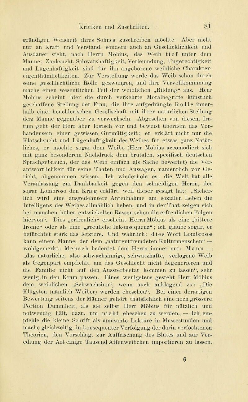 gründigen Weisheit ihres Sohnes zuschreiben möchte. Aber nicht nur an Kraft und Verstand, sondern auch an Geschicklichkeit und Ausdauer steht, nach Herrn Möbius, das Weib tief unter dem Manne ; Zanksucht, Schwatzhaftigkeit, Verleumdung, Ungerechtigkeit und Lügenhaftigkeit sind für ihn angeborene weibliche Charakter- eigenthümlichkeiten. Zur Verstellung werde das Weib schon durch seine geschlechtliche Rolle gezwungen, und ihre Vervollkommnung mache einen wesentlichen Teil der weiblichen „Bildung aus. Herr Möbius scheint hier die durch verkehrte Moralbegriffe künstlich geschaffene Stellung der Frau, die ihre aufgedrängte Rolle inner- halb einer heuchlerischen Gesellschaft niit ihrer natürlichen Stellung dem Manne gegenüber zu verwechseln. Abgesehen von diesem Irr- tum geht der Herr aber logisch vor und beweist übeirlem das Vor-' handensein einer gewissen Gutmütigkeit: er erklärt nicht nur die Klatschsucht und Lügenhaftigkeit des Weibes für etwas ganz Natür- liches, er möchte sogar dem Weibe (Herr Möbius accomodiert sich mit ganz besonderem Nachdruck dem brutalen, specifisch deutschen Sprachgebrauch, der das Weib einfach als Sache bewertet) die Ver- antwortlichkeit für seine Thaten und Aussagen, namentlich vor Ge- richt, abgenommen wissen. Ich wiederhole es: die Welt hat alle Veranlassung zur Dankbarkeit gegen den schneidigen Herrn, der sogar Lombroso den Krieg erklärt, weil dieser gesagt hat: „Sicher- lich wird eine ausgedehntere Anteilnahme am sozialen Leben die Intelligenz des Weibes allmählich heben, und in der That zeigen sich bei manchen höher entwickelten Rassen schon die erfreulichen Folgen hiervon. Dies „erfreulich erscheint Herrn Möbius als eine „bittere Ironie oder als eine „greuliche Inkonsequenz; ich glaube sogar, er befürchtet stark das letztere. Und wahrlich: dies Wort Lombrosos kann einem Manne, der dem „naturentfremdeten Kulturmenschen — wohlgemerkt: Mensch bedeutet dem Herrn immer nur: Mann — „das natürliche, also schwachsinnige, schwatzhafte, verlogene Weib als Gegenpart empfiehlt, um das Geschlecht nicht degenerieren und die Familie nicht auf den Aussterbeetat kommen zu lassen, sehr wenig in den Kram passen. Eines wenigstens gesteht Herr Möbius dem weiblichen „Schwachsinn, wenn auch anklagend zu: „Die Klügsten (nämlich Weiber) werden ehescheu. Bei einer derartigen Bewertung seitens der Männer gehört thatsächlich eine noch grössere Portion Dummheit, als sie selbst Herr Möbius für nützlich und notwendig hält, dazu, um nicht ehescheu zu werden. —Ich em- pfehle die kleine Schrift als amüsante Lektüre in Mussestunden und mache gleichzeitig, in konsequenter Verfolgung der darin verfochtenen Theorien, den Vorschlag, zur Auffrischung des Blutes und zur Ver- edlung der Art einige Tausend Affenweibchen importieren zu lassen. 6