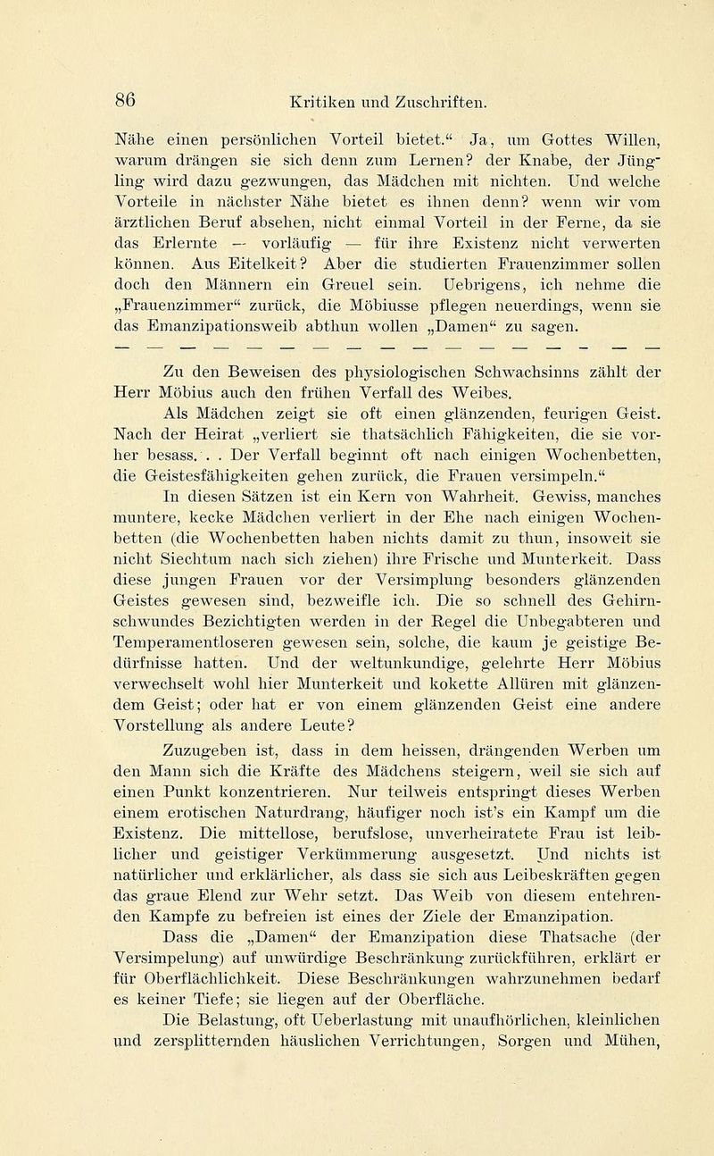 Nähe einen persönlichen Vorteil bietet. Ja, um Gottes Willen, warum drängen sie sich denn zum Lernen? der Knabe, der Jung ling wird dazu gezwungen, das Mädchen mit nichten. Und welche Vorteile in nächster Nähe bietet es ihnen denn? wenn wir vom ärztlichen Beruf absehen, nicht einmal Vorteil in der Ferne, da sie das Erlernte — vorläufig — für ihre Existenz nicht verwerten können. Aus Eitelkeit? Aber die studierten Frauenzimmer sollen doch den Männern ein Greuel sein. Uebrigens, ich nehme die „Frauenzimmer zurück, die Möbiusse pflegen neuerdings, wenn sie das Emanzipationsweib abthun wollen „Damen zu sagen. Zu den Beweisen des physiologischen Schwachsinns zählt der Herr Möbius auch den frühen Verfall des Weibes. Als Mädchen zeigt sie oft einen glänzenden, feurigen Geist. Nach der Heirat „verliert sie thatsächlich Fähigkeiten, die sie vor- her besass. . . Der Verfall beginnt oft nach einigen Wochenbetten, die Geistesfähigkeiten gehen zurück, die Frauen versimpeln. In diesen Sätzen ist ein Kern von Wahrheit. Gewiss, manches muntere, kecke Mädchen verliert in der Ehe nach einigen Wochen- betten (die Wochenbetten haben nichts damit zu thun, insoweit sie nicht Siechtum nach sich ziehen) ihre Frische und Munterkeit. Dass diese jungen Frauen vor der Versimplung besonders glänzenden Geistes gewesen sind, bezweifle ich. Die so schnell des Gehirn- schwundes Bezichtigten werden in der Regel die Unbegabteren und Temperamentloseren gewesen sein, solche, die kaum je geistige Be- dürfnisse hatten. Und der weltunkundige, gelehrte Herr Möbius verwechselt wohl hier Munterkeit und kokette Allüren mit glänzen- dem Geist; oder hat er von einem glänzenden Geist eine andere Vorstellung als andere Leute? Zuzugeben ist, dass in dem heissen, drängenden Werben um den Mann sich die Kräfte des Mädchens steigern, weil sie sich auf einen Punkt konzentrieren. Nur teilweis entspringt dieses Werben einem erotischen Naturdrang, häufiger noch ist's ein Kampf um die Existenz. Die mittellose, berufslose, unverheiratete Frau ist leib- licher und geistiger Verkümmerung ausgesetzt. Und nichts ist natürlicher und erklärlicher, als dass sie sich aus Leibeskräften gegen das graue Elend zur Wehr setzt. Das Weib von diesem entehren- den Kampfe zu befreien ist eines der Ziele der Emanzipation. Dass die „Damen der Emanzipation diese Thatsache (der Versimpelung) auf unwürdige Beschränkung zurückführen, erklärt er für Oberflächlichkeit. Diese Beschränkungen wahrzunehmen bedarf es keiner Tiefe; sie liegen auf der Oberfläche. Die Belastung, oft Ueberlastung mit unaufhörlichen, kleinlichen und zersplitternden häuslichen Verrichtungen, Sorgen und Mühen,