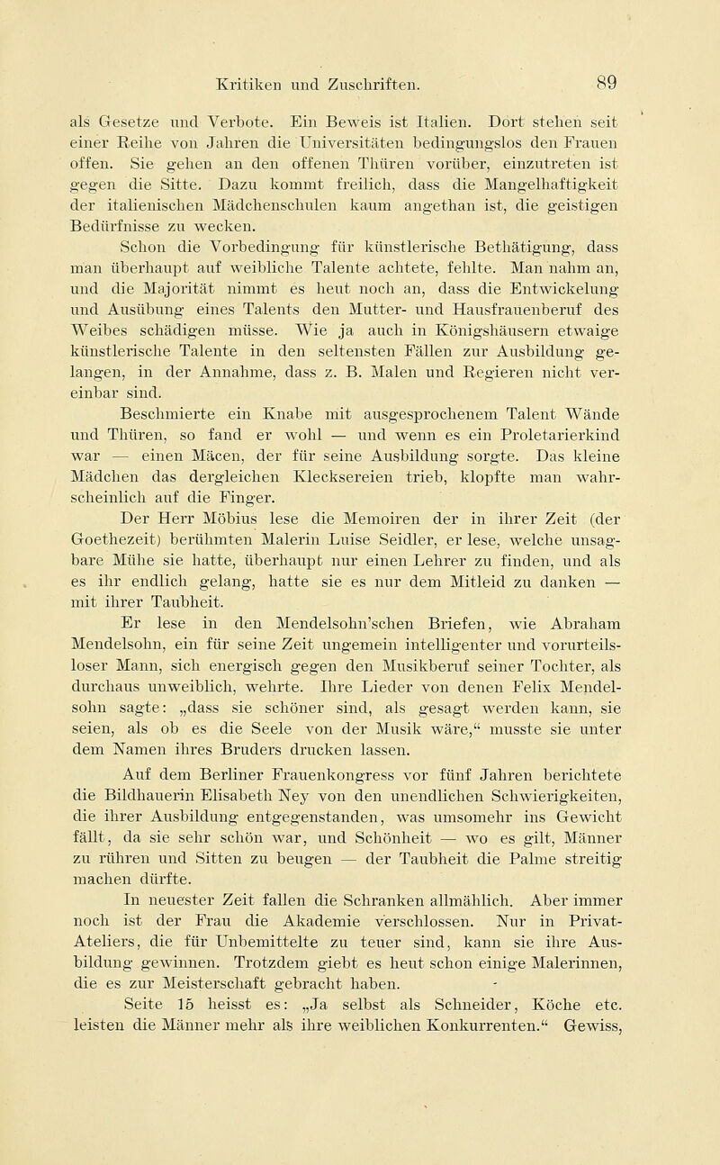 als Gesetze und Verbote. Ein Beweis ist Italien. Dort stehen seit einer Reihe von Jahren die Universitäten bedingungslos den Frauen offen. Sie gehen an den offenen Thüren vorüber, einzutreten ist gegen die Sitte. Dazu kommt freilich, dass die Mangelhaftigkeit der italienischen Mädchenschulen kaum angethan ist, die geistigen Bedürfnisse zu wecken. Schon die Vorbedingung für künstlerische Bethätigung, dass man überhaupt auf weibliche Talente achtete, fehlte. Man nahm an, und die Majorität nimmt es heut noch an, dass die Entwickelung und Ausübung eines Talents den Mutter- und Hausfrauenberuf des Weibes schädigen müsse. Wie ja auch in Königshäusern etwaige künstlerische Talente in den seltensten Fällen zur Ausbildung ge- langen, in der Annahme, dass z. B. Malen und Regieren nicht ver- einbar sind. Beschmierte ein Knabe mit ausgesprochenem Talent Wände und Thüren, so fand er wohl — und wenn es ein Proletarierkind war — einen Mäcen, der für seine Ausbildung sorgte. Das kleine Mädchen das dergleichen Klecksereien trieb, klopfte man wahr- scheinlich auf die Finger. Der Herr Möbius lese die Memoiren der in ihrer Zeit (der Goethezeit) berühmten Malerin Luise Seidler, er lese, welche unsag- bare Mühe sie hatte, überhaupt nur einen Lehrer zu finden, und als es ihr endlich gelang, hatte sie es nur dem Mitleid zu danken — mit ihrer Taubheit. Er lese in den Mendelsohn'schen Briefen, wie Abraham Mendelsohn, ein für seine Zeit ungemein intelligenter und vorurteils- loser Mann, sich energisch gegen den Musikberuf seiner Tochter, als durchaus unweiblich, wehrte. Ihre Lieder von denen Felix Mendel- sohn sagte: „dass sie schöner sind, als gesagt werden kann, sie seien, als ob es die Seele von der Musik wäre, musste sie unter dem Namen ihres Bruders drucken lassen. Auf dem Berliner Frauenkongress vor fünf Jahren berichtete die Bildhauerin Elisabeth Ney von den unendlichen Schwierigkeiten, die ihrer Ausbildung entgegenstanden, was umsomehr ins Gewicht fällt, da sie sehr schön war, und Schönheit — wo es gilt, Männer zu rühren und Sitten zu beugen — der Taubheit die Palme streitig machen dürfte. In neuester Zeit fallen die Schranken allmählich. Aber immer noch ist der Frau die Akademie verschlossen. Nur in Privat- Ateliers, die für Unbemittelte zu teuer sind, kann sie ihre Aus- bildung gewinnen. Trotzdem giebt es heut schon einige Malerinnen, die es zur Meisterschaft gebracht haben. Seite 15 heisst es: „Ja selbst als Schneider, Köche etc. leisten die Männer mehr als ihre weiblichen Konkurrenten. Gewiss,