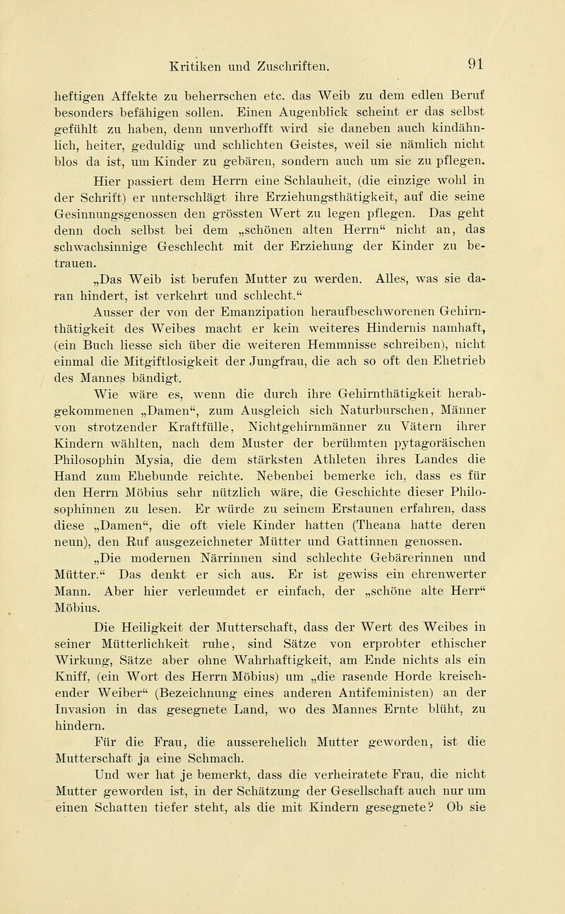 heftigen Affekte zu beherrschen etc. das Weib zu dem edlen Beruf besonders befähigen sollen. Einen Augenblick scheint er das selbst gefühlt zu haben, denn unverhofft wird sie daneben auch kindähn- lich, heiter, geduldig und schlichten Geistes, weil sie nämlich nicht blos da ist, um Kinder zu gebären, sondern auch um sie zu pflegen. Hier passiert dem Herrn eine Schlauheit, (die einzige wohl in der Schrift) er unterschlägt ihre Erziehungsthätigkeit, auf die seine Gesinnungsgenossen den grössten Wert zu legen pflegen. Das geht denn doch selbst bei dem „schönen alten Herrn nicht an, das schwachsinnige Geschlecht mit der Erziehung der Kinder zu be- trauen. „Das Weib ist berufen Mutter zu werden. Alles, was sie da- ran hindert, ist verkehrt und schlecht. Ausser der von der Emanzipation heraufbeschworenen Gehirn- thätigkeit des Weibes macht er kein weiteres Hindernis namhaft, (ein Buch Hesse sich über die weiteren Hemmnisse schreiben), nicht einmal die Mitgiftlosigkeit der Jungfrau, die ach so oft den Ehetrieb des Mannes bändigt. Wie wäre es, wenn die durch ihre Gehirnthätigkeit herab- gekommenen „Damen, zum Ausgleich sich Naturburschen, Männer von strotzender Kraftfülle, Nichtgehirnmänner zu Vätern ihrer Kindern wählten, nach dem Muster der berühmten pytagoräischen Philosophin Mysia, die dem stärksten Athleten ihres Landes die Hand zum Ehebunde reichte. Nebenbei bemerke ich, dass es für den Herrn Möbius sehr nützlich wäre, die Geschichte dieser Philo- sophinnen zu lesen. Er würde zu seinem Erstaunen erfahren, dass diese „Damen, die oft viele Kinder hatten (Theana hatte deren neun), den Ruf ausgezeichneter Mütter und Gattinnen genossen. „Die modernen Närrinnen sind schlechte Gebärerinnen und Mütter. Das denkt er sich aus. Er ist gewiss ein ehrenwerter Mann. Aber hier verleumdet er einfach, der „schöne alte Herr Möbius. Die Heiligkeit der Mutterschaft, dass der Wert des Weibes in seiner Mütterlichkeit ruhe, sind Sätze von erprobter ethischer Wirkung, Sätze aber ohne Wahrhaftigkeit, am Ende nichts als ein Kniff, (ein Wort des Herrn Möbius) um „die rasende Horde kreisch- ender Weiber (Bezeichnung eines anderen Antifeministen) an der Invasion in das gesegnete Land, wo des Mannes Ernte blüht, zu hindern. Für die Frau, die ausserehelich Mutter geworden, ist die Mutterschaft ja eine Schmach. Und wer hat je bemerkt, dass die verheiratete Frau, die nicht Mutter geworden ist, in der Schätzung der Gesellschaft auch nur um einen Schatten tiefer steht, als die mit Kindern gesegnete? Ob sie