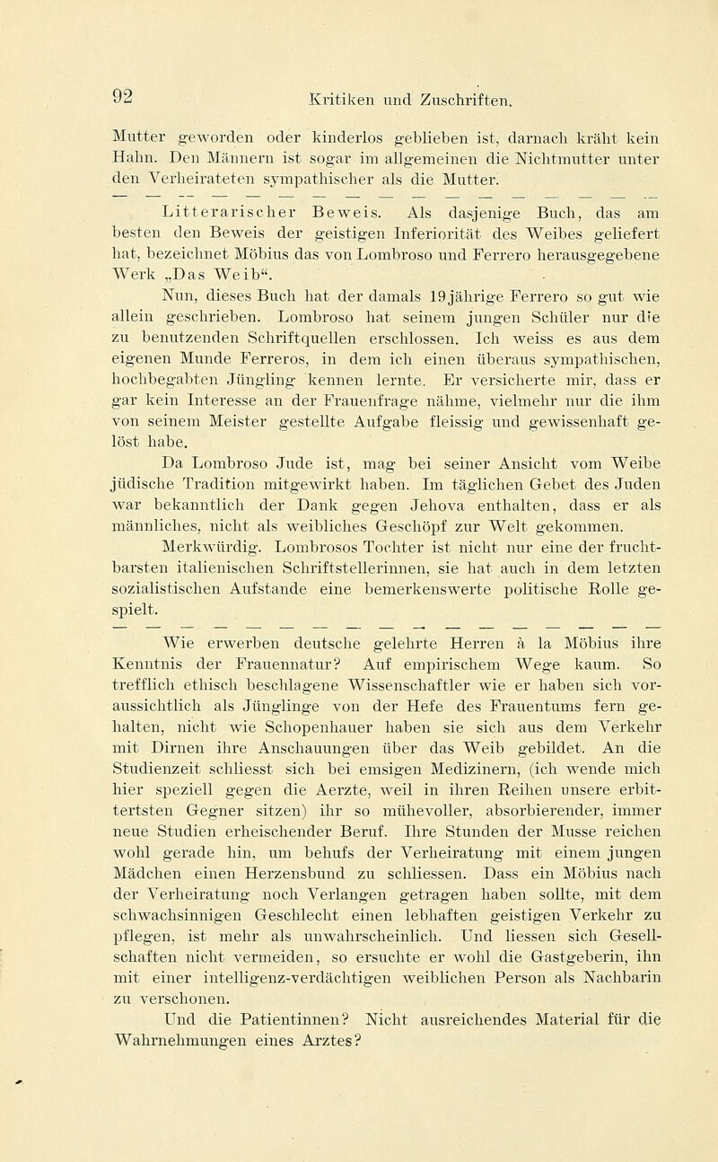 Mutter geworden oder kinderlos geblieben ist, darnach kräht kein Hahn. Den Männern ist sogar im allgemeinen die Nichtmutter unter den Verheirateten sympathischer als die Mutter. Litt er arisch er Beweis. Als dasjenige Buch, das am besten den Beweis der geistigen Inferiorität des Weibes geliefert hat, bezeichnet Möbius das von Lombroso und Ferrero herausgegebene Werk „Das Weib. Nun, dieses Buch hat der damals 19 jährige Ferrero so gut wie allein geschrieben. Lombroso hat seinem jungen Schüler nur die zu benutzenden Schriftquellen erschlossen. Ich weiss es aus dem eigenen Munde Ferreros, in dem ich einen überaus sympathischen, hochbegabten Jüngling kennen lernte. Er versicherte mir, dass er gar kein Interesse an der Frauenfrage nähme, vielmehr nur die ihm von seinem Meister gestellte Aufgabe fleissig und gewissenhaft ge- löst habe. Da Lombroso Jude ist, mag bei seiner Ansicht vom Weibe jüdische Tradition mitgewirkt haben. Im täglichen Gebet des Juden war bekanntlich der Dank gegen Jehova enthalten, dass er als männliches, nicht als weibliches Geschöpf zur Welt gekommen. Merkwürdig. Lombrosos Tochter ist nicht nur eine der frucht- barsten italienischen Schriftstellerinnen, sie hat auch in dem letzten sozialistischen Aufstande eine bemerkenswerte politische Rolle ge- spielt. Wie erwerben deutsche gelehrte Herren ä la Möbius ihre Kenntnis der Frauennatur? Auf empirischem Wege kaum. So trefflich ethisch beschlagene Wissenschaftler wie er haben sich vor- aussichtlich als Jünglinge von der Hefe des Frauentums fern ge- halten, nicht wie Schopenhauer haben sie sich aus dem Verkehr mit Dirnen ihre Anschauungen über das Weib gebildet. An die Studienzeit schliesst sich bei emsigen Medizinern, (ich wende mich hier speziell gegen die Aerzte, weil in ihren Reihen unsere erbit- tertsten Gegner sitzen) ihr so mühevoller, absorbierender, immer neue Studien erheischender Beruf. Ihre Stunden der Müsse reichen wohl gerade hin, um behufs der Verheiratung mit einem jungen Mädchen einen Herzensbund zu schliessen. Dass ein Möbius nach der Verheiratung noch Verlangen getragen haben sollte, mit dem schwachsinnigen Geschlecht einen lebhaften geistigen Verkehr zu pflegen, ist mehr als unwahrscheinlich. Und Hessen sich Gesell- schaften nicht vermeiden, so ersuchte er wohl die Gastgeberin, ihn mit einer intelligenz-verdächtigen weiblichen Person als Nachbarin zu verschonen. Und die Patientinnen? Nicht ausreichendes Material für die Wahrnehmungen eines Arztes?