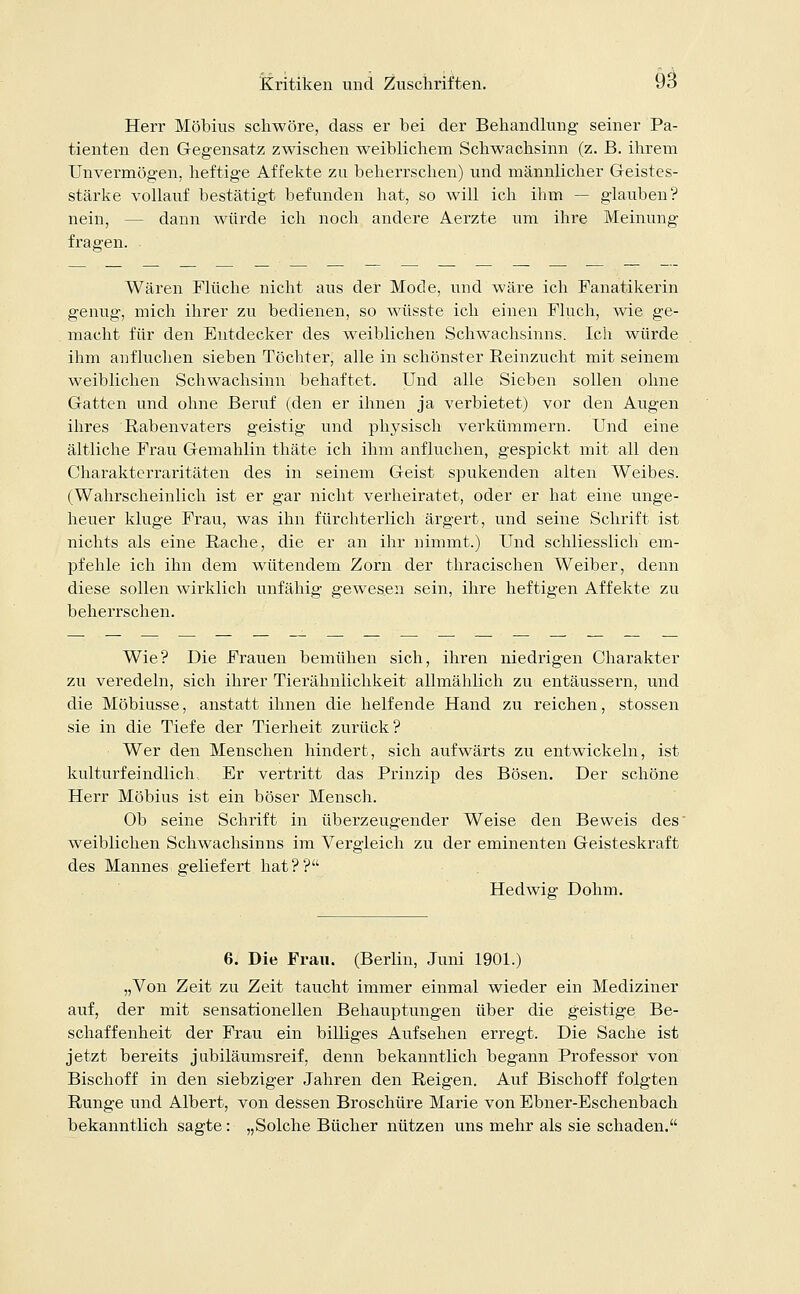 Herr Möbius schwöre, dass er bei der Behandlung seiner Pa- tienten den Gegensatz zwischen weiblichem Schwachsinn (z. B. ihrem Unvermögen, heftige Affekte zu beherrschen) und männlicher Geistes- stärke vollauf bestätigt befunden hat, so will ich ihm — glauben? nein, - - dann würde ich noch andere Aerzte um ihre Meinung fragen. Wären Flüche nicht aus der Mode, und wäre ich Fanatikerin genug, mich ihrer zu bedienen, so wüsste ich einen Fluch, wie ge- macht für den Entdecker des weiblichen Schwachsinns. Ich würde ihm anfluchen sieben Töchter, alle in schönster Reinzucht mit seinem weiblichen Schwachsinn behaftet. Und alle Sieben sollen ohne Gatten und ohne Beruf (den er ihnen ja verbietet) vor den Augen ihres Rabenvaters geistig und physisch verkümmern. Und eine ältliche Frau Gemahlin thäte ich ihm anfluchen, gespickt mit all den Charakterraritäten des in seinem Geist spukenden alten Weibes. (Wahrscheinlich ist er gar nicht verheiratet, oder er hat eine unge- heuer kluge Frau, was ihn fürchterlich ärgert, und seine Schrift ist nichts als eine Rache, die er an ihr nimmt.) Und schliesslich em- pfehle ich ihn dem wütendem Zorn der thracischen Weiber, denn diese sollen wirklich unfähig gewesen sein, ihre heftigen Affekte zu beherrschen. Wie? Die Frauen bemühen sich, ihren niedrigen Charakter zu veredeln, sich ihrer Tierähnlichkeit allmählich zu entäussern, und die Möbiusse, anstatt ihnen die helfende Hand zu reichen, stossen sie in die Tiefe der Tierheit zurück? Wer den Menschen hindert, sich aufwärts zu entwickeln, ist kulturfeindlich. Er vertritt das Prinzip des Bösen. Der schöne Herr Möbius ist ein böser Mensch. Ob seine Schrift in überzeugender Weise den Beweis des' weiblichen Schwachsinns im Vergleich zu der eminenten Geisteskraft des Mannes geliefert hat?? Hedwig Dohm. 6. Die Frau. (Berlin, Juni 1901.) „Von Zeit zu Zeit taucht immer einmal wieder ein Mediziner auf, der mit sensationellen Behauptungen über die geistige Be- schaffenheit der Frau ein billiges Aufsehen erregt. Die Sache ist jetzt bereits jubiläumsreif, denn bekanntlich begann Professor von Bischoff in den siebziger Jahren den Reigen. Auf Bischoff folgten Runge und Albert, von dessen Broschüre Marie von Ebner-Eschenbach bekanntlich sagte: „Solche Bücher nützen uns mehr als sie schaden.