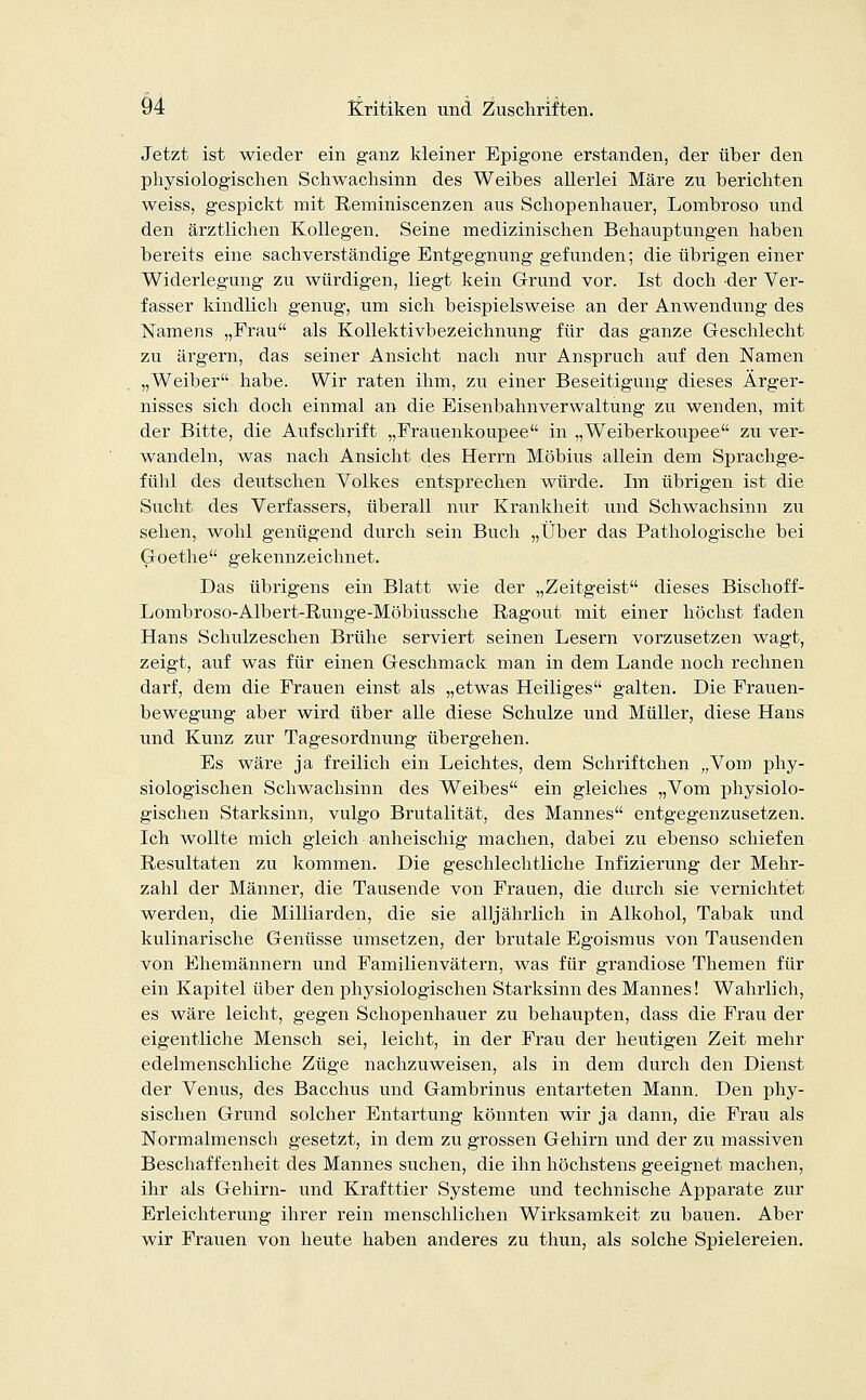 Jetzt ist wieder ein ganz kleiner Epigone erstanden, der über den physiologischen Schwachsinn des Weibes allerlei Märe zu berichten weiss, gespickt mit Reminiscenzen aus Schopenhauer, Lombroso und den ärztlichen Kollegen. Seine medizinischen Behauptungen haben bereits eine sachverständige Entgegnung gefunden; die übrigen einer Widerlegung zu würdigen, liegt kein Grund vor. Ist doch der Ver- fasser kindlich genug, um sich beispielsweise an der Anwendung des Namens „Frau als Kollektivbezeichnung für das ganze Geschlecht zu ärgern, das seiner Ansicht nach nur Anspruch auf den Namen „Weiber habe. Wir raten ihm, zu einer Beseitigung dieses Ärger- nisses sich doch einmal an die Eisenbahnverwaltung zu wenden, mit der Bitte, die Aufschrift „Frauenkoupee in „Weiberkoupee zu ver- wandeln, was nach Ansicht des Herrn Möbius allein dem Sprachge- fühl des deutschen Volkes entsprechen würde. Im übrigen ist die Sucht des Verfassers, überall nur Krankheit und Schwachsinn zu sehen, wohl genügend durch sein Buch „Über das Pathologische bei Goethe gekennzeichnet. Das übrigens ein Blatt wie der „Zeitgeist dieses Bischoff- Lombroso-Albert-Runge-Möbiussche Ragout mit einer höchst faden Hans Schulzeschen Brühe serviert seinen Lesern vorzusetzen wagt, zeigt, auf was für einen Geschmack man in dem Lande noch rechnen darf, dem die Frauen einst als „etwas Heiliges galten. Die Frauen- bewegung aber wird über alle diese Schulze und Müller, diese Hans und Kunz zur Tagesordnung übergehen. Es wäre ja freilich ein Leichtes, dem Schriftchen „Vom phy- siologischen Schwachsinn des Weibes ein gleiches „Vom physiolo- gischen Starksinn, vulgo Brutalität, des Mannes entgegenzusetzen. Ich wollte mich gleich anheischig machen, dabei zu ebenso schiefen Resultaten zu kommen. Die geschlechtliche Infizierung der Mehr- zahl der Männer, die Tausende von Frauen, die durch sie vernichtet werden, die Milliarden, die sie alljährlich in Alkohol, Tabak und kulinarische Genüsse umsetzen, der brutale Egoismus von Tausenden von Ehemännern und Familienvätern, was für grandiose Themen für ein Kapitel über den physiologischen Starksinn des Mannes! Wahrlich, es wäre leicht, gegen Schopenhauer zu behaupten, dass die Frau der eigentliche Mensch sei, leicht, in der Frau der heutigen Zeit mehr edelmenschliche Züge nachzuweisen, als in dem durch den Dienst der Venus, des Bacchus und Gambrinus entarteten Mann. Den phy- sischen Grund solcher Entartung könnten wir ja dann, die Frau als Normalmensch gesetzt, in dem zu grossen Gehirn und der zu massiven Beschaffenheit des Mannes suchen, die ihn höchstens geeignet machen, ihr als Gehirn- und Krafttier Systeme und technische Apparate zur Erleichterung ihrer rein menschlichen Wirksamkeit zu bauen. Aber wir Frauen von heute haben anderes zu thun, als solche Spielereien.