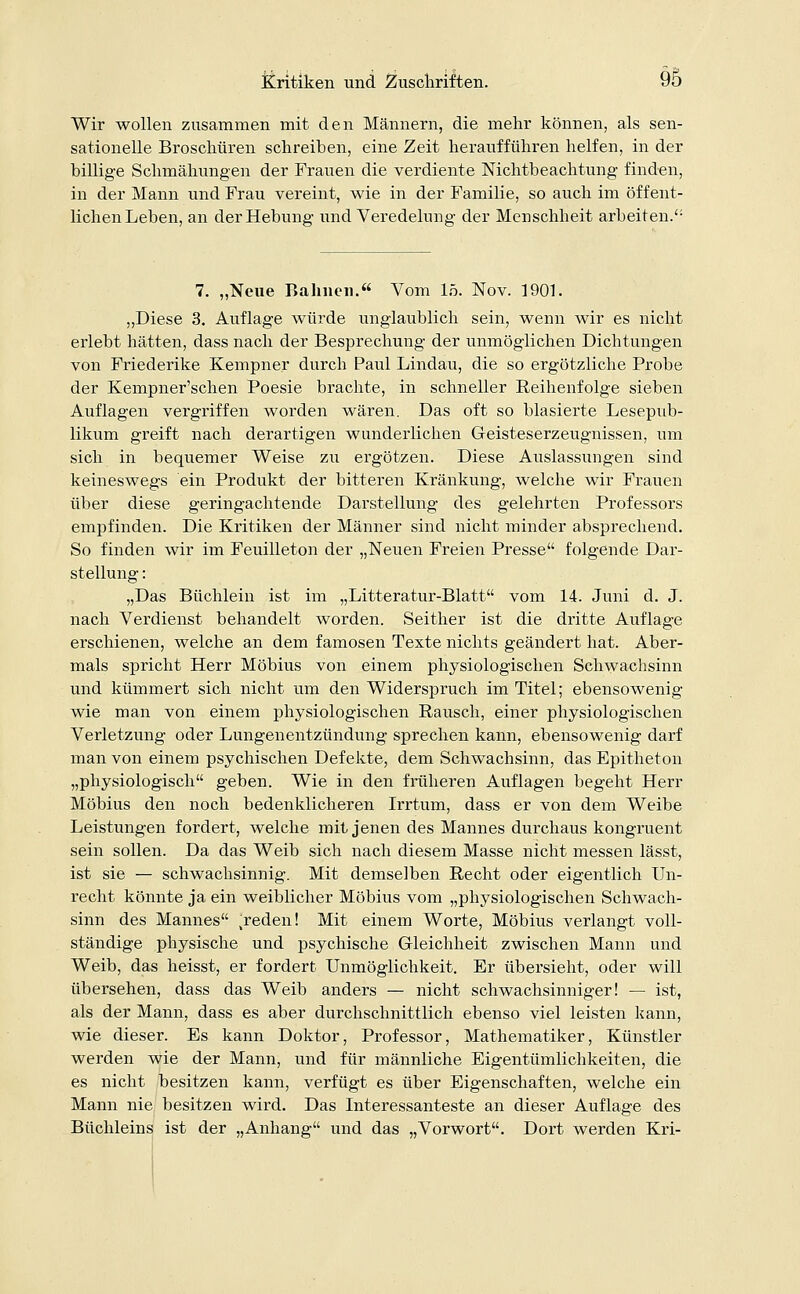 Wir wollen zusammen mit den Männern, die mehr können, als sen- sationelle Broschüren schreiben, eine Zeit heraufführen helfen, in der billige Schmähungen der Frauen die verdiente Nichtbeachtung finden, in der Mann und Frau vereint, wie in der Familie, so auch im öffent- lichen Leben, an der Hebung und Veredelung der Menschheit arbeiten.'1 7. „Neue Bahnen. Vom 15. Nov. 1901. „Diese 3. Auflage würde unglaublich sein, wenn wir es nicht erlebt hätten, dass nach der Besprechung der unmöglichen Dichtungen von Friederike Kempner durch Paul Lindau, die so ergötzliche Probe der Kempner'schen Poesie brachte, in schneller Reihenfolge sieben Auflagen vergriffen worden wären. Das oft so blasierte Lesepub- likum greift nach derartigen wunderlichen Geisteserzeugnissen, um sich in bequemer Weise zu ergötzen. Diese Auslassungen sind keineswegs ein Produkt der bitteren Kränkung, welche wir Frauen über diese geringachtende Darstellung des gelehrten Professors empfinden. Die Kritiken der Männer sind nicht minder absprechend. So finden wir im Feuilleton der „Neuen Freien Presse folgende Dar- stellung : „Das Büchlein ist im „Litteratur-Blatt vom 14. Juni d. J. nach Verdienst behandelt worden. Seither ist die dritte Auflage erschienen, welche an dem famosen Texte nichts geändert hat. Aber- mals spricht Herr Möbius von einem physiologischen Schwachsinn und kümmert sich nicht um den Widerspruch im Titel; ebensowenig wie man von einem physiologischen Rausch, einer physiologischen Verletzung oder Lungenentzündung sprechen kann, ebensowenig darf man von einem psychischen Defekte, dem Schwachsinn, das Epitheton „physiologisch geben. Wie in den früheren Auflagen begeht Herr Möbius den noch bedenklicheren Irrtum, dass er von dem Weibe Leistungen fordert, welche mit jenen des Mannes durchaus kongruent sein sollen. Da das Weib sich nach diesem Masse nicht messen lässt, ist sie — schwachsinnig. Mit demselben Recht oder eigentlich Un- recht könnte ja ein weiblicher Möbius vom „physiologischen Schwach- sinn des Mannes ^reden! Mit einem Worte, Möbius verlangt voll- ständige physische und psychische Gleichheit zwischen Mann und Weib, das heisst, er fordert Unmöglichkeit. Er übersieht, oder will übersehen, dass das Weib anders — nicht schwachsinniger! — ist, als der Mann, dass es aber durchschnittlich ebenso viel leisten kann, wie dieser. Es kann Doktor, Professor, Mathematiker, Künstler werden wie der Mann, und für männliche Eigentümlichkeiten, die es nicht besitzen kann, verfügt es über Eigenschaften, welche ein Mann nie besitzen wird. Das Interessanteste an dieser Auflage des Büchleins ist der „Anhang und das „Vorwort. Dort werden Kri-