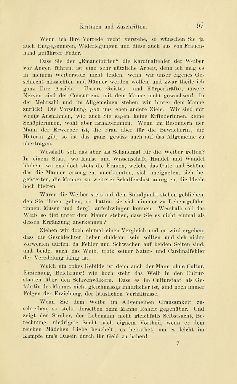 Wenn ich Ihre Vorrede recht verstehe, so wünschen Sie ja auch Entgegnungen, Widerlegungen und diese auch aus von Frauen- hand geführter Feder. Dass Sie den „Emancipirten die Kardinalfehler der Weiber vor Augen führen, ist eine sehr nützliche Arbeit, denn ich mag es in meinem Weiberstolz nicht leiden, wenn wir unser eigenes Ge- schlecht missachten und Männer werden wollen, und zwar theile ich ganz Ihre Ansicht. Unsere Geistes - und Körperkräfte, unsere Nerven sind der Concurrenz mit dem Manne nicht gewachsen! In der Mehrzahl und im Allgemeinen stehen wir hinter dem Manne zurück! Die Vorsehung gab uns eben andere Ziele. Wir sind mit wenig Ausnahmen, wie auch Sie sagen, keine Erfinderinnen, keine Schöpferinnen, wohl aber Erhalterinnen. Wenn im Besondern der Mann der Erwerber ist, die Frau aber für die Bewacherin, die Hüterin gilt, so ist das ganz gewiss auch auf das Allgemeine zu übertragen. Wesshalb soll das aber als Schandmal für die Weiber gelten? In einem Staat, wo Kunst und Wissenschaft, Handel und Wandel blühen, warens doch stets die Frauen, welche das Gute und Schöne das die Männer erzeugten, anerkannten, sich aneigneten, sich be- geisterten, die Männer zu weiterer Schaffenslust anregten, die Ideale hoch hielten. Wären die Weiber stets auf dem Standpunkt stehen geblieben, den Sie ihnen geben, so hätten sie sich nimmer zu Lebensgefähr- tinnen, Musen und dergl. aufschwingen können. Wesshalb soll das Weib so tief unter dem Manne stehen, dass Sie es nicht einmal als dessen Ergänzung anerkennen? Ziehen wir doch einmal einen Vergleich und er wird ergeben, dass die Geschlechter lieber duldsam sein sollten und sich nichts vorwerfen dürfen, da Fehler und Schwächen auf beiden Seiten sind, und beide, auch das Weib, trotz seiner Natur- und Cardinalfehler der Veredelung fähig ist. Welch ein rohes Gebilde ist denn auch der Mann ohne Cultur, Erziehung, Belehrung! wie hoch steht das Weib in den Cultur- staaten über den Sclavenvölkern. Dass es im Culturstaat als Ge- fährtin des Mannes nicht gleichmässig innerlicher ist, sind noch immer Folgen der Erziehung, der häuslichen Verhältnisse. Wenn Sie dem Weibe im Allgemeinen Grausamkeit zu- schreiben, so steht derselben beim Manne Eoheit gegenüber. Und zeigt der Streber, der Lebemann nicht gleichfalls Selbstsucht, Be- rechnung, niedrigste Sucht nach eignem Vortheil, wenn er dem reichen Mädchen Liebe heuchelt, es heirathet, um es leicht im Kampfe um's Dasein durch ihr Geld zu haben! 7