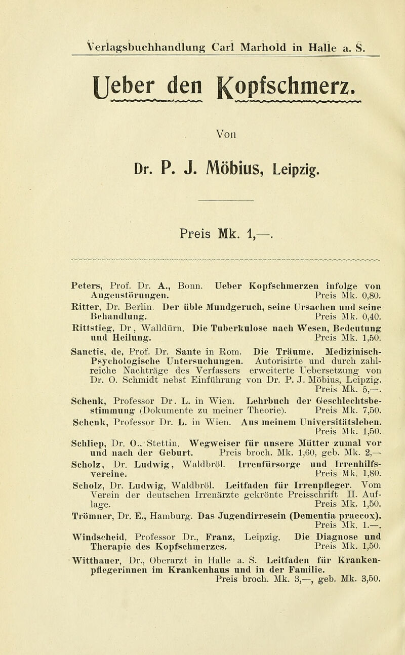 [Jeher den Kopfschmerz. Von Dr. P. J. MöbillS, Leipzig. Preis Mk. 1, Peters, Prof. Dr. A., Bonn. Ueber Kopfschmerzen infolge von Augenstörungen. Preis Mk. 0,80. Ritter, Dr. Berlin. Der üble Mundgeruch, seine Ursachen und seine Behandlung. Preis Mk. 0,40. Rittstieg, Dr , Walldürn. Die Tuberkulose nach Wesen, Bedeutung und Heilung. Preis Mk. 1,50. Sanctis, de, Prof. Dr. Sante in Rom. Die Träume. Medizinisch- Psychologische Untersuchungen. Autorisirte und durch zahl- reiche Nachträge des Verfassers erweiterte Uebersetzung von Dr. O. Schmidt nebst Einführung von Dr. P. J. Möbius, Leipzig. Preis Mk. 5,—. Schenk, Professor Dr. L. in Wien. Lehrbuch der Geschleclitsbe- stimmung (Dokumente zu meiner Theorie). Preis Mk. 7,50. Schenk, Professor Dr. L. in Wien. Aus meinem Universitätsleben. Preis Mk. 1,50. Schliep, Dr. O.. Stettin. Wegweiser für unsere Mütter zumal vor und nach der Geburt. Preis broch. Mk. 1,60, geb. Mk. 2,— Scholz, Dr. Ludwig, Waldbröl. Irrenfürsorge und Irrenhilfs- vereine. Preis Mk. 1,80. Scholz, Dr. Ludwig, Waldbröl. Leitfaden für Irrenpfleger. Vom Verein der deutschen Irrenärzte gekrönte Preisschrift II. Auf- lage. Preis Mk. 1,50. Trömner, Dr. E., Hamburg. Das Jugendirresein (Dementia praecox). Preis Mk. 1.—. Windseheid, Professor Dr., Franz, Leipzig. Die Diagnose und Therapie des Kopfschmerzes. Preis Mk. 1,50. Witthauer, Dr., Oberarzt in Halle a. S. Leitfaden für Kranken- pflegerinnen im Krankenhaus und in der Familie. Preis broch. Mk. 3,—, geb. Mk. 3.50.