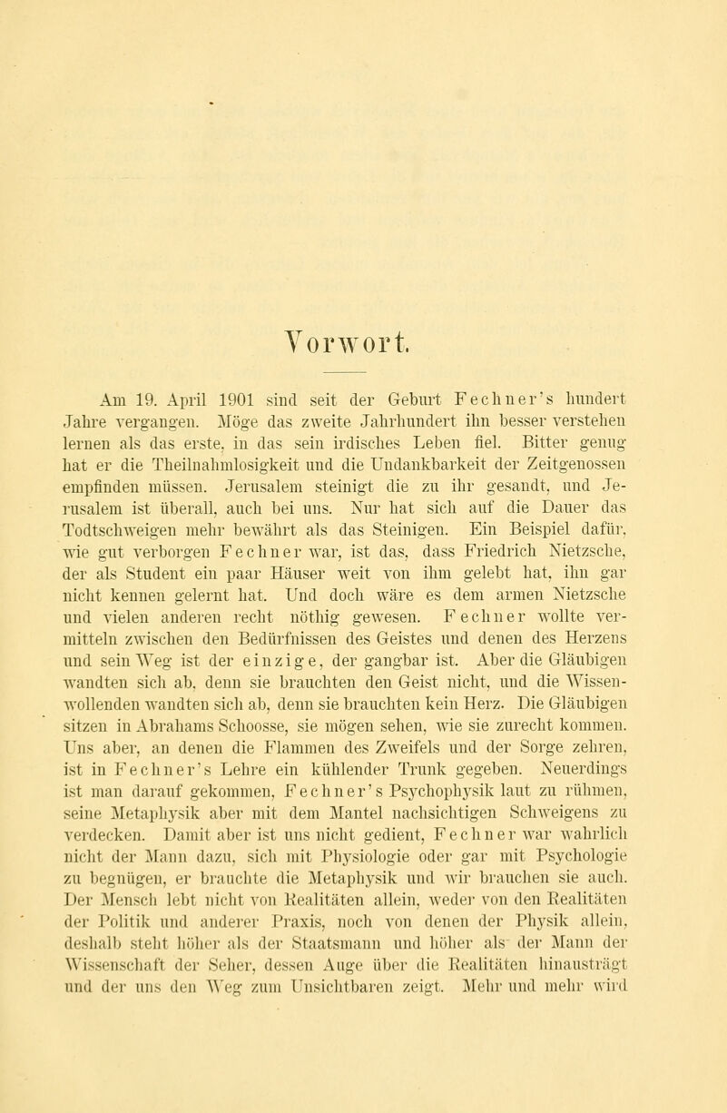 Vorwort. Am 19. April 1901 sind seit der Geburt Fecliner's Inmdert Jahre verg-angen. Möge das zweite Jahrhundert ihn besser verstehen lernen als das erste, in das sein irdisches Leben fiel. Bitter genug hat er die Theilnahmlosigkeit und die Undankbarkeit der Zeitgenossen empfinden müssen. Jerusalem steinigt die zu ihr gesandt, und Je- rusalem ist überall, auch bei uns. Nur hat sich auf die Dauer das Todtschweigen mehr bewährt als das Steinigen. Ein Beispiel dafür, wie gut verborgen F e c h n e r w^ar, ist das, dass Friedrich Nietzsche, der als Student ein paar Häuser w^eit von ihm gelebt hat, ihn gar nicht kennen gelernt hat. Und doch wäre es dem armen Nietzsche und vielen anderen recht nöthig gewesen. Fechner w^ollte ver- mitteln zwischen den Bedürfnissen des Geistes und denen des Herzens und sein Weg ist der einzige, der gangbar ist. Aber die Gläubigen wandten sich ab, denn sie brauchten den Geist nicht, und die Wissen- ■wollenden w'andten sich ab, denn sie brauchten kein Herz. Die Gläubigen sitzen in Abrahams Schoosse, sie mögen sehen, wie sie zurecht kommen. Uns aber, an denen die Flammen des Zw-eifels und der Sorge zehren, ist in Fechner's Lehre ein kühlender Trunk gegeben. Neuerdings ist man darauf gekommen, F e c h n e r' s Psj^chophysik laut zu rühmen, seine Metaphysik aber mit dem Mantel nachsichtigen Schweigens zu verdecken. Damit aber ist uns nicht gedient, Fechner war wahrlich nicht der Mann dazu, sich mit Physiologie oder gar mit Psychologie zu begnügen, er brauchte die Metaphysik und wir brauchen sie auch. Der Mensch lebt nicht von Kealitäten allein, weder von den Realitäten der Politik und anderer Praxis, noch von denen der Physik allein, deshalb steht höher als der Staatsmann und höher als der Mann der Wissenschaft der Seher, dessen Auge über die Realitäten hinausträgt und der uns den AA'eg zum Unsichtbaren zeigt. Mehr und mehr wiid