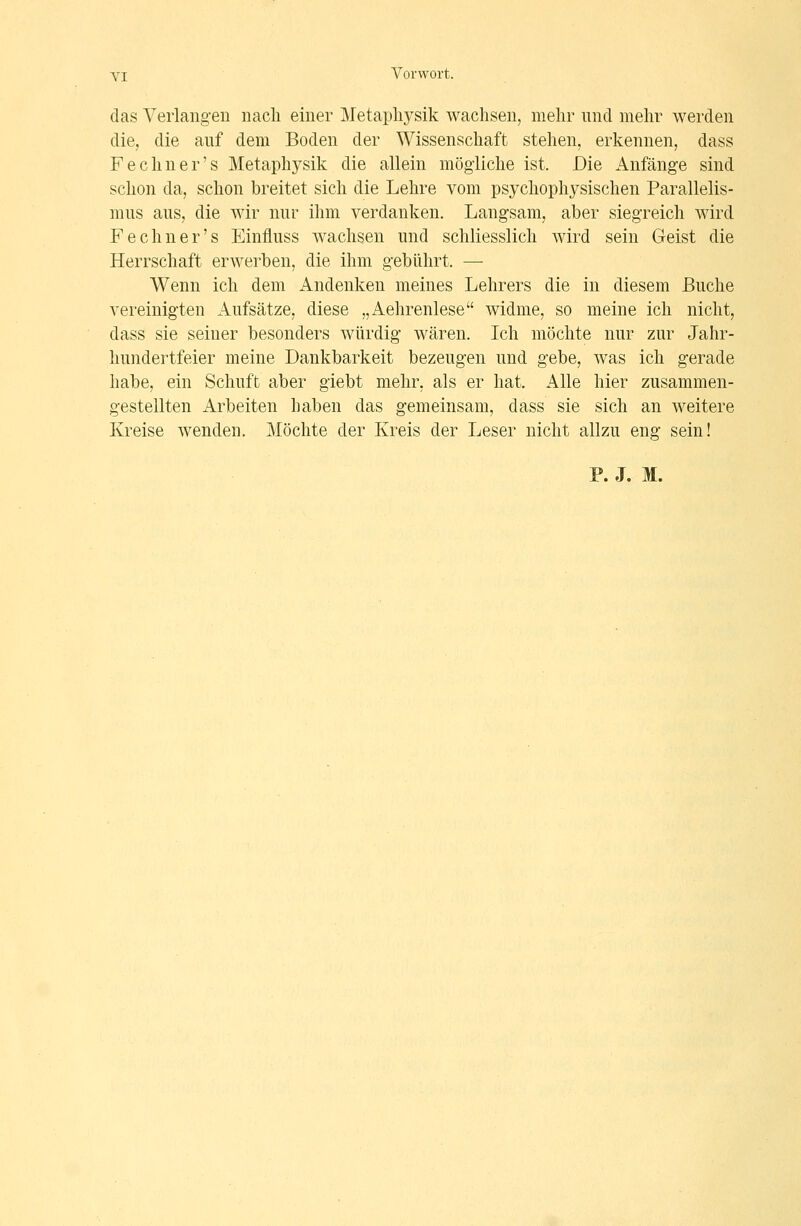 das Verlangen nacli einer Metaphysik wachsen, mehr und mehr werden die, die auf dem Boden der Wissenschaft stehen, erkennen, dass Fechner's Metaphysik die allein mögliche ist. Die Anfänge sind schon da, schon breitet sich die Lehre vom psychophysischen Parallelis- mus aus, die wir nur ihm verdanken. Langsam, aber siegreich wird Fechner's Einfluss wachsen und schliesslich wird sein Geist die Herrschaft erwerben, die ihm gebührt. — Wenn ich dem Andenken meines Lehrers die in diesem Buche vereinigten Aufsätze, diese „Aehrenlese widme, so meine ich nicht, dass sie seiner besonders würdig wären. Ich möchte nur zur Jahr- hundertfeier meine Dankbarkeit bezeugen und gebe, was ich gerade habe, ein Schuft aber giebt mehr, als er hat. Alle hier zusammen- gestellten Arbeiten haben das gemeinsam, dass sie sich an weitere Kreise wenden. Möchte der Kreis der Leser nicht allzu eng sein! P. J. M.