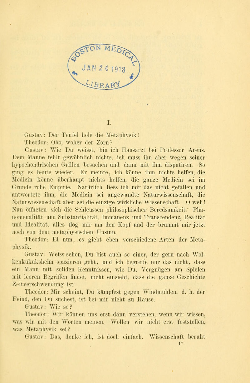 Gustav: Der Teufel hole die Metaphysik! Theodor: Oho, woher der Zorn? Gustav: Wie Du weisst, bin ich Hausarzt bei Professor Arens. Dem Manne fehlt g-ewöhnlich nichts, ich muss ihn aber wegen seiner hypochondrischen Grillen besuchen und dann mit ihm disputiren. So ging es heute wieder. Er meinte, ich könne ihm nichts helfen, die Medicin könne überhaupt nichts helfen, die ganze Medicin sei im Grunde rohe Empirie. Natürlich liess ich mir das nicht gefallen und antwortete ihm, die Medicin sei angewandte Naturwissenschaft, die Naturwissenschaft aber sei die einzige wirkliche Wissenschaft. 0 weh! Nun öffneten sich die Schleussen philosophischer Beredsamkeit.' Phä- nomenalität und Substantialität, Immanenz und Transcendenz, Realität und Idealität, alles flog mii' um den Kopf und der brummt mir jetzt noch von dem metaphysischen Unsinn. Theodor: Ei nun, es giebt eben verschiedene Arten der Meta- physik. Gustav: Weiss schon. Du bist auch so einer, der gern nach Wol- kenkukuksheim spazieren geht, und ich begreife nur das nicht, dass ein ]\[ann mit soliden Kenntnissen, wie Du, Vergnügen am Spielen mit leeren Begriffen findet, nicht einsieht, dass die ganze Geschichte Zeitverschwendung ist. Theodor: Mir scheint, Du kämpfest gegen Windmühlen, d. h. der Feind, den Du suchest, ist bei mir nicht zu Hause. Gustav: Wie so? Theodor: Wir können uns erst dann verstehen, wenn wir wissen, was wir mit den Worten meinen. Wollen wir nicht erst feststellen, was Metaphysik sei? Gustav: Das, denke ich, ist doch einfach. Wissenschaft beruht 1=1=