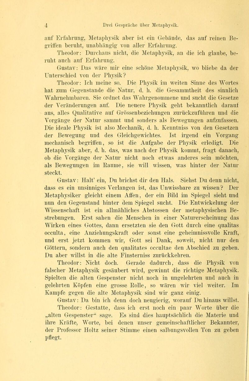 auf Erfahrung, Metaphysik aber ist ein Gebäude, das auf reinen Be- griffen beruht, unabliängig von aller Erfahrung. Theodor: Durchaus nicht, die Metaphysik, an die ich glaube, be- ruht auch auf Erfahrung. Gustav: Das wäre mir eine schöne Metaphysik, wo bliebe da der Unterschied von der Physik? Theodor: Ich meine so. Die Physik im weiten Sinne des Wortes hat zum Gegenstande die Natur, d. h. die Gesammtheit des sinnlich Wahrnehmbaren. Sie ordnet das Wahrgenommene und sucht die Gesetze der Veränderungen auf. Die neuere Physik geht bekanntlich darauf aus, alles Qualitative auf Grössenbeziehungen zurückzuführen und die Vorgänge der Natur sammt und sonders als Bewegungen aufzufassen. Die ideale Physik ist also Mechanik, d. h. Kenntniss von den Gesetzen der Bewegung und des Gleichgewichtes. Ist irgend ein Vorgang mechanisch begriffen, so ist die Aufgabe der Physik erledigt. Die Metaphysik aber, d. h. das, was nach der Physik kommt, fragt danach, ob die Vorgänge der Natur nicht noch etwas anderes sein möchten, als Bewegungen im Eaume, sie will wissen, was hinter der Natur steckt. Gustav: Halt' ein, Du brichst dir den Hals. Siehst Du denn nicht, dass es ein unsinniges Verlangen ist, das Unwissbare zu wissen? Der Metaphysiker gleicht einem Affen, der ein Bild im Spiegel sieht und nun den Gegenstand hinter dem Spiegel sucht. Die Entwickelung der Wissenschaft ist ein allmähliches Abstossen der metaphysischen Be- strebungen. Erst sahen die Menschen in einer Naturerscheinung das Wirken eines Gottes, dann ersetzten sie den Gott durch eine qualitas occulta, eine Anziehungskraft oder sonst eine geheimnissvolle Kraft, und erst jetzt kommen wir, Gott sei Dank, soweit, nicht nur den Göttern, sondern auch den qualitates occultae den Abschied zu geben. Du aber willst in die alte Finsterniss zurückkehren. Theodor: Nicht doch. Gerade dadurch, dass die Physik von falscher Metaphysik gesäubert wird, gewinnt die richtige Metaphysik. Spielten die alten Gespenster nicht noch in ungelehrten und auch in gelehrten Köpfen eine grosse Eolle, so wären wir viel weiter. Im Kampfe gegen die alte Metaphysik sind wir ganz einig. Gustav: Da bin ich denn doch neugierig, worauf Du hinaus willst. Theodor: Gestatte, dass ich erst noch ein paar Worte über die „alten Gespenster sage. Es sind dies hauptsächlich die Materie und ihre Kräfte, Worte, bei denen unser gemeinschaftlicher Bekannter, der Professor Holtz seiner Stimme einen salbungsvollen Ton zu geben pflegt.