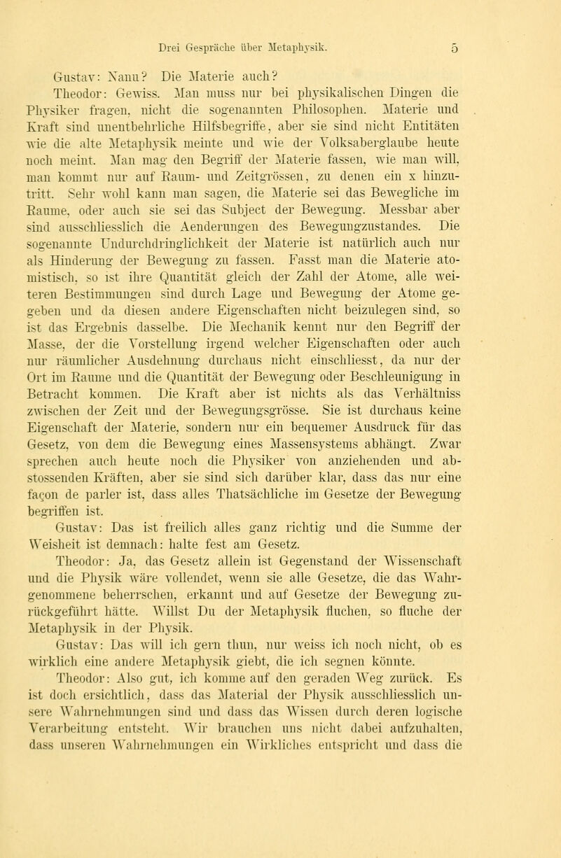 Gustav: Xauii? Die Materie aiicli? Theodor: Gewiss. Mau muss uur bei physikalischen Dingen die Physiker fragen, nicht die sogenannten Philosophen. Materie und Kraft siud uneutbehrliche Hilfsbegriffe, aber sie sind nicht Entitäten wie die alte Metaphysik meinte und wie der Volksaberglaube heute noch meint. Man mag den Begriff der Materie fassen, wie man will, man kommt nur auf Eaum- und Zeit grossen, zu denen ein x hinzu- tritt. Sehr wohl kann man sagen, die Materie sei das Bewegliche im Eaume, oder auch sie sei das Subject der Bewegung. Messbar aber sind ausschliesslich die Aenderungen des Beweguugzustandes. Die sogenannte Undurchdringlichkeit der Materie ist natürlich auch nur als Hinderung der Bewegung zu fassen. Fasst man die Materie ato- mistisch, so ist ihre Quantität gleich der Zahl der Atome, alle wei- teren Bestimmungen sind durch Lage und Bewegung der Atome ge- geben und da diesen andere Eigenschaften nicht beizulegen sind, so ist das Ergebnis dasselbe. Die Mechanik kennt nur den Begriff der Masse, der die Vorstellung irgend welcher Eigenschaften oder auch nur räumlicher Ausdehnung durchaus nicht einschliesst, da nur der Ort im Räume und die Quantität der Bewegung oder Beschleunigung in Betracht kommen. Die Kraft aber ist nichts als das Verhältniss zwischen der Zeit und der Bewegungsgrösse. Sie ist durchaus keine Eigenschaft der Materie, sondern nur ein bequemer Ausdruck für das Gesetz, von dem die Bewegung eines Massensystems abhängt. Zwar sprechen auch heute noch die Physiker von anziehenden und ab- stossenden Kräften, aber sie sind sich darüber klar, dass das nur eine fagon de parier ist, dass alles Thatsächliche im Gesetze der Bewegung begriffen ist. Gustav: Das ist freilich alles ganz richtig und die Summe der Weisheit ist demnach: halte fest am Gesetz. Theodor: Ja, das Gesetz allein ist Gegenstand der Wissenschaft und die Physik wäre vollendet, wenn sie alle Gesetze, die das Wahr- genommene beherrschen, erkannt und auf Gesetze der Bewegung zu- rückgeführt hätte. Willst Du der Metaphysik fluchen, so fluche der Metaphysik in der Physik. Gustav: Das will ich gern thun, nur weiss ich noch nicht, ob es wirklich eine andere Metaphysik giebt, die ich segnen könnte. Theodor: Also gut, ich komme auf den geraden Weg zurück. Es ist doch ersichtlich, dass das Material der Physik ausschliesslich un- sere Wahrnehmungen sind und dass das Wissen durch deren logische Verarbeitung entsteht. Wir brauchen uns nicht dabei aufzuhalten, dass unseren A\'ahrneliniungen ein ^Mrkliches entspricht und dass die