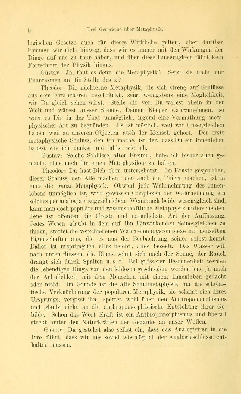 logischen Gesetze aueli für dieses Wirkliche gelten, aber darüber kommen Avir nicht hinweg, dass wir es immer mit den AVirkungen der Dinge auf uns zu thun haben, und über diese Einseitigkeit führt kein Fortschritt der Ph3'sik hinaus. Gustav: Ja, thut es denn die Metaphj^sik? Setzt sie nicht nur Phantasmen an die Stelle des x? Theodor: Die nüchterne Metaphj^sik, die sich streng auf Schlüsse aus dem Erfahrbaren beschränkt, zeigt wenigstens eine Möglichkeit, wie Du gleich sehen wirst. Stelle dir vor, Du wärest allein in der Welt und wärest ausser Stande, Deinen Körper wahrzunehmen, so wäre es Dir in der That unmöglich, irgend eine Vermuthung meta- physischer All zu begründen. Es ist möglich, weil wir Unsergleichen liaben, weil zii unseren Objecten auch der Mensch gehört. Der erste metaphysische Schluss, den ich mache, ist der, dass Du ein Innenleben habest wie ich, denkst und fühlst wie ich. Gustav: Solche Schlüsse, alter Freund, habe ich bisher auch ge- macht, ohne mich für einen Metaphysiker zu halten. Theodor: Du hast Dich eben unterschätzt. Im Ernste gesprochen, dieser Schluss, den Alle machen, den auch die Thiere machen, ist in nuce die ganze Metaphj^sik. Obwohl jede Wahrnehmung des Innen- lebens unmöglich ist, wird gewissen Complexen der Wahrnehmung ein solches per analogiam zugeschrieben. Wenn auch beide wesensgleich sind, kann man doch populäre und wissenschaftliche Metaphysik unterscheiden. Jene ist offenbar die älteste und natürlichste Art der Auffassung. Jedes Wesen glaubt in dem auf ihn Einwirkenden Seinesgieichen zu finden, stattet die verschiedenen Wahrnehmungscomplexe mit denselben Eigenschaften aus, die es aus der Beobachtung seiner selbst kennt. Daher ist ursprünglich alles belebt, alles beseelt. Das Wasser will nach unten fliessen, die Blume sehnt sich nach der Sonne, der Rauch drängt sich durch Spalten u. s. f. Bei grösserer Besonnenheit werden die lebendigen Dinge von den leblosen geschieden, werden jene je nach der Aehnlichkeit mit dem Menschen mit einem Innenleben gedacht oder nicht. Im Grunde ist die alte Schulmetaphysik nur die scholas- tische Verknöcherung der populären Metaphysik, sie schämt sich ihres Ursprungs, vergisst ihn, spottet wohl über den Anthropomorphismus und glaubt nicht an die anthropomorphistische Entstehung ihrer Ge- bilde. Schon das Wort Kraft ist ein Anthropomorphismus und überall steckt hinter den Naturkräften der Gedanke an unser Wollen. Gustav: Du gestehst also selbst ein, dass das Analogisiren in die Irre führt, dass wir uns soviel wie möglich der Analogieschlüsse ent- halten müssen.