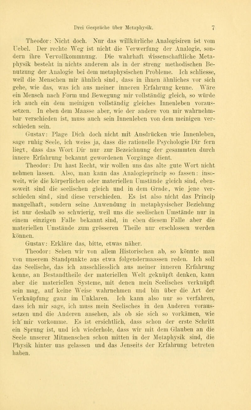Theodor: Xiclit doch. Xiir das willkürliche Aualogisireu ist vom Uebel. Der rechte Weg* ist nicht die Verwerfung- der Analogie, son- dern ihre Yervollkommnung-. Die wahrhaft wissenschaftliche Meta- physik besteht in nichts anderem als in der streng methodischen Be- nutzung der Analogie bei dem metaphysischen Probleme. Ich schliesse, weil die Menschen mir ähnlich sind, dass in ihnen ähnliches vor sich gehe, wie das, was ich aus meiner inneren Erfahrung kenne. Wäre ein Mensch nach Form und Bewegung mir vollständig gleich, so wüi'de ich auch ein dem meinigen vollständig gleiches Innenleben voraus- setzen. In eben dem Maasse aber, wie der andere von mir wahrnehm- bar verschieden ist, muss auch sein Innenleben von dem meinigen ver- schieden sein. Gustav: Plage Dich doch nicht mit Ausdrücken wie Innenleben, sage ruhig Seele, ich weiss ja, dass die rationelle Psychologie Dir fern liegt, dass das Wort Dil- nur zur Bezeichnung der gesammten durch innere Erfahrung bekannt gewordenen Vorgänge dient. Theodor: Du hast Recht, wir wollen uns das alte gute Wort nicht nehmen lassen. Also, man kann das Aualogieprincip so fassen: inso- weit, wie die körperlichen oder materiellen Umstände gleich sind, eben- soweit sind die seelischen gleich und in dem Grade, wie jene ver- schieden sind, sind diese verschieden. Es ist also nicht das Princip mangelhaft, sondern seine Anwendung in metaphysischer Beziehung ist nur deshalb so schwierig, weil uns die seelischen Umstände nur in einem einzigen Falle bekannt sind, in eben diesem Falle aber die materiellen Umstände zum grösseren Theile nur erschlossen werden können. Gustav: Erkläre das, bitte, etwas näher. Theodor: Sehen wir von allem Historischen ab, so könnte man von unserem Standpunkte aus etwa folgeudermaassen reden. Ich soll das Seelische, das ich ausschliesslich aus meiner inneren Erfahrung kenne, an Bestandtheile der materiellen W^elt geknüpft denken, kann aber die materiellen S^^steme, mit denen mein Seelisches verknüpft sein mag, auf keine Weise wahrnehmen und bin über die Art der Verknüpfung ganz im Unklaren. Ich kann also nur so verfahren, dass ich mir sage, ich muss mein Seelisches in den Anderen voraus- setzen und die Anderen ansehen, als ob sie sich so vorkämen, wie ich mir vorkomme. Es ist ersichtlich, dass schon der erste Schritt ein Sprung ist, und ich wiederhole, dass wir mit dem Glauben an die Seele unserer Mitmenschen schon mitten in der Metaphysik sind, die Physik hinter uns gelassen und das Jenseits der Erfahrung betreten haben.