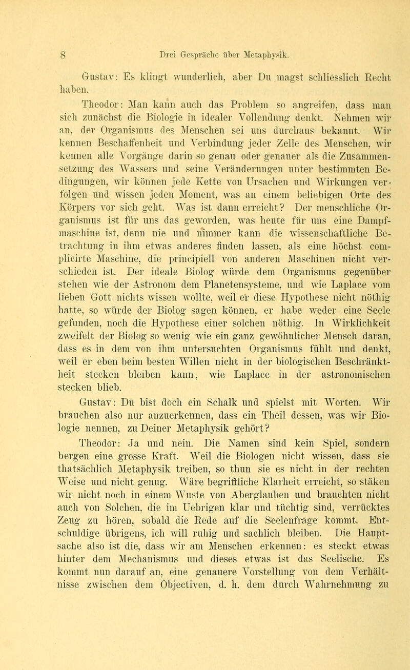 Gustav: Es klingt wunderlich, aber Du magst scliliesslicli Recht haben. Theodor: Man kann auch das Problem so angreifen, dass man sich zunächst die Biologie in idealer Vollendung denkt. Nehmen wir an, der Organismus des Menschen sei uns durchaus bekannt. Wir kennen Beschaifenheit und Verbindung- jeder Zelle des Menschen, wir kennen alle Vorgänge darin so genau oder genauer als die Zusammen- setzung des Wassers und seine Veränderungen unter bestimmten Be- dingungen, wir können jede Kette von Ursachen und Wirkungen ver- folgen und wissen jeden Moment, was an einem beliebigen Orte des Körpers vor sich geht. Was ist dann erreicht ? Der menschliche Or- ganismus ist für uns das geworden, was heute für uns eine Dampf- maschine ist, denn nie und nimmer kann die wissenschaftliche Be- trachtung in ihm etwas anderes finden lassen, als eine höchst com- plicirte Maschine, die priucipiell von anderen Maschinen nicht ver- schieden ist. Der ideale Biolog würde dem Organismus gegenüber stehen wie der Astronom dem Planetensysteme, und wie Laplace vom lieben Gott nichts wissen wollte, weil er diese Hypothese nicht nöthig hatte, so würde der Biolog sagen können, er habe weder eine Seele gefunden, noch die Hypothese einer solchen nöthig. In Wirklichkeit zweifelt der Biolog so wenig wie ein ganz gewöhnlicher Mensch daran, dass es in dem von ihm untersuchten Organismus fühlt und denkt, weil er eben beim besten Willen nicht in der biologischen Beschränkt- heit stecken bleiben kann, wie Laplace in der astronomischen stecken blieb. Gustav: Du bist doch ein Schalk und spielst mit Worten. Wir brauchen also nur anzuerkennen, dass ein Theil dessen, was wir Bio- logie nennen, zu Deiner Metaphysik gehört? Theodor: Ja und nein. Die Namen sind kein Spiel, sondern bergen eine grosse Kraft. Weil die Biologen nicht wissen, dass sie thatsächlich Metaphysik treiben, so thun sie es nicht in der rechten Weise und nicht genug. Wäre begriffliche Klarheit erreicht, so stäken wir nicht noch in einem Wüste von Aberglauben und brauchten nicht auch von Solchen, die im Uebrigen klar und tüchtig sind, verrücktes Zeug zu hören, sobald die Rede auf die Seelenfrage kommt. Ent- schuldige übrigens, ich will ruhig und sachlich bleiben. Die Haupt- sache also ist die, dass wir am Menschen erkennen: es steckt etwas hinter dem Mechanismus und dieses etwas ist das Seelische. Es kommt nun darauf an, eine genauere Vorstellung von dem Verhält- nisse zwischen dem Objectiven, d. h. dem durch Wahrnehmung zu