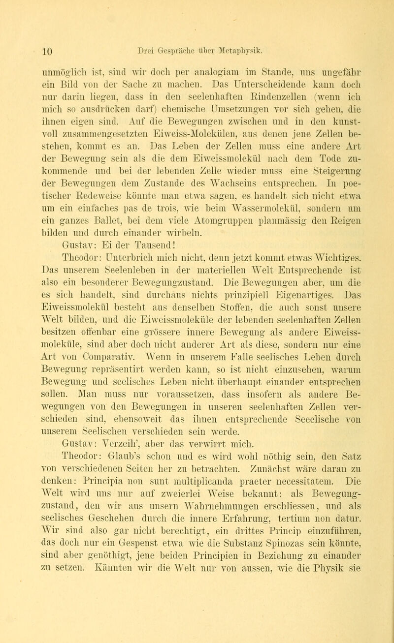 unmöglich ist, sind wir doch per analogiam im Stande, uns ungefähr ein Bild von der Sache zu machen. Das Unterscheidende kann doch nur darin lieg-en. dass in den seelenhaften Rindenzellen (wenn ich mich so ausdrücken darf) chemische Umsetzungen vor sich gehen, die ihnen eigen sind. Auf die Bewegungen zwischen und in den kunst- voll zusammengesetzten Eiweiss-Molekülen, aus denen jene Zellen be- stehen, kommt es an. Das Leben der Zellen muss eine andere Art der Bewegung sein als die dem Eiweissmolekül nach dem Tode zu- kommende und bei der lebenden Zelle wieder muss eine Steigerung der Bewegungen dem Zustande des Wachseins entsprechen. In poe- tischer Redeweise könnte man etwa sagen, es handelt sich nicht etwa um ein einfaches pas de trois, wie beim Wassermolekül, sondern um ein ganzes Ballet, bei dem viele Atomgruppeu planmässig den Reigen bilden und durch einander wirbeln. Gustav: Eider Tausend! Theodor: Unterbrich mich nicht, denn jetzt kommt etwas AVichtiges. Das unserem Seelenleben in der materiellen Welt Entsprechende ist also ein besonderer Bewegungzustand. Die Bewegungen aber, um die es sich handelt, sind durchaus nichts prinzipiell Eigenartiges. Das Eiweissmolekül besteht aus denselben Stoffen, die auch sonst unsere Welt bilden, und die Eiweissmoleküle der lebenden seelenhaften Zellen besitzen offenbar eine grössere innere Bewegung als andere Eiweiss- moleküle, sind aber doch nicht anderer Art als diese, sondern nur eine Art von Comparativ. Wenn in unserem Falle seelisches Leben durch Bewegung repräsentirt werden kann, so ist nicht einzusehen, warum Bewegung und seelisches Leben nicht überhaupt einander entsprechen sollen. Man muss nur voraussetzen, dass insofern als andere Be- wegungen von den Bewegungen in unseren seelenhaften Zellen ver- schieden sind, ebensoweit das ihnen entsprechende Seeelische von unserem Seelischen verschieden sein werde. Gustav: Verzeih', aber das verwirrt mich. Theodor: Glaub's schon und es wird wohl nöthig sein, den Satz von verschiedenen Seiten her zu betrachten. Zunächst wäre daran zu denken: Principia non sunt multiplicanda praeter necessitatem. Die Welt wird uns nur auf zweierlei Weise bekannt: als Bewegung- zustand, den wir aus unsern Wahrnehmungen erschliessen, und als seelisches Geschehen durch die innere Erfahrung, tertium non datur. Wir sind also gar nicht bei^echtigt, ein drittes Princip einzuführen, das doch nur ein Gespenst etwa wie die Substanz Spinozas sein könnte, sind aber genöthigt, jene beiden Principien in Beziehung zu einander zu setzen. Kannten wir die Welt nur von aussen, wie die Physik sie