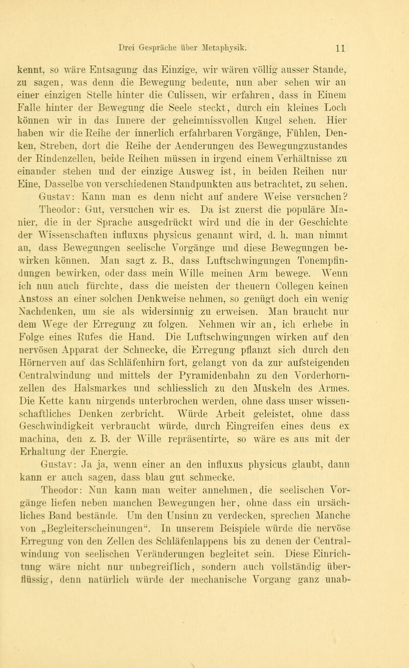 kennt, so ^'äre Entsagung- das Einzige, wir wären völlig ausser Stande, zu sagen, was deuu die Bewegung bedeute, nun aber sehen wir an einer einzigen Stelle hinter die Culissen, wir erfahren, dass in Einem Falle hinter der Bewegung die Seele steckt, durch ein kleines Loch können wir in das Innere der geheimnissvollen Kugel sehen. Hier haben wir die Eeilie der innerlich erfahrbaren Vorgänge, Fühlen, Den- ken, Streben, dort die Eeihe der Aenderungeu des Bewegungzustandes der Eindenzellen, beide Eeihen müssen in irgend einem Verhältnisse zu einander stehen und der einzige Ausweg ist, in beiden Eeihen nur Eine, Dasselbe von verschiedenen Standpunkten aus betrachtet, zu sehen, Gustav: Kann man es denn nicht auf andere Weise versuchen? Theodor: Gut, versuchen wir es. Da ist zuerst die populäre Ma- nier, die in der Sprache ausgedrückt wird und die in der Geschichte der Wissenschaften influxus phj'sicus genannt wird, d. h. man nimmt an, dass Bewegungen seelische Vorgänge und diese Bewegungen be- wirken können. Man sagt z. B., dass Luftschwingungen Tonempfln- dungen bewirken, oder dass mein Wille meinen Arm bewege. Wenn ich nun auch fürchte, dass die meisten der theuern Collegen keinen Anstoss an einer solchen Denkweise nehmen, so genügt doch ein wenig Nachdenken, um sie als widersinnig zu erweisen. Man braucht nur dem Wege der Erregung zu folgen. Nehmen wir an, ich erhebe in Folge eines Eufes die Hand. Die Luftschwingungen wirken auf den nervösen Apparat der Schnecke, die Erregung pflanzt sich durch den Hörnerven auf das Schläfenhirn fort, gelangt von da zur aufsteigenden Centralwindung und mittels der Pyramidenbahn zu den A^orderhorn- zellen des Halsmarkes und schliesslich zu den Muskeln des Armes. Die Kette kann nirgends unterbrochen werden, ohne dass unser wissen- schaftliches Denken zerbricht. Würde Arbeit geleistet, ohne dass Geschwindigkeit verbraucht würde, durch Eingreifen eines deus ex machina, den z. B. der Wille repräsentirte, so wäre es aus mit der Erhaltung der Energie. Gustav: Ja ja, Avenn einer an den influxus ph3^sicus glaubt, dann kann er auch sagen, dass blau gut schmecke. Theodor: Nun kann man weiter annehmen, die seelischen Vor- gänge liefen neben manchen Bewegungen her, ohne dass ein ursäch- liches Band bestände. Um den Unsinn zu verdecken, sprechen Manche von „Begleiterscheinungen'. In unserem Beispiele Avürde die nervöse p]rregung von den Zellen des Scliläfenlappens bis zu denen der Central- Avindung von seelischen Veränderungen begleitet sein. Diese Einrich- tung wäre nicht nur unbegreiflich, sondern auch vollständig über- flüssig, denn natürlich würde der mechanische Vorgang ganz unab-