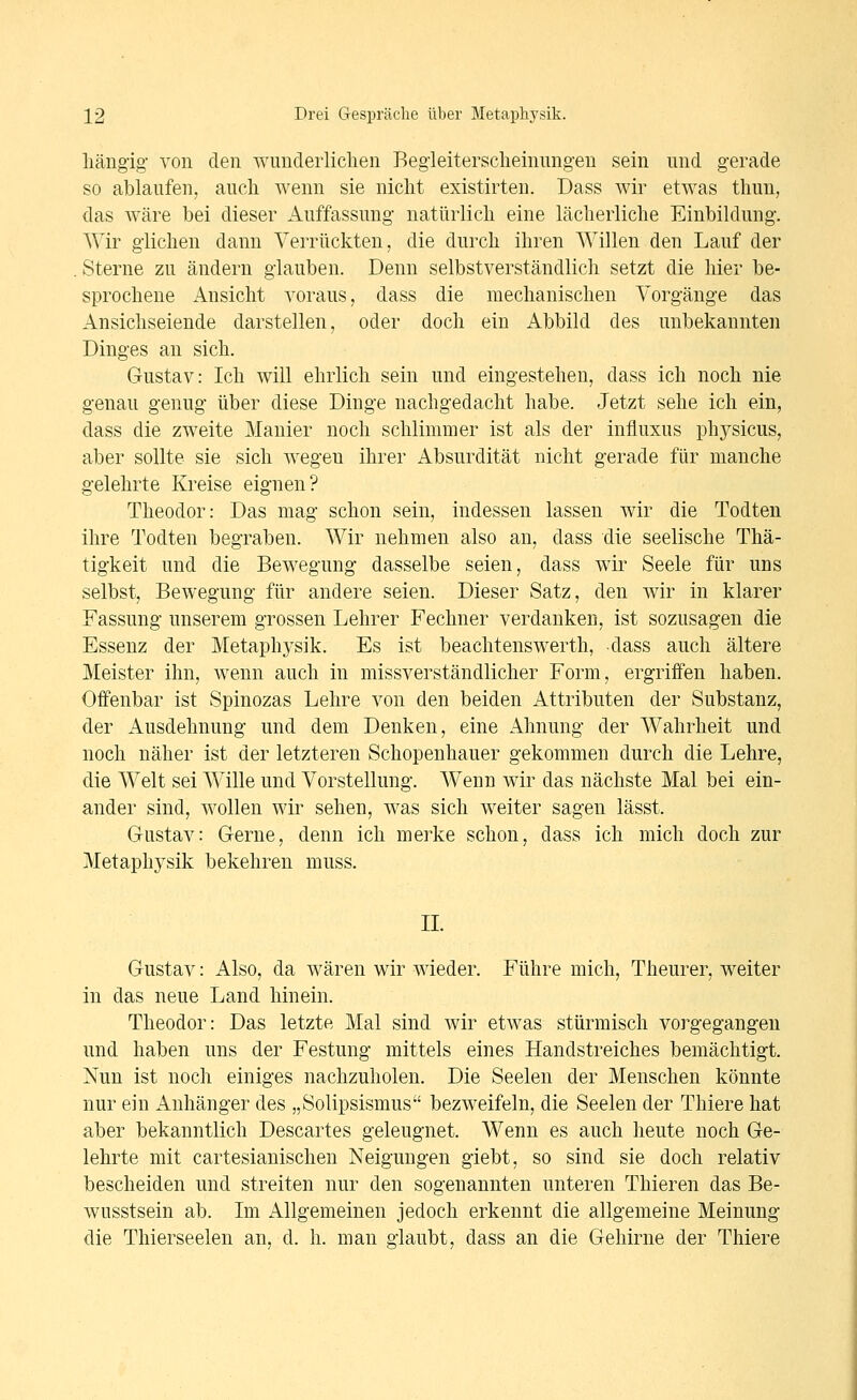 liäiigig- von den wunderlichen Beg'leitersclieinung-en sein nnd gerade so ablaufen, auch wenn sie nicht existirten. Dass wir etwas thun, das wäre bei dieser Auffassung- natürlich eine lächerliche Einbildung. Wir glichen dann Verrückten, die durch ihren Willen den Lauf der Sterne zu ändern glauben. Denn selbstverständlich setzt die hier be- sprochene Ansicht voraus, dass die mechanischen Vorgänge das Ansichseiende darstellen, oder doch ein Abbild des unbekannten Dinges an sich. Gustav: Ich will ehrlich sein und eingestehen, dass ich noch nie genau genug über diese Dinge nachgedacht habe. Jetzt sehe ich ein, dass die zweite Manier noch schlimmer ist als der influxus physicus, aber sollte sie sich Avegeu ihrer Absurdität nicht gerade für manche gelehrte Kreise eignen? Theodor: Das mag schon sein, indessen lassen wir die Todten ihre Todten begraben. Wir nehmen also an, dass die seelische Thä- tigkeit und die Bewegung dasselbe seien, dass wir Seele für uns selbst, Bewegung für andere seien. Dieser Satz, den wir in klarer Fassung unserem grossen Lehrer Fechner verdanken, ist sozusagen die Essenz der Metaphysik. Es ist beachtenswerth, dass auch ältere Meister ihn, wenn auch in missverständlicher Form, ergriffen haben. Offenbar ist Spinozas Lehre von den beiden Attributen der Substanz, der Ausdehnung und dem Denken, eine Ahnung der Wahrheit und noch näher ist der letzteren Schopenhauer gekommen durch die Lehre, die Welt sei Wille und Vorstellung. Wenn wir das nächste Mal bei ein- ander sind, wollen wir sehen, was sich weiter sagen lässt. Gustav: Gerne, denn ich merke schon, dass ich mich doch zur Metaphysik bekehren muss. II. Gustav: Also, da wären wir wieder. Führe mich, Theurer, weiter in das neue Land hinein. Theodor: Das letzte Mal sind wir etwas stürmisch vorgegangen und haben uns der Festung mittels eines Handstreiches bemächtigt. Nun ist noch einiges nachzuholen. Die Seelen der Menschen könnte nur ein Anhänger des „Solipsismus bezweifeln, die Seelen der Thiere hat aber bekanntlich Descartes geleugnet. Wenn es auch heute noch Ge- lehrte mit cartesianischen Neigungen giebt, so sind sie doch relativ bescheiden und streiten nur den sogenannten unteren Thieren das Be- wusstsein ab. Im Allgemeinen jedoch erkennt die allgemeine Meinung die Thierseelen an, d. h. man glaubt, dass an die Gehirne der Thiere