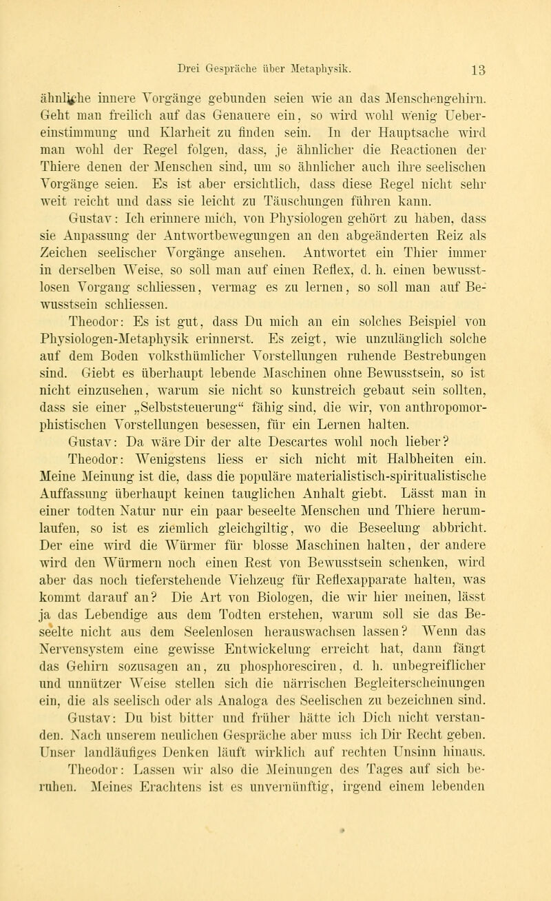 ähnliche innere Yorgänge gebunden seien wie au das Menscliengeliirn. Geht man freilich auf das Genauere ein, so wird wohl wenig Ueber- einstimmung und Klarheit zu finden sein. In der Hauptsache wird man wohl der Eegel folgen, dass, je ähnlicher die ßeactionen der Thiere denen der Menschen sind, um so ähnlicher auch ihre seelischen Vorgänge seien. Es ist aber ersichtlich, dass diese Regel nicht sehr weit reicht und dass sie leicht zu Täuschungen führen kann. Gustav: Ich erinnere mich, von Physiologen gehört zu haben, dass sie Anpassung der Antwortbewegungen an den abgeänderten Reiz als Zeichen seelischer Vorgänge ansehen. Antwortet ein Thier immer in derselben Weise, so soll man auf einen Reflex, d. h. einen bewusst- losen Vorgang schliessen, vermag es zu lernen, so soll man auf Be- wusstseiu schliessen. Theodor: Es ist gut, dass Du mich an ein solches Beispiel von Physiologen-Metaphysik erinnerst. Es zeigt, wie unzulänglich solche auf dem Boden volksthümlicher Vorstellungen ruhende Bestrebungen sind. Giebt es überhaupt lebende Maschinen ohne Bewusstsein, so ist nicht einzusehen, warum sie nicht so kunstreich gebaut sein sollten, dass sie einer „Selbststeuerung fähig sind, die wir, von anthropomor- phistischen Vorstellungen besessen, für ein Lernen halten. Gustav: Da wäre Dir der alte Descartes wohl noch lieber ? Theodor: Wenigstens liess er sich nicht mit Halbheiten ein. Meine Meinung ist die, dass die populäre materialistisch-spiritualistische Auffassung überhaupt keinen tauglichen Anhalt giebt. Lässt man in einer todten Natur nur ein paar beseelte Menschen und Thiere herum- laufen, so ist es ziemlich gleichgiltig, wo die Beseelung abbricht. Der eine wird die Würmer für blosse Maschinen halten, der andere wird den Würmern noch einen Rest von Bewusstsein schenken, wird aber das noch tieferstehende Viehzeug für Reflexapparate halten, was kommt darauf an? Die Art von Biologen, die wir hier meinen, lässt ja das Lebendige aus dem Todten erstehen, warum soll sie das Be- seelte nicht aus dem Seelenlosen herauswachsen lassen? Wenn das Nervensystem eine gewisse Entwickelung erreicht hat, dann fängt das Gehirn sozusagen an, zu phosphoresciren, d. h. unbegreiflicher und unnützer Weise stellen sich die närrischen Begleiterscheinungen ein, die als seelisch oder als Analoga des Seelischen zu bezeichnen sind. Gustav: Du bist bitter und früher hätte ich Dich nicht verstan- den. Nach unserem neulichen Gespräche aber muss ich Dir Recht geben. Unser landläufiges Denken läuft wirklich auf rechten Unsinn hinaus. Theodor: Lassen wir also die Meinungen des Tages auf sich be- ruhen. Meines Erachtens ist es unvernünftig, irgend einem lebenden