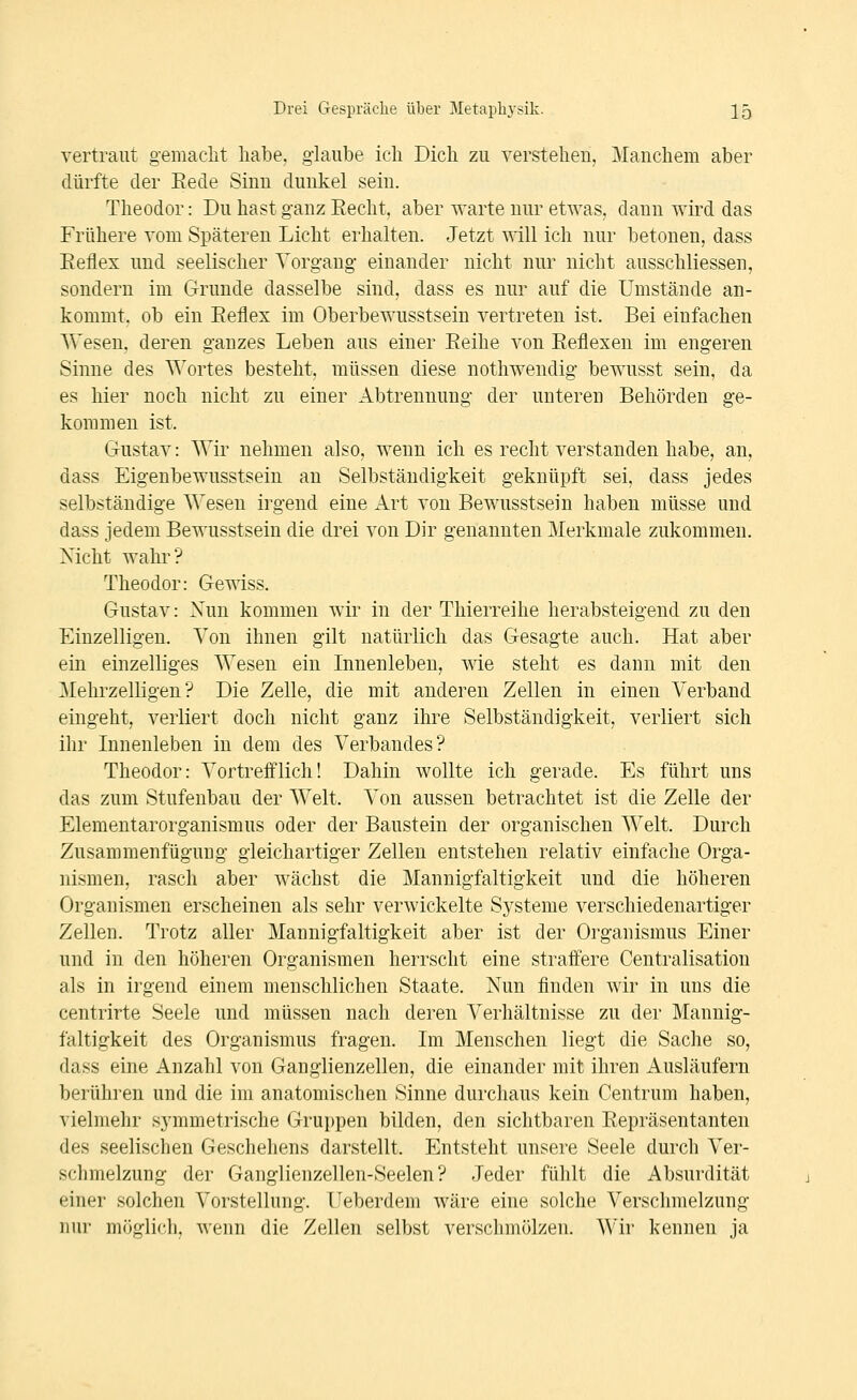 vertraut gemacht habe, g-hiube ich Dich zu verstehen, Manchem aber dürfte der Eede Sinn dunkel sein. Theodor: Du hast ganz Eecht, aber warte nur etwas, dann wird das Frühere vom Späteren Licht erhalten. Jetzt will ich nur betonen, dass Eeflex und seelischer Vorgang einander nicht nur nicht ausschliessen, sondern im Grunde dasselbe sind, dass es nur auf die Umstände an- kommt, ob ein Eeflex im Oberbewusstsein vertreten ist. Bei einfachen Wesen, deren ganzes Leben aus einer Eeihe von Eeflexen im engeren Sinne des T\'ortes besteht, müssen diese nothwendig bewusst sein, da es hier noch nicht zu einer Abtrennung der unteren Behörden ge- kommen ist. Gustav: Wir nehmen also, wenn ich es recht verstanden habe, an, dass Eigenbewusstsein an Selbständigkeit geknüpft sei, dass jedes selbständige Wesen irgend eine Art von Bewusstsein haben müsse und dass jedem Bewusstsein die drei von Dir genannten Merkmale zukommen. Nicht wahr? Theodor: Gewiss. Gustav: Nun kommen wir in der Thierreihe herabsteigend zu den Einzelligen. Von ihnen gilt natürlich das Gesagte auch. Hat aber ein einzelliges Wesen ein Lmenleben, wie steht es dann mit den Mehrzelligen? Die Zelle, die mit anderen Zellen in einen Verband eingeht, verliert doch nicht ganz ihre Selbständigkeit, verliert sich ihr Innenleben in dem des Verbandes? Theodor: Vortrefflich! Dahin wollte ich gerade. Es führt uns das zum Stufenbau der Welt. Von aussen betrachtet ist die Zelle der Elementarorganismus oder der Baustein der organischen Welt. Durch Zusammenfügung gleichartiger Zellen entstehen relativ einfache Orga- nismen, rasch aber wächst die Mannigfaltigkeit und die höheren Organismen erscheinen als sehr verwickelte Sj^steme verschiedenartiger Zellen. Trotz aller Mannigfaltigkeit aber ist der Organismus Einer und in den höheren Organismen herrscht eine straffere Centralisatiou als in irgend einem menschlichen Staate. Nun finden wir in uns die centrirte Seele und müssen nach deren Verhältnisse zu der Mannig- faltigkeit des Organismus fragen. Im Menschen liegt die Sache so, dass eine Anzahl von Ganglienzellen, die einander mit ihren Ausläufern berühren und die im anatomischen Sinne durchaus kein Centrum haben, vielmehr symmetrische Gruppen bilden, den sichtbaren Eepräsentanten des seelischen Geschehens darstellt. Entsteht unsere Seele durch Ver- schmelzung der Ganglienzellen-Seelen? Jeder fühlt die Absurdität einer solchen Vorstellung. Ueberdem wäre eine solche Verschmelzung nur möglich, wenn die Zellen selbst verschmölzen. Wir kenneu ja