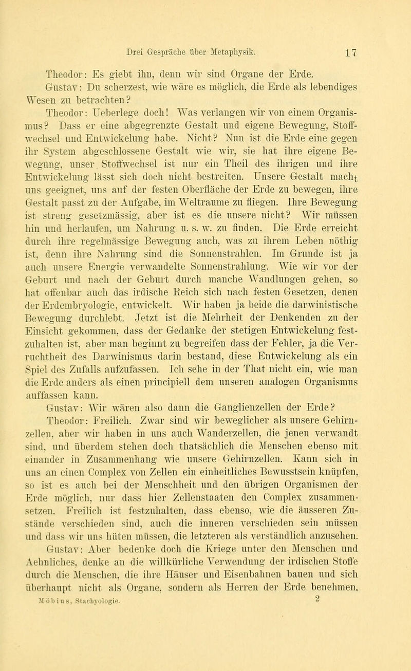 Theodor: Es giebt ihn, denn wir sind Organe der Erde. Gustav: Du scherzest, wie wäre es mögiichj die Erde als lebendiges Wesen zu betrachten? Theodor: Ueberlege doch! Was verlangen wir von einem Org-anis- mus? Dass er eine abgegrenzte Gestalt und eigene Bewegung, Stoff- wechsel und Entwickelung habe. Nicht ? Nun ist die Erde eine gegen ihr System abgeschlossene Gestalt wie wir, sie hat ihre eigene Be- wegung, unser. Stoffwechsel ist nur ein Theil des ihrigen und ihre Entwickelung lässt sich doch nicht bestreiten. Unsere Gestalt macht uns geeignet, uns auf der festen Oberfläche der Erde zu bewegen, ihre Gestalt passt zu der Aufgabe, im Welträume zu fliegen. Ihre Bewegung ist streng gesetzmässig, aber ist es die unsere nicht ? Wir müssen hin und herlaufen, um Nahrung u. s. w. zu finden. Die Erde erreicht durch ihi^e regelmässige Bewegung auch, was zu ihrem Leben nöthig ist, denn ihre Nahrung sind die Sonnenstrahlen. Im Grunde ist ja auch unsere Energie verwandelte Sonnenstrahlung. Wie wir vor der Geburt und nach der Geburt durch manche Wandlungen gehen, so hat offenbar auch das irdische Reich sich nach festen Gesetzen, denen der Erdembrvülogie, entwickelt. Wir haben ja beide die darwinistische Bewegung durchlebt. Jetzt ist die Mehrheit der Denkenden zu der Einsicht gekommen, dass der Gedanke der stetigen Entwickelung fest- zuhalten ist, aber man beginnt zu begreifen dass der Fehler, ja die Ver- ruchtheit des Darwinismus darin bestand, diese Entwickelung als ein Spiel des Zufalls aufzufassen. Ich sehe in der That nicht ein, wie man die Erde anders als einen principiell dem unseren analogen Organismus auffassen kann. Gustav: Wir wären also dann die Ganglienzellen der Erde? Theodor: Freilich. Zwar sind wir beweglicher als unsere Gehirn- zellen, aber wir haben in uns auch Wanderzellen, die jenen verwandt sind, und überdem stehen doch thatsächlich die Menschen ebenso mit einander in Zusammenhang wie unsere Gehirnzellen. Kann sich in uns an einen Complex von Zellen ein einheitliches Bewusstsein knüpfen, so ist es auch bei der Menschheit und den übrigen Organismen der Erde möglich, nur dass hier Zellenstaaten den Complex zusammen- setzen. Freilich ist festzuhalten, dass ebenso, wie die äusseren Zu- stände verscliieden sind, auch die inneren verschieden sein müssen und dass wir uns hüten müssen, die letzteren als verständlich anzusehen. Gustav: x4.ber bedenke doch die Kriege unter den Menschen und Aehnliches, denke an die willkürliche Verwendung der irdischen Stoffe durch die Menschen, die ihre Häuser und Eisenbahnen bauen und sich überhaupt nicht als Organe, sondern als Herren der Erde benehmen. M öl) ins, Stacliyologie. 