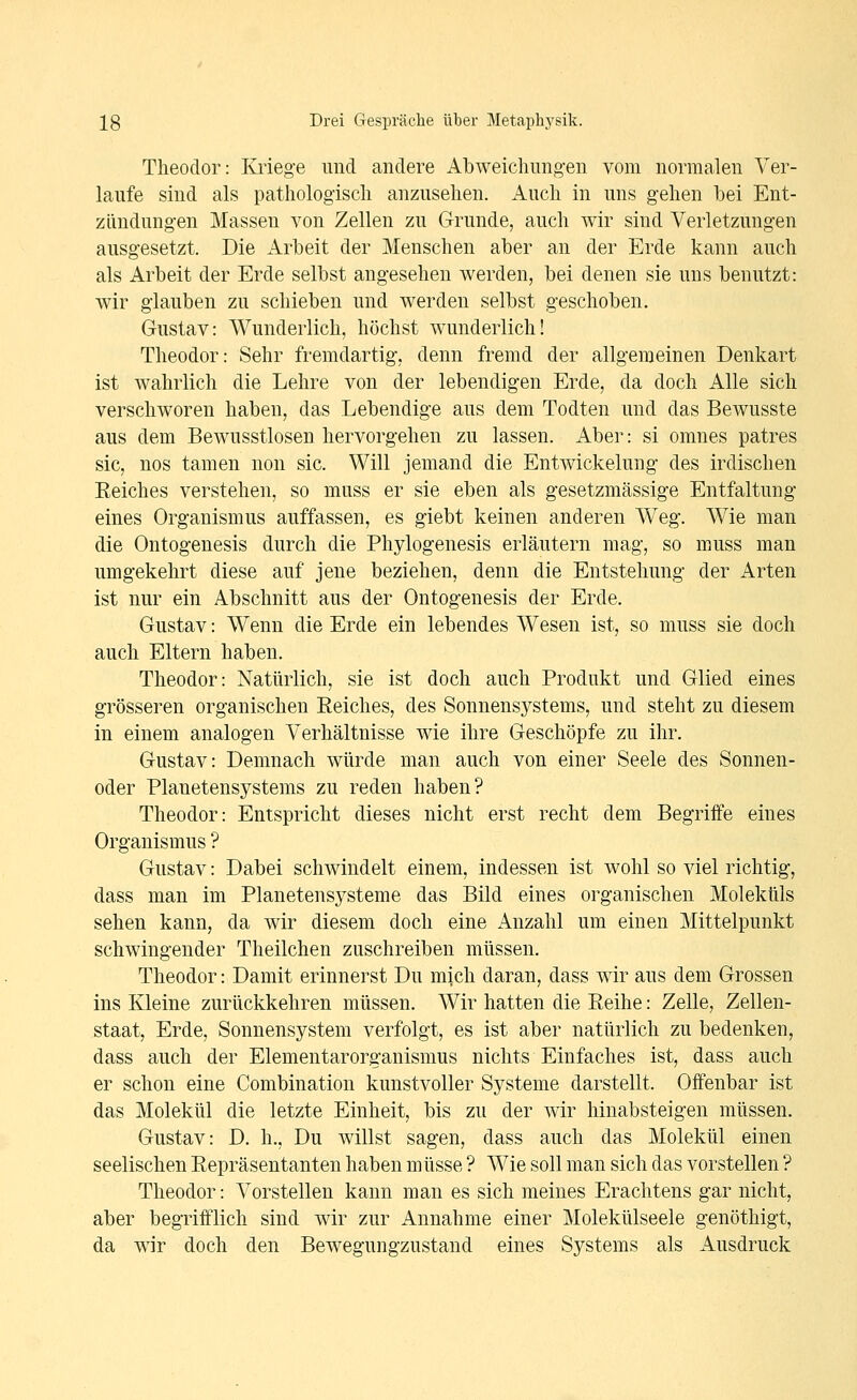 Theodor: Krieg'e und andere Abweichung-en vom normalen Ver- laufe sind als pathologisch anzusehen, iluch in uns gehen bei Ent- zilndung-en Massen von Zellen zu Grunde, auch wir sind Verletzungen ausgesetzt. Die xirbeit der Menschen aber an der Erde kann auch als Arbeit der Erde selbst angesehen werden, bei denen sie uns benutzt: wir glauben zu schieben und werden selbst geschoben. Gustav: Wunderlich, höchst wunderlich! Theodor: Sehr fremdartig, denn fremd der allgemeinen Denkart ist wahrlich die Lehre von der lebendigen Erde, da doch Alle sich verschworen haben, das Lebendige aus dem Todten und das Bewusste aus dem Bewusstlosen hervorgehen zu lassen, xiber: si omnes patres sie, nos tamen non sie. Will jemand die Entwickelung des irdischen Eeiches verstehen, so muss er sie eben als gesetzmässige Entfaltung eines Organismus auffassen, es giebt keinen anderen Weg. Wie man die Ontogenesis durch die Phylogenesis erläutern mag, so muss man umgekehrt diese auf jene beziehen, denn die Entstehung der Arten ist nur ein Abschnitt aus der Ontogenesis der Erde. Gustav: Wenn die Erde ein lebendes Wesen ist, so muss sie doch auch Eltern haben. Theodor: Natürlich, sie ist doch auch Produkt und Glied eines grösseren organischen Eeiches, des Sonnensystems, und steht zu diesem in einem analogen Verhältnisse wie ihre Geschöpfe zu ihr. Gustav: Demnach würde man auch von einer Seele des Sonnen- oder Planetensystems zu reden haben? Theodor: Entspricht dieses nicht erst recht dem Begriffe eines Organismus ? Gustav: Dabei schwindelt einem, indessen ist wohl so viel richtig, dass man im Planetensysteme das Bild eines organischen Moleküls sehen kann, da wir diesem doch eine Anzahl um einen Mittelpunkt schwingender Theilchen zuschreiben müssen. Theodor: Damit erinnerst Du mich daran, dass wir aus dem Grossen ins Kleine zurückkehren müssen. Wir hatten die Reihe: Zelle, Zellen- staat, Erde, Sonnensystem verfolgt, es ist aber natürlich zu bedenken, dass auch der Elementarorganismus nichts Einfaches ist, dass auch er schon eine Combination kunstvoller Systeme darstellt. Offenbar ist das Molekül die letzte Einheit, bis zu der wir hinabsteigen müssen. Gustav: D. h.. Du willst sagen, dass auch das Molekül einen seelischen Repräsentanten haben müsse ? Wie soll man sich das vorstellen ? Theodor: Vorstellen kann man es sich meines Erachtens gar nicht, aber begrifflich sind wir zur Annahme einer Molekülseele genöthigt, da wir doch den Bewegungzustand eines Systems als Ausdruck