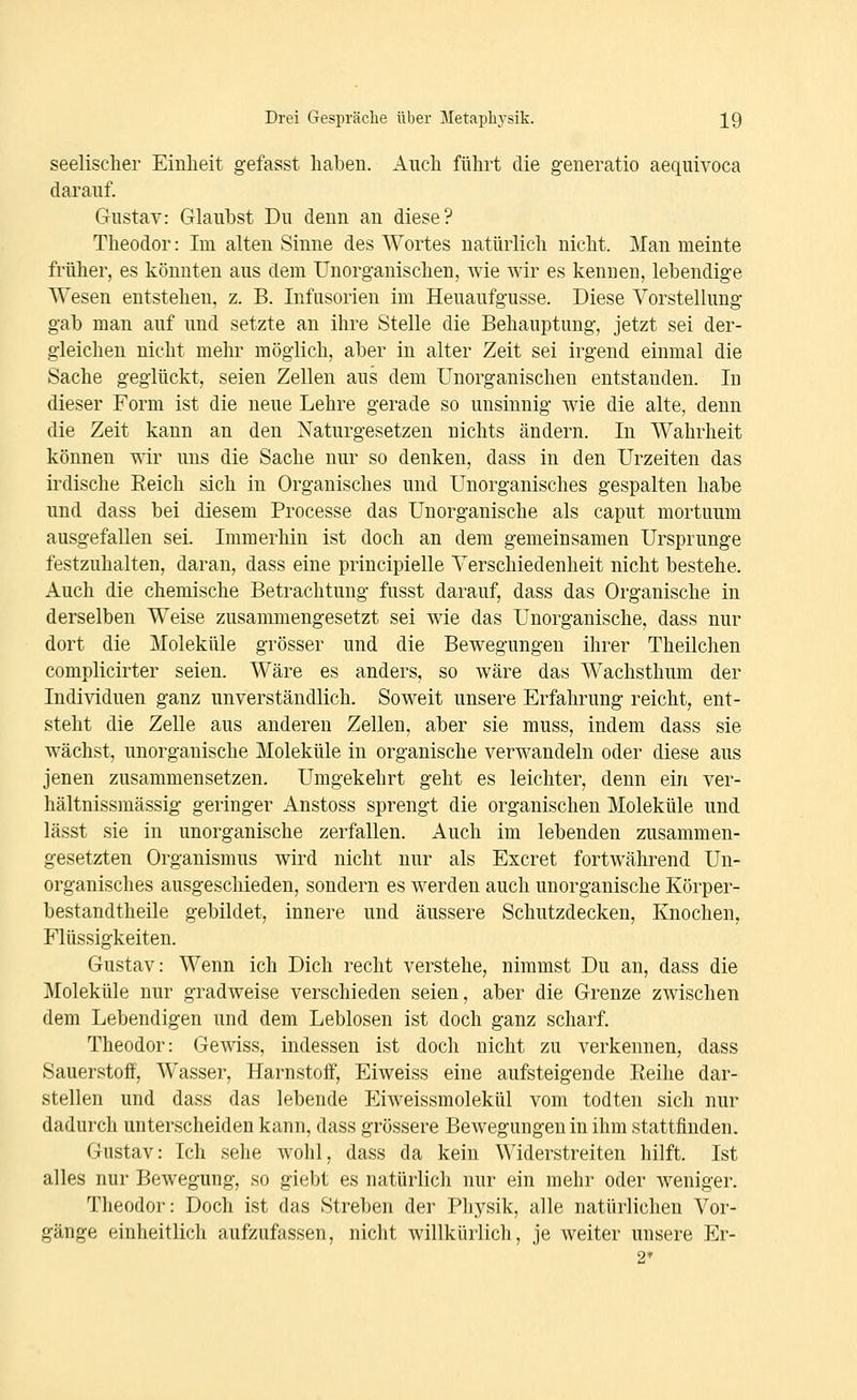 seelisclier Eiulieit gefasst haben. Aiicli führt die g-eneratio aeqiüvoca darauf. Gustav: Glaubst Du denn an diese? Theodor: Im alten Sinne des Wortes natürlich nicht. Man meinte früher, es könnten aus dem Unorganischen, wie wir es kennen, lebendige Wesen entstehen, z. B. Infusorien im Heuaufgusse. Diese Vorstellung gab man auf und setzte an ihre Stelle die Behauptung, jetzt sei der- gleichen nicht mehr möglich, aber in alter Zeit sei irgend einmal die Sache geglückt, seien Zellen aus dem Unorganischen entstanden. In dieser Form ist die neue Lehre gerade so unsinnig wie die alte, denn die Zeit kann an den Naturgesetzen nichts ändern. In Wahrheit können wir uns die Sache nur so denken, dass in den Urzeiten das irdische Eeich sich in Organisches und Unorganisches gespalten habe und dass bei diesem Processe das Unorganische als caput mortuum ausgefallen sei. Immerhin ist doch an dem gemeinsamen Ursprünge festzuhalten, daran, dass eine principielle Verschiedenheit nicht bestehe. Auch die chemische Betrachtung fusst darauf, dass das Organische in derselben Weise zusammengesetzt sei wie das Unorganische, dass nur dort die Moleküle grösser und die Bewegungen ihrer Theilchen complicirter seien. Wäre es anders, so wäre das Wachsthum der Individuen ganz unverständlich. Soweit unsere Erfahrung reicht, ent- steht die Zelle aus anderen Zellen, aber sie muss, indem dass sie wächst, unorganische Moleküle in organische verwandeln oder diese aus jenen zusammensetzen. Umgekehrt geht es leichter, denn ein ver- hältnissmässig geringer Anstoss sprengt die organischen Moleküle und lässt sie in unorganische zerfallen. Auch im lebenden zusammen- gesetzten Organismus wird nicht nur als Excret fortwährend Un- organisches ausgeschieden, sondern es werden auch unorganische Körper- bestandtheile gebildet, innere und äussere Schutzdecken, Knochen, Flüssigkeiten. Gustav: Wenn ich Dich recht verstehe, nimmst Du an, dass die Moleküle nur gradweise verschieden seien, aber die Grenze zwischen dem Lebendigen und dem Leblosen ist doch ganz scharf. Theodor: Gewiss, indessen ist doch nicht zu verkennen, dass Sauerstoff, Wasser, Harnstoff', Eiweiss eine aufsteigende Reihe dar- stellen und dass das lebende Eiweissmolekül vom todten sich nur dadurch unterscheiden kann, dass grössere Bewegungen in ihm stattfinden. Gustav: Ich sehe wohl, dass da kein Widerstreiten hilft. Ist alles nur Bewegung, so giebt es natürlich nur ein mehr oder weniger. Theodor: Doch ist das Streben der Physik, alle natürlichen Vor- gänge einheitlich aufzufassen, nicht willkürlich, je weiter unsere Er- 2*
