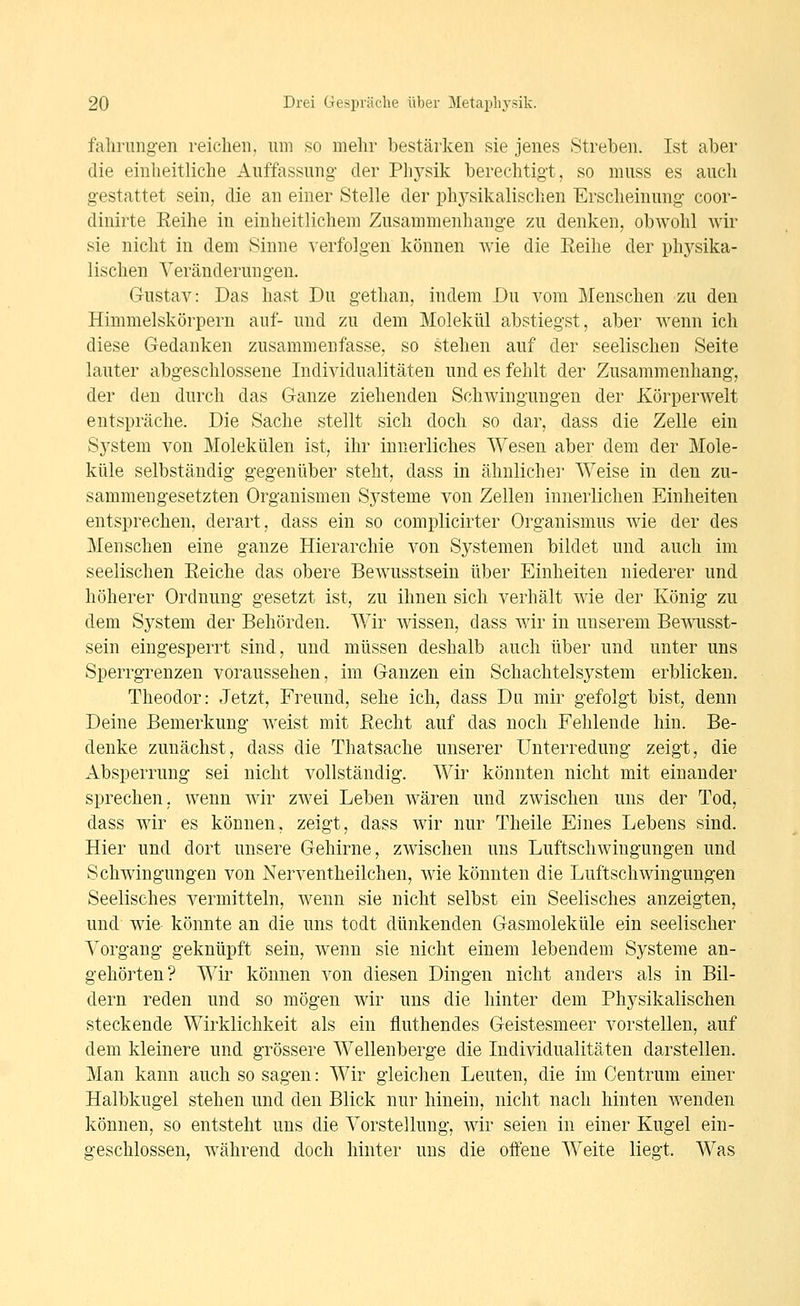 falirungen reichen, um so mehr bestärken sie jenes Streben. Ist aber die einheitliche Auffassung- der Ph5^sik berechtigt, so muss es auch gestattet sein, die an einer Stelle der physikalischen Erscheinung coor- dinirte Eeihe in einheitlichem Zusammenhange zu denken, obwohl wir sie nicht in dem Sinne verfolgen können Avie die Eeihe der physika- lischen Veränderungen. Gustav: Das hast Du gethan, indem Du vom Menschen zu den Himmelskörpern auf- und zu dem Molekül abstiegst, aber wenn ich diese Gedanken zusammenfasse, so stehen auf der seelischen Seite lauter abgeschlossene Individualitäten und es fehlt der Zusammenhang, der den durch das Ganze ziehenden Schwingungen der Körperwelt entspräche. Die Sache stellt sich doch so dar, dass die Zelle ein System von Molekülen ist, ihr innerliches Wesen aber dem der Mole- küle selbständig gegenüber steht, dass in ähnlicher Weise in den zu- sammengesetzten Organismen Systeme von Zellen innerlichen Einheiten entsprechen, derart, dass ein so complicirter Organismus wie der des Menschen eine ganze Hierarchie von Systemen bildet und auch im seelischen Eeiche das obere Bewusstsein über Einheiten niederer und höherer Ordnung gesetzt ist, zu ihnen sich verhält wie der König zu dem System der Behörden. Wir wissen, dass Avir in unserem Bewusst- sein eingesperrt sind, und müssen deshalb auch über und unter uns Sperrgrenzen voraussehen, im Ganzen ein Schachtelsystem erblicken. Theodor: Jetzt, Freund, sehe ich, dass Du mir gefolgt bist, denn Deine Bemerkung weist mit Eecht auf das noch Fehlende hin. Be- denke zunächst, dass die Thatsache unserer Unterredung zeigt, die Absperrung sei nicht vollständig. Wir könnten nicht mit einander sprechen, wenn wir zwei Leben wären und zwischen uns der Tod, dass wir es können, zeigt, dass wir nur Theile Eines Lebens sind. Hier und dort unsere Gehirne, zwischen uns Luftschwingungen und Schwingungen von Nerventheilcheu, wie könnten die Luftschwingungen Seelisches vermitteln, wenn sie nicht selbst ein Seelisches anzeigten, und wie könnte an die uns todt dünkenden Gasmoleküle ein seelischer Vorgang geknüpft sein, wenn sie nicht einem lebendem Systeme an- gehörten? Wir können von diesen Dingen nicht anders als in Bil- dern reden und so mögen wir uns die hinter dem Physikalischen steckende Wirklichkeit als ein fluthendes Geistesmeer vorstellen, auf dem kleinere und grössere Wellenberge die Individualitäten darstellen. Man kann auch so sagen: Wir gleichen Leuten, die im Centrum einer Halbkugel stehen und den Blick nur hinein, nicht nach hinten wenden können, so entsteht uns die Vorstellung, wir seien in einer Kugel ein- geschlossen, während doch hinter uns die offene Weite liegt. Was