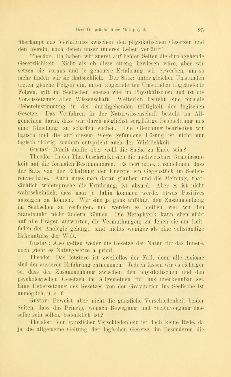 Überhaupt das Yerliältniss zwischen den physikalischen Gesetzen und den Eegeln, nach denen unser inneres Leben verläuft? Theodor: Da haben wii- zuerst auf beiden Seiten die durchgehende Gesetzlichkeit. Nicht als ob diese streng- bewiesen wäre, aber Avir setzen sie voraus und je genauere Erfahrung wir erwerben, um so mehr finden wir sie thatsächlich. Der Satz: unter gleichen Umständen treten gleiche Folgen ein, unter abgeänderten Umständen abgeänderte Folgen, gilt im Seelischen ebenso wie im Physikalischen und ist die ^Voraussetzung aller Wissenschaft. Weiterhin besteht eine formale Uebereinstimmung in der durchgehenden Giltigkeit der logischen Gesetze. Das Verfahren in der Naturwissenschaft besteht im All- gemeinen darin, dass wir durch möglichst sorgfältige Beobachtung uns eine Gleichung zu schaffen suchen. Die Gleichung bearbeiten wir logisch und die auf diesem Wege gefundene Lösung ist nicht nur logisch richtig, sondern entspricht auch der Wirklichkeit. Gustav: Damit dürfte aber wohl die Sache zu Ende sein? Theodor: In der That beschränkt sich die nachweisbare Gemeinsam- keit auf die formalen Bestimmungen. Es liegt nahe, anzunehmen, dass der Satz von der Erhaltung der Energie ein Gegenstück im Seelen- reiche habe. Auch muss man daran glauben und die Meinung, that- sächlich widerspreche die Erfahrung, ist absurd. Aber es ist nicht wahrscheinlich, dass man je dahin kommen werde, etwas Positives aussagen zu können. Wir sind ja ganz unfähig, den Zusammenhang im Seelischen zu verfolgen, und Averden es bleiben, weil wir den Standpunkt nicht ändern können. Die Metaphysik kann eben nicht auf alle Fragen antAVorten, die Vermuthungen, zu denen sie am Leit- faden der Analogie gelangt, sind nichts Aveniger als eine vollständige Erkenntniss der Welt. Gustav: Also gelten Aveder die Gesetze der Natur für das Innere, noch giebt es Naturgesetze a priori. Theodor: Das letztere ist zweifellos der Fall, denn alle Axiome sind der äusseren Erfahrung entnommen. Jedoch fassen wir es richtiger so, dass der Zusammenhang zwischen den physikalischen und den psychologischen Gesetzen im Allgemeinen für uns unerkennbar sei. Eine Uebersetzung des Gesetzes von der Gravitation ins Seelische ist unmöglich, u. s. f. Gustav: Beweist aber nicht die gänzliche Verschiedenheit beider Seiten, dass das Princip, wonach Bewegung und Seelenvorgang das- selbe sein sollen, bedenklich ist? Theodor: Von gänzlicher Verschiedenheit ist doch keine Kede, du ja die allgemeine Geltung der logischen Gesetze, im Besonderen die
