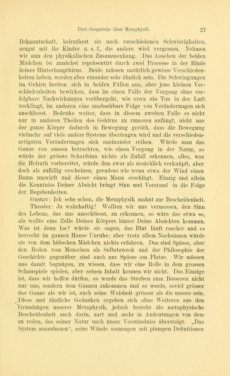 Bekanntschaft, heiratliest sie nacli verschiedenen Schwierigkeiten, zeugst mit ihr Kinder u. s. f., die andere wird vergessen. Nehmen wir nun den phj'sikaliseheu Zusammenhang. Das Ansehen der beiden Mädchen ist zunächst repräsentirt durch zwei Processe in der Rinde deines Hinterhaupthirns. Beide müssen natürlich gewisse YerscLieden- heiten haben, werden aber einander sehr ähnlich sein. Die Schwingungen im Gehirn breiten sich in beiden Fällen aus, aber jene kleinen Ver- schiedenheiten bewirken, dass im einen Falle der Yorgang ohne ver- folgbare Nachwirkungen vorübergeht, wie etwa ein Ton in der Luft verklingt, im anderen eine unabsehbare Folge von Veränderungen sich anschliesst. Bedenke weiter, dass in diesem zweiten Falle es nicht nur in anderen Theilen des Gehirns zu rumoren anfängt, nicht nur der ganze Körper dadurch in Bewegung geräth, dass die Bewegung vielmehr auf viele andere Systeme übertragen wird und die verschieden- artigsten Veränderungen sich aneinander reihen. Würde man das Ganze von aussen betrachten, wie einen Vorgang in der Natur, so würde der grösste Scharfsinn nichts als Zufall erkennen, alles, was die Heirath vorbereitet, würde ihm zwar als ursächlich verknüpft, aber doch als zufällig erscheinen, geradeso wie wenn etwa der Wind einen Baum umwirft und dieser einen Mann erschlägt. Einzig und allein die Kenntniss Deiner Absicht bringt Sinn und Verstand in die Folge der Begebenheiten. Gustav: Ich sehe schon, die Metaphysik mahnt zur Bescheidenheit. Theodor: Ja wahrhaftig! Wollten wii' uns vermessen, den Sinn des Lebens, das uns umschliesst, zu erkennen, so wäre das etwa so, als wollte eine Zelle Deines Körpers hinter Deine Absichten kommen. Was ist denn los? würde sie sagen, das Blut läuft rascher und es herrscht im ganzen Hause Unruhe; aber trotz allem Nachsinnen würde sie von dem hübschen Mädchen nichts erfahren. Das sind Spässe, aber den Eeden vom Menschen als Selbstzweck und der Philosophie der Geschichte gegenüber sind auch nur Spässe am Platze. Wir müssen uns damit begnügen, zu wissen, dass wir eine Kolle in dem grossen Schauspiele spielen, aber seinen Inhalt kennen Avir nicht. Das Einzige ist, dass wir hoffen dürfen, es werde das Streben zum Besseren nicht nur uns, sondern dem Ganzen zukommen und es werde, soviel grösser das Ganze als wir ist, auch seine Weisheit grösser als die unsere sein. Diese und ähnliche Gedanken ergeben sich ohne Weiteres aus den *Grundzügen unserer Metaphysik, jedoch besteht die metaphysische Bescheidenheit auch darin, zart und mehr in Andeutungen von dem zu reden, das seiner Natur nach unser Verständniss übersteigt. „Das System auszubauen, seine Wände sozusagen mit plumpen Definitionen