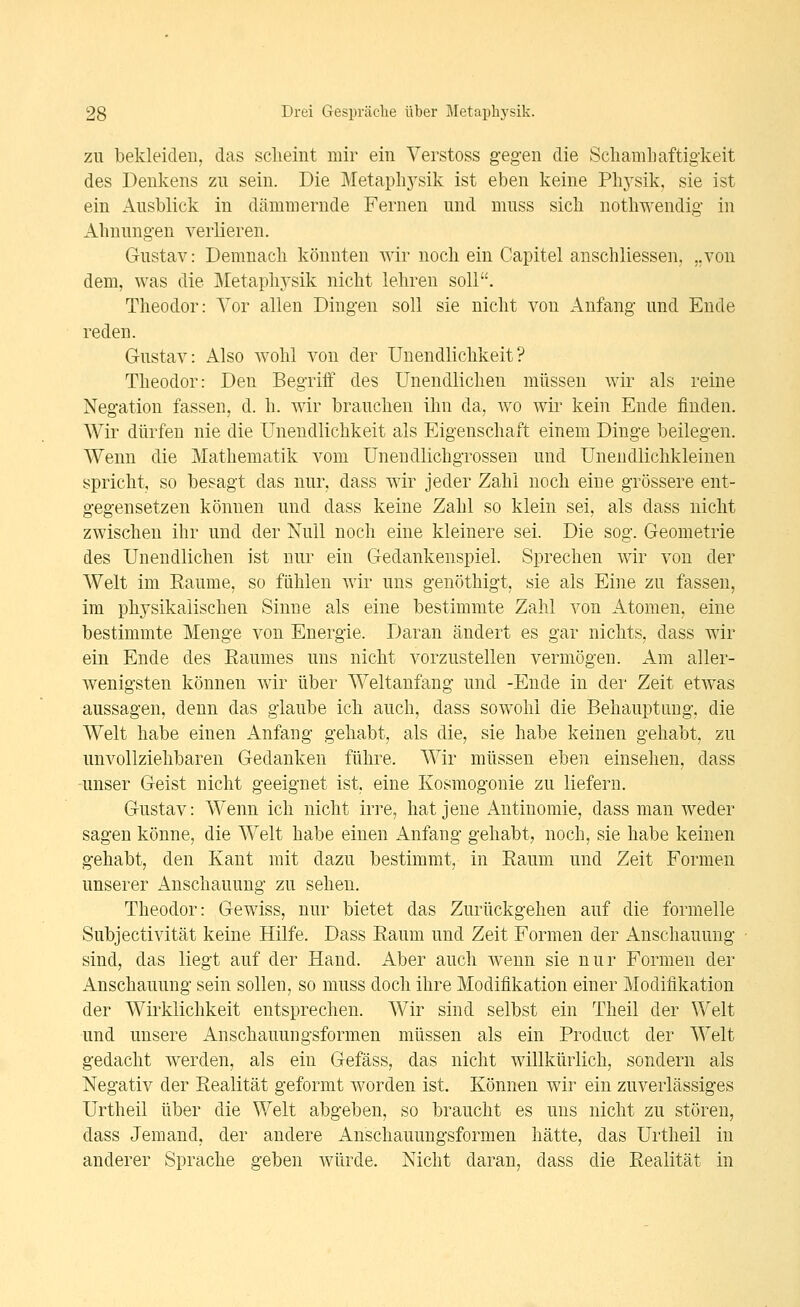 ZU bekleiden, das sclieint mir ein Verstoss gegen die Schamliaftigkeit des Denkens zu sein. Die Metaplij'sik ist eben keine Phj'sik. sie ist ein Ausblick in dämmernde Fernen und muss sich notliwendig in Ahnungen verlieren. Gustav: Demnach könnten wir noch ein Capitel anschliessen. ..von dem, was die Metaphysik nicht lehren soll. Theodor: Vor allen Dingen soll sie nicht von Anfang und Ende reden. Gustav: Also wohl von der Unendlichkeit? Theodor: Den Begriff des Unendlichen müssen wir als reine Negation fassen, d. h. wir brauchen ihn da, wo wir kein Ende finden. Wir dürfen nie die Unendlichkeit als Eigenschaft einem Dinge beilegen. Wenn die Mathematik vom Uneudlichgrossen und Uneudlichkleinen spricht, so besagt das nur, dass wir jeder Zahl noch eine grössere ent- gegensetzen können und dass keine Zahl so klein sei, als dass nicht zwischen ihr und der Null noch eine kleinere sei. Die sog. Geometrie des Unendlichen ist nur ein Gedankenspiel. Sprechen wir von der Welt im Eaume, so fühlen wir uns genöthigt, sie als Eine zu fassen, im physikalischen Sinne als eine bestimmte Zahl von Atomen, eine bestimmte Menge von Energie. Daran ändert es gar nichts, dass wir ein Ende des Baumes uns nicht vorzustellen vermögen. Am aller- wenigsten können wir über Weltanfang und -Ende in der Zeit etwas aussagen, denn das glaube ich auch, dass sowohl die Behauptung, die Welt habe einen Anfang gehabt, als die, sie habe keinen gehabt, zu unvollziehbaren Gedanken führe. Wir müssen eben einsehen, dass ■unser Geist nicht geeignet ist, eine Kosmogonie zu liefern. Gustav: Wenn ich nicht irre, hat jene Antinomie, dass man weder sagen könne, die Welt habe einen Anfang gehabt, noch, sie habe keinen gehabt, den Kant mit dazu bestimmt, in Eaum und Zeit Formen unserer Anschauung zu sehen. Theodor: Gewiss, nur bietet das Zurückgehen auf die formelle Subjectivität keine Hilfe. Dass Eaum und Zeit Formen der Anschauung sind, das liegt auf der Hand. Aber auch wenn sie nur Formen der Anschauung sein sollen, so muss doch ihre Modifikation einer Modifikation der Wirklichkeit entsprechen. Wir sind selbst ein Theil der Welt und unsere Anschauungsformen müssen als ein Product der Welt gedacht werden, als ein Gefäss, das nicht willkürlich, sondern als Negativ der Eealität geformt worden ist. Können wir ein zuverlässiges Urtheil über die Welt abgeben, so braucht es uns nicht zu stören, dass Jemand, der andere Anschauungsformen hätte, das Urtheil in anderer Sprache geben würde. Nicht daran, dass die Eealität in