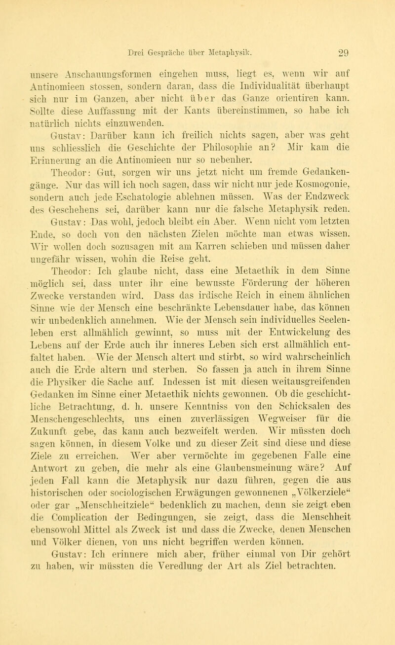 unsere Aiiscliammg-sformen eingehen muss. liegt es. ^\em\ wir auf Antinomieen stossen, sondern daran, dass die Individualität überhaupt sich nur im Ganzen, aber nicht über das Ganze orientiren kann. Sollte diese Auffassung mit der Kants übereinstimmen, so habe ich natürlich nichts einzuwenden. Gustav: Darüber kann ich freilich nichts sagen, aber was geht uns schliesslich die Geschichte der Philosophie an? Mir kam die Erinnerung an die Antinomieen nur so nebenher. Theodor: Gut, sorgen wir uns jetzt nicht um fremde Gedanken- gänge. Nur das will ich noch sagen, dass wir nicht nur jede Kosmogonie, sondern auch jede Eschatologie ablehnen müssen. Was der Endzweck des Geschehens sei, darüber kann nur die falsche Metaphysik reden. Gustav: Das wohl jedoch bleibt ein Aber. Wenn nicht vom letzten Ende, so doch von den nächsten Zielen möchte man etwas wissen. Wir wollen doch sozusagen mit am Karren schieben und müssen daher ungefähr wissen, wohin die Heise geht. Theodor: Ich glaube nicht, dass eine Metaethik in dem Sinne möglich sei, dass unter ihr eine bewusste Förderung der höheren Zwecke verstanden wird. Dass das irdische Eeich in einem ähnlichen Sinne wie der Mensch eine beschränkte Lebensdauer habe, das können wir unbedenklich annehmen. Wie der Mensch sein individuelles Seelen- leben erst allmählich gewinnt, so muss mit der Entwickelung des Lebens auf der Erde auch ihr inneres Leben sich erst allmählich ent- faltet haben. Wie der Mensch altert und stirbt, so wird wahrscheinlich auch die Erde altern und sterben. So fassen ja auch in ihrem Sinne die Phj'siker die Sache auf. Indessen ist mit diesen weitausgreifenden Gedanken im Sinne einer Metaethik nichts gewonnen. Ob die geschicht- liche Betrachtung, d. h. unsere Kenntniss von den Schicksalen des Menschengeschlechts, uns einen zuverlässigen Wegweiser für die Zukunft gebe, das kann auch bezweifelt werden. Wir niüssten doch sagen können, in diesem Volke und zu dieser Zeit sind diese und diese Ziele zu erreichen. Wer aber vermöchte im gegebenen Falle eine xA.ntwort zu geben, die mehr als eine Glaubensmeinung wäre? Auf jeden Fall kann die Metaphysik nur dazu führen, gegen die aus historischen oder sociologischen Erwägungen gewonnenen „Völkerziele oder gar „Menschlieitziele bedenklich zu machen, denn sie zeigt eben die Complication der Bedingungen, sie zeigt, dass die Menschheit ebensowohl Mittel als Zweck ist und dass die Zwecke, denen Menschen und Völker dienen, von uns nicht begriifen werden können. Gustav: Ich erinnere mich aber, früher einmal von Dir gehört zu haben, wir müssten die Veredlung der Art als Ziel betrachten.