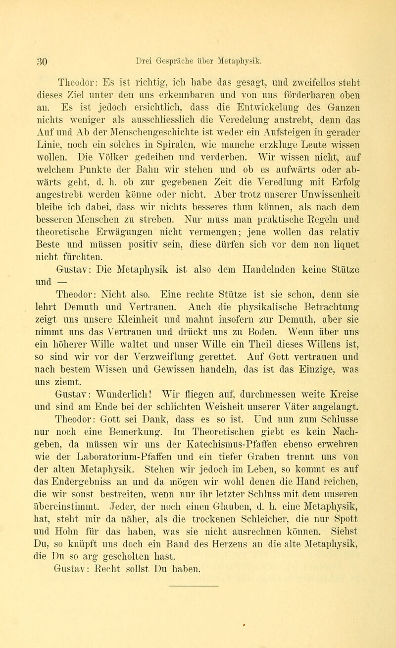 Theodor: Es ist richtig', ich habe das gesagt, und zweifellos steht dieses Ziel unter den uns erkennbaren und von uns förderbaren oben an. Es ist jedoch ersichtlich, dass die Entwickelung des Ganzen nichts weniger als ausschliesslich die Veredelung anstrebt, denn das Auf und Ab der Menschengeschichte ist weder ein Aufsteigen in gerader Linie, noch ein solches in Spiralen, wie manche erzkluge Leute wissen wollen. Die Völker gedeihen und verderben. Wir wissen nicht, auf welchem Punkte der Bahn wir stehen und ob es aufwärts oder ab- wärts geht, d. h. ob zur gegebenen Zeit die Veredlung mit Erfolg angestrebt werden könne oder nicht. Aber trotz unserer Unwissenheit bleibe ich dabei, dass wir nichts besseres thun können, als nach dem besseren Menschen zu streben. Nur muss man praktische Regeln und theoretische Erwägungen nicht vermengen; jene wollen das relativ Beste und müssen positiv sein, diese dürfen sich vor dem non liquet nicht fürchten. Gustav: Die Metaphj^sik ist also dem Handelnden keine Stütze und — Theodor: Nicht also. Eine rechte Stütze ist sie schon, denn sie lehrt Demuth und Vertrauen. Auch die phj^sikalische Betrachtung zeigt uns unsere Kleinheit und mahnt insofern zur Demuth, aber sie nimmt uns das Vertrauen und drückt uns zu Boden. Wenn über uns ein höherer Wille waltet und unser Wille ein Theil dieses Willens ist, so sind wir vor der Verzweiflung gerettet. Auf Gott vertrauen und nach bestem Wissen und Gewissen handeln, das ist das Einzige, was uns ziemt. Gustav: Wunderlich! Wir fliegen auf, durchmessen weite Kreise und sind am Ende bei der schlichten Weisheit unserer Väter angelangt. Theodor: Gott sei Dank, dass es so ist. Und nun zum Schlüsse nur noch eine Bemerkung. Im Theoretischen giebt es kein Nach- geben, da müssen wir uns der Katechismus-Pfaffen ebenso erwehren wie der Laboratorium-Pfaffen und ein tiefer Graben trennt uns von der alten Metaphysik. Stehen wir jedoch im Leben, so kommt es auf das Endergebniss an und da mögen wir wohl denen die Hand reichen, die wir sonst bestreiten, wenn nur ihr letzter Schluss mit dem unseren übereinstimmt. Jeder, der noch einen Glauben, d. h. eine Metaphysik, hat, steht mir da näher, als die trockenen Schleicher, die nur Spott und Hohn für das haben, was sie nicht ausrechnen köniien. Siehst Du, so knüpft uns doch ein Band des Herzens an die alte Metaphysik, die Du so arg gescholten hast. Gustav: Recht sollst Du haben.