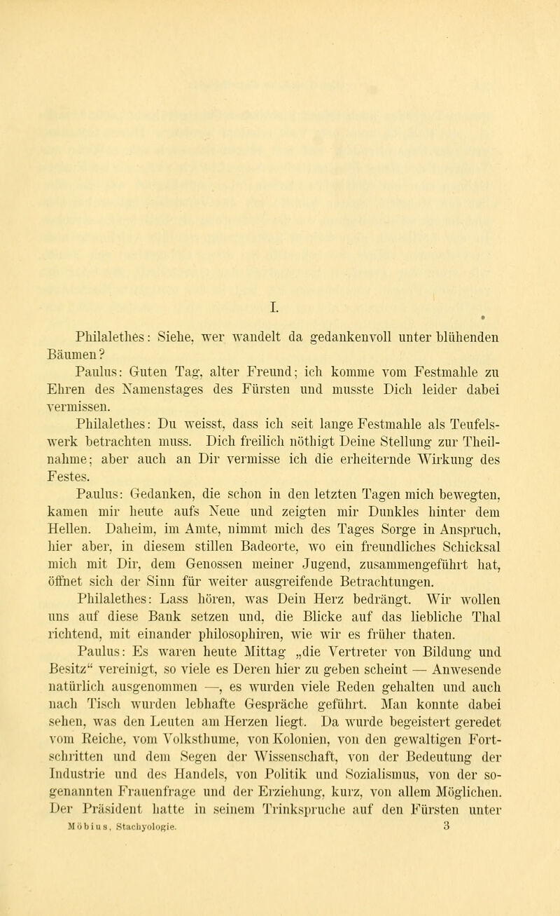 Philaletlies: Siehe, wer wandelt da gedankenvoll unter blühenden Bäumen ? Paulus: Guten Tag, alter Freund; ich komme vom Festmahle zu Ehren des Namenstages des Fürsten und musste Dich leider dabei vermissen. Philalethes: Du weisst, dass ich seit lange Festmahle als Teufels- werk betrachten muss. Dich freilich nöthigt Deine Stellung zur Theil- nahme; aber auch an Dir vermisse ich die erheiternde Wii'kung des Festes. Paulus: Gedanken, die schon in den letzten Tagen mich bewegten, kamen mir heute aufs Xeue und zeigten mir Dunkles hinter dem Hellen. Daheim, im Amte, nimmt mich des Tages Sorge in Anspruch, liier aber, in diesem stillen Badeorte, wo ein freundliches Schicksal mich mit Dir, dem Genossen meiner Jugend, zusammengeführt hat, öffnet sich der Sinn für weiter ausgreifende Betrachtungen. Philalethes: Lass hören, was Dein Herz bedrängt. Wir wollen uns auf diese Bank setzen und, die Blicke auf das liebliche Thal richtend, mit einander philosophiren, wie wir es früher thaten. Paulus: Es waren heute Mittag „die Vertreter von Bildung und Besitz vereinigt, so viele es Deren hier zu geben scheint — Anwesende natürlich ausgenommen —, es wurden viele Eeden gehalten und auch nach Tiscli wurden lebhafte Gespräche geführt. Man konnte dabei sehen, was den Leuten am Herzen liegt. Da wurde begeistert geredet vom Reiche, vom Volksthume, von Kolonien, von den gewaltigen Fort- schritten und dem Segen der Wissenschaft, von der Bedeutung der Iii(liistn(; und des Handels, von Politik und Sozialismus, von der so- 2<ii;iiinten ^'rauenfrage und dei- Erziehung, kurz, von allem Möglichen. Der Präsident hatte in seinem Trinkspruche auf den Fürsten unter Möbius, Stachyoloßie. 3