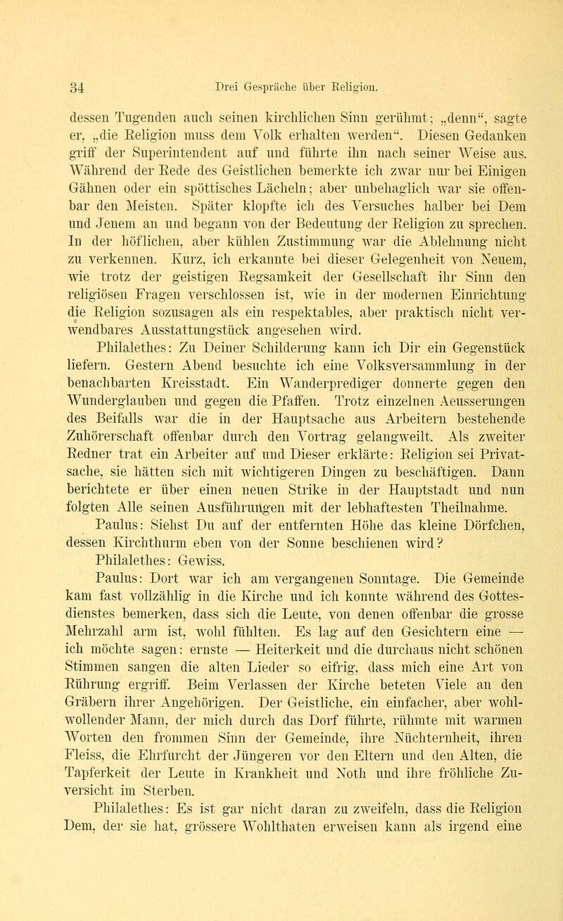 dessen Tugenden auch seinen kirchliclien Sinn gerühmt; „denn, sagte er, „die Eeligion muss dem Volk eiiialten werden. Diesen Gedanken griif der Superintendent auf und führte ihn nach seiner Weise aus. Während der Eede des Geistlichen bemerkte ich zwar nur bei Einigen Gähnen oder ein spöttisches Lächeln; aber unbehaglich war sie offen- bar den Meisten. Später klopfte ich des Versuches halber bei Dem und Jenem an und begann von der Bedeutung der Eeligion zu sprechen. In der höflichen, aber kühlen Zustimmung war die Ablehnung nicht zu verkennen. Kurz, ich erkannte bei dieser Gelegenheit von Neuem, wie trotz der geistigen Eegsamkeit der Gesellschaft ihr Sinn den religiösen Fragen verschlossen ist, wie in der modernen Einrichtung die Eeligion sozusagen als ein respektables, aber praktisch nicht ver- wendbares Ausstattungstück angesehen wird. Philalethes: Zu Deiner Schilderung kann ich Dir ein Gegenstück liefern. Gestern Abend besuchte ich eine Volksversammlung in der benachbarten Kreisstadt. Ein Wanderprediger donnerte gegen den Wunderglauben und gegen die Pfaffen. Trotz einzelnen Aeusserungen des Beifalls war die in der Hauptsache aus Arbeitern bestehende Zuhörerschaft offenbar durch den Vortrag gelangweilt. Als zweiter Eedner trat ein Arbeiter auf und Dieser erklärte: Eeligion sei Privat- sache, sie hätten sich mit wichtigeren Dingen zu beschäftigen. Dann berichtete er über einen neuen Strike in der Hauptstadt und nun folgten Alle seinen Ausführungen mit der lebhaftesten Theiluahme. Paulus: Siehst Du auf der entfernten Höhe das kleine Dörfchen, dessen Kirchthurm eben von der Sonne beschienen wird? Philalethes: Gewiss. Paulus: Dort war ich am vergangenen Sonntage. Die Gemeinde kam fast vollzählig in die Kirche und ich konnte während des Gottes- dienstes bemerken, dass sich die Leute, von denen offenbar die grosse Mehrzahl arm ist, wohl fühlten. Es lag auf den Gesichtern eine — ich möchte sagen: ernste — Heiterkeit und die durchaus nicht schönen Stimmen sangen die alten Lieder so eifrig, dass mich eine Art von Eührung ergriff. Beim Verlassen der Kirche beteten Viele an den Gräbern ihrer Angehörigen. Der Geistliche, ein einfacher, aber wohl- wollender Mann, der mich durch das Dorf führte, rühmte mit warmen Worten den frommen Sinn der Gemeinde, ihre Nüchternheit, ihren Fleiss, die Ehrfurcht der Jüngeren vor den Eltern und den Alten, die Tapferkeit der Leute in Krankheit und Noth und ihre fröhliche Zu- versicht im Sterben. Philalethes: Es ist gar nicht daran zu zweifeln, dass die Eeligion Dem, der sie hat, grössere Wohlthaten erweisen kann als irgend eine