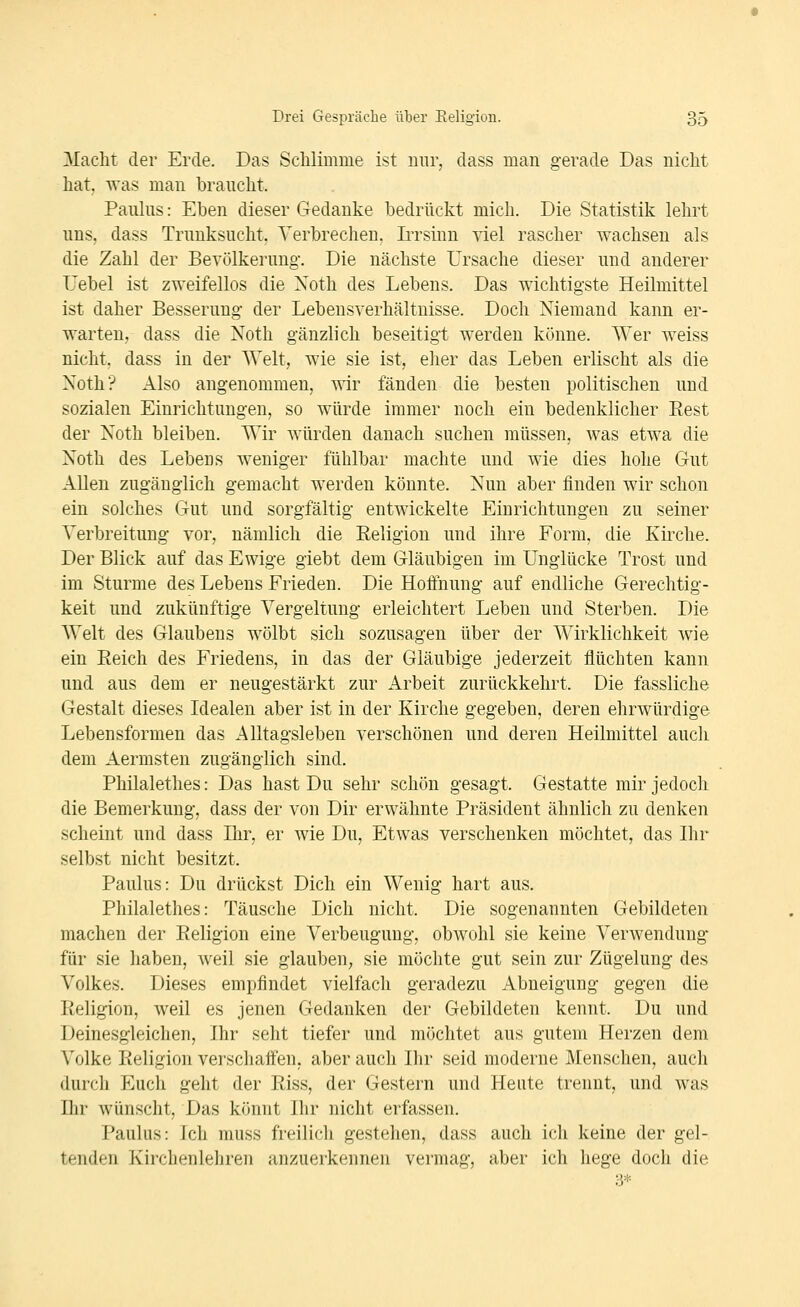 ICacht der Erde. Das Schlimme ist mir, dass man gerade Das nicht hat. -«-as man braucht. Pauhis: Eben dieser Gedanke bedrückt mich. Die Statistik lehrt nns, dass Trunksucht. Verbrechen, IiTsinn viel rascher wachsen als die Zahl der Bevölkerung. Die nächste Ursache dieser und anderer Uebel ist zweifellos die Noth des Lebens. Das wichtigste Heilmittel ist daher Besserung der Lebensverhältnisse. Doch Niemand kann er- warten, dass die Noth gänzlich beseitigt werden könne. Wer weiss nicht, dass in der Welt, wie sie ist, eher das Leben erlischt als die Noth? Also angenommen, wir fänden die besten politischen und sozialen Einrichtungen, so würde immer noch ein bedenklicher Eest der Noth bleiben. Wir würden danach suchen müssen, was etwa die Noth des Lebens weniger fühlbar machte und wie dies hohe Gut Allen zugänglich gemacht werden könnte. Nun aber finden wir schon ein solches Gut und sorgfältig entwickelte Einrichtungen zu seiner Verbreitung vor, nämlich die Religion und ihre Form, die Kirche. Der Blick auf das Ewige giebt dem Gläubigen im Unglücke Trost und im Sturme des Lebens Frieden. Die Hoifnung auf endliche Gerechtig- keit und zukünftige Vergeltung erleichtert Leben und Sterben. Die Welt des Glaubens wölbt sich sozusagen über der Wirklichkeit wie ein Eeich des Friedens, in das der Gläubige jederzeit flüchten kann und aus dem er neugestärkt zur Arbeit zurückkehrt. Die fassliche Gestalt dieses Idealen aber ist in der Kirche gegeben, deren ehrwürdige Lebensformen das Alltagsleben verschönen und deren Heilmittel auch dem Aermsten zugänglich sind. Philalethes: Das hast Du sehr schön gesagt. Gestatte mir jedoch die Bemerkung, dass der von Dir erwähnte Präsident ähnlich zu denken scheint und dass Ihr, er wie Du, Etwas verschenken möchtet, das Ihr selbst nicht besitzt. Paulus: Du drückst Dich ein Wenig hart aus. Philalethes: Täusche Dich nicht. Die sogenannten Gebildeten machen der Eeligion eine Verbeugung, obwohl sie keine Verwendung für sie liabeu, weil sie glauben, sie möchte gut sein zur Zügelung des Volkes. Dieses empfindet vielfach geradezu Abneigung gegen die Eeligion, weil es jenen Gedanken der Gebildeten kennt. Du und Deinesgleichen, Ihr seht tiefer und möchtet aus gutem Herzen dem Volke Eeligion verschaifen, aber auch Ihr seid moderne Menschen, auch durch Euch geht der Eiss, der Gestern und Heute trennt, und was Ihr wünscht, Das könnt Ihr nicht erfassen. Paulus: Ich muss freilich gestehen, dass auch ich keine der gel- tenden Kirchenlehren anzuerkennen vermag, aber ich hege doch die 3=1-.