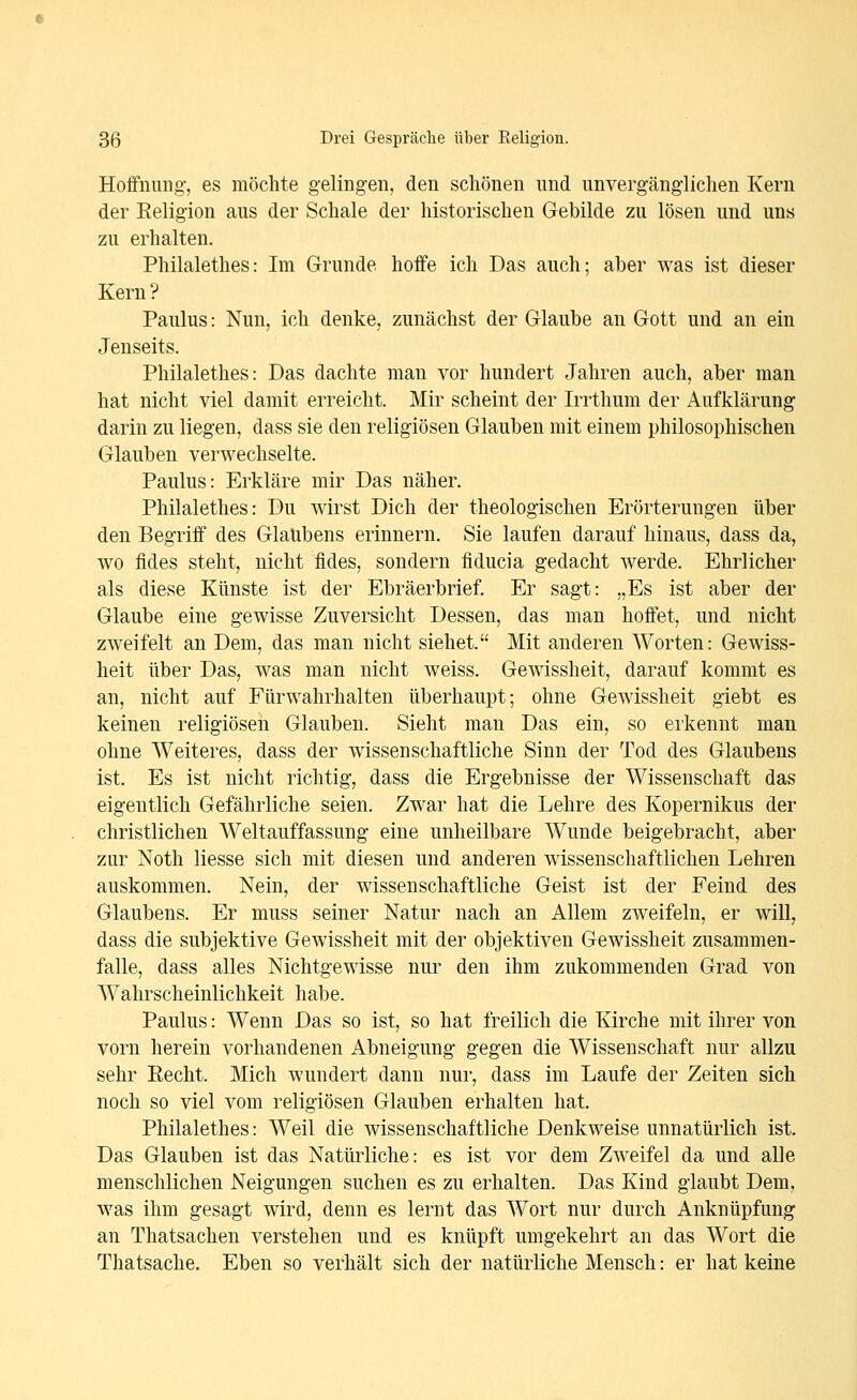 Hoffnung', es möchte gelingen, den schönen und unvergänglichen Kern der Eeligion aus der Schale der historischen Gebilde zu lösen und uns zu erhalten. Philalethes: Im Grunde hoffe ich Das auch; aber was ist dieser Kern ? Paulus: Nun, ich denke, zunächst der Glaube an Gott und an ein Jenseits. Philalethes: Das dachte man vor hundert Jahren auch, aber man hat nicht viel damit erreicht. Mir scheint der Irrthum der Aufklärung darin zu liegen, dass sie den religiösen Glauben mit einem philosophischen Glauben verwechselte. Paulus: Erkläre mir Das näher. Philalethes: Du wirst Dich der theologischen Erörterungen über den Begriff des Glaubens erinnern. Sie laufen darauf hinaus, dass da, wo fides steht, nicht fides, sondern fiducia gedacht Averde. Ehrlicher als diese Künste ist der Ebräerbrief. Er sagt: „Es ist aber der Glaube eine gewisse Zuversicht Dessen, das man hoffet, und nicht zweifelt an Dem, das man nicht siehet Mit anderen Worten: Gewiss- heit über Das, was man nicht weiss. Gewissheit, darauf kommt es an, nicht auf Fürwahrhalten überhaupt; ohne Gewissheit giebt es keinen religiösen Glauben. Sieht man Das ein, so erkennt man ohne Weiteres, dass der wissenschaftliche Sinn der Tod des Glaubens ist. Es ist nicht richtig, dass die Ergebnisse der Wissenschaft das eigentlich Gefährliche seien. Zwar hat die Lehre des Kopernikus der christlichen Weltauffassung eine unheilbare Wunde beigebracht, aber zur Noth Hesse sich mit diesen und anderen wissenschaftlichen Lehren auskommen. Nein, der wissenschaftliche Geist ist der Feind des Glaubens. Er muss seiner Natur nach an Allem zweifeln, er will, dass die subjektive Gewissheit mit der objektiven Gewissheit zusammen- falle, dass alles Nichtgewisse nur den ihm zukommenden Grad von Wahrscheinlichkeit habe. Paulus: Wenn Das so ist, so hat freilich die Kirche mit ihrer von vorn herein vorhandenen Abneigung gegen die Wissenschaft nur allzu sehr Recht. Mich wundert dann nur, dass im Laufe der Zeiten sich noch so viel vom religiösen Glauben erhalten hat. Philalethes: Weil die wissenschaftliche Denkweise unnatürlich ist. Das Glauben ist das Natürliche: es ist vor dem Zweifel da und alle menschlichen Neigungen suchen es zu erhalten. Das Kind glaubt Dem, was ihm gesagt wird, denn es lernt das Wort nur durch Anknüpfung an Thatsachen verstehen und es knüpft umgekehrt an das Wort die Thatsache. Eben so verhält sich der natürliche Mensch: er hat keine