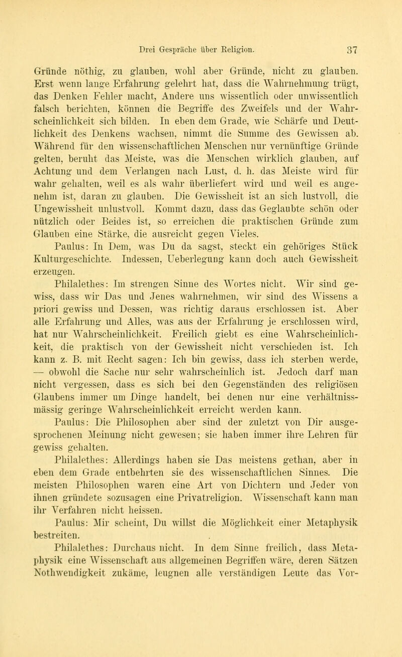 Gründe uötliig-. zu glaubeu, wolil aber Gründe, nicht zu glauben. Erst wenn lange Erfahrung- gelelnt hat, dass die Wahrnehmung trügt, das Denken Fehler macht, Andere uns wissentlich oder unwissentlich falsch berichten, können die Begriffe des Zweifels und der Wahr- scheinlichkeit sich bilden. In eben dem Grade, wie Schärfe und Deut- lichkeit des Denkens wachsen, nimmt die Summe des Gewissen ab. Während für den wissenschaftlichen Menschen nur vernünftige Gründe gelten, beruht das Meiste, was die Menschen wirklich glauben, auf Achtung und dem Verlangen nach Lust, d, h. das Meiste wird für wahr gehalten, weil es als wahr überliefert wird und weil es ange- nehm ist, daran zu glauben. Die Gewissheit ist an sich lustvoll, die Ungewissheit unlustvoll. Kommt dazu, dass das Geglaubte schön oder nützlich oder Beides ist, so erreichen die praktischen Gründe zum Glauben eine Stärke, die ausreicht gegen Vieles. Paulus: In Dem, was Du da sagst, steckt ein gehöriges Stück Kulturgeschichte. Indessen, Ueberlegung kann doch auch Gewissheit erzeugen. Philalethes: Im strengen Sinne des Wortes nicht. Wir sind ge- wiss, dass wir Das und Jenes wahrnehmen, wir sind des Wissens a priori gewiss und Dessen, was richtig daraus erschlossen ist. Aber alle Erfahrung und Alles, was aus der Erfahrung je erschlossen wird, hat nur Wahrscheinlichkeit. Freilich giebt es eine Wahrscheinlich- keit, die praktisch von der Gewissheit nicht verschieden ist. Ich kann z. B. mit Recht sagen: Ich bin gewiss, dass ich sterben werde, — obwohl die Sache nur sehr wahrscheinlich ist. Jedoch darf man nicht vergessen, dass es sich bei den Gegenständen des religiösen Glaubens immer um Dinge handelt, bei denen nur eine verhältniss- mässig geringe Wahrscheinlichkeit erreicht werden kann. Paulus: Die Philosophen aber sind der zuletzt von Dir ausge- sprochenen Meinung nicht gewesen; sie haben immer ihre Lehren für gewiss gehalten. Philalethes: Allerdings haben sie Das meistens getlian, aber in eben dem Grade entbehrten sie des wissenschaftlichen Sinnes. Die meisten Philosophen waren eine Art von Dichtern und Jeder von ihnen gTündete sozusagen eine Privatreligion. Wissenschaft kann mau ihr Verfahren nicht heissen. Paulus: ]\Iir scheint, Du willst die Möglichkeit einer Metaphysik bestreiten. Philalethes: Durchaus nicht. In dem Sinne freilich, dass Meta- I)hysik eine Wissenschaft aus allgemeinen Begriffen wäre, deren Sätzen Nothwendigkeit zukäme, leugnen alle verständigen Leute das Vor-