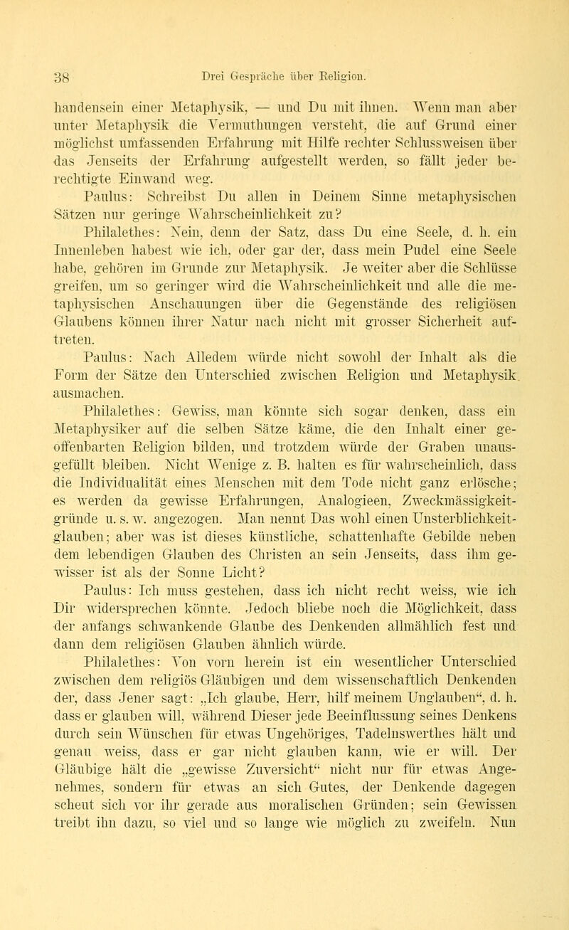 lianclensein einer Metaphj-sik, — und Du mit ihnen. Wenn man aber unter Metaphj^sik die Yermutliungen versteht, die auf Grund einer möglichst umfassenden Erfahrung mit Hilfe rechter Schlussweisen über das Jenseits der Erfahrung aufgestellt werden, so fällt jeder be- rechtigte Einwand weg. Paulus: Schreibst Du allen in Deinem Sinne metaphysischen Sätzen nur geringe Wahrscheinlichkeit zu? Philalethes: Nein, denn der Satz, dass Du eine Seele, d. h. ein Innenleben habest wie ich, oder gar der, dass mein Pudel eine Seele habe, gehören im Grunde zur Metaphysik. Je weiter aber die Schlüsse greifen, um so geringer wird die Wahrscheinlichkeit und alle die me- taphj^sischen Anschauungen über die Gegenstände des religiösen Glaubens können ihrer Natur nach nicht mit grosser Sicherheit auf- treten. Paulus: Nach Alledem würde nicht sowohl der Inhalt als die Form der Sätze den Unterschied zwischen Eeligion und Metaphysik, ausmachen. Philalethes: Gewiss, man könnte sich sogar denken, dass ein Metaphysiker auf die selben Sätze käme, die den Inhalt einer ge- offenbarten Eeligion bilden, und trotzdem würde der Graben unaus- gefüllt bleiben. Nicht Wenige z. B. halten es für wahrscheinlich, dass die Individualität eines Menschen mit dem Tode nicht ganz erlösche; €S werden da gewisse Erfahrungen, Analogieen, Zweckmässigkeit- gründe u. s. w. angezogen. Mau nennt Das wohl einen Unsterblichkeit- glauben; aber was ist dieses künstliche, schattenhafte Gebilde neben dem lebendigen Glauben des Christen an sein Jenseits, dass ihm ge- wisser ist als der Sonne Licht? Paulus: Ich muss gestehen, dass ich nicht recht weiss, wie ich Dir widersprechen könnte. Jedoch bliebe noch die Möglichkeit, dass der anfangs schwankende Glaube des Denkenden allmählich fest und dann dem religiösen Glauben ähnlich würde. Philalethes: Von vorn herein ist ein wesentlicher Unterschied zwischen dem religiös Gläubigen und dem wissenschaftlich Denkenden der, dass Jener sagt: „Ich glaube, Herr, hilf meinem Unglauben, d. h. dass er glauben will, während Dieser jede Beeinflussung seines Denkens durch sein Wünschen für etwas Ungehöriges, Tadelnswerthes hält und genau weiss, dass er gar nicht glauben kann, wie er will. Der Gläubige hält die „gewisse Zuversicht nicht nur für etwas Ange- nehmes, sondern für etwas an sich Gutes, der Denkende dagegen scheut sich vor ihr gerade aus moralischen Gründen; sein Gewissen treibt ihn dazu, so viel und so lange wie möglich zu zweifeln. Nun