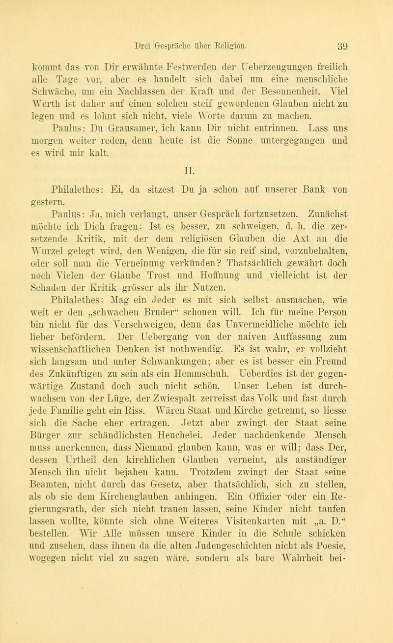 kommt das von Dir erwähnte Festwerden der Ueberzeug'imgen freüicli alle Tage vor. aber es handelt sich dabei nm eine menschliche Schwäche, nm ein Nachlassen der Kraft nnd der Besonnenheit. Viel Werth ist daher auf einen solchen steif gewordenen Glauben nicht zu legen und es lohnt sich nicht, viele Worte darum zu machen. Paulus: Du Grausamer, ich kann Dir nicht entrinnen. Lass uns morgen weiter reden, denn heute ist die Sonne untergegangen und es wird mir kalt. II. Philalethes: Ei, da sitzest Du ja schon auf unserer Bank von gestern. Paulus: Ja, mich verlangt, unser Gespräch fortzusetzen. Zunächst möchte ich Dich fragen: Ist es besser, zu schweigen, d. h. die zer- setzende Kritik, mit der dem religiösen Glauben die Axt an die T^'urzel gelegt wird, den Wenigen, die für sie reif sind, vorzubehalten, oder soll man die Verneinung verkünden? Thatsächlich gewährt doch noch Vielen der Glaube Trost und Hoffnung und ^vielleicht ist der Schaden der Kritik grösser als ihr Nutzen. Philalethes: Mag ein Jeder es mit sich selbst ausmachen, wie weit er den „schwachen Bruder schonen will. Ich für meine Person bin nicht für das Verschweigen, denn das Unvermeidliche möchte ich lieber befördern. Der Uebergang von der naiven Auffassung zum wissenschaftlichen Denken ist nothwendig. Es ist wahr, er vollzieht sich langsam und unter Schwankungen; aber es ist besser ein Freund des Zukünftigen zu sein als ein Hemmschuh. Ueberdies ist der gegen- wärtige Zustand doch auch nicht schön. Unser Leben ist durch- wachsen von der Lüge, der Zwiespalt zerreisst das Volk und fast durch jede Familie geht ein Eiss. Wären Staat und Kirche getrennt, so Hesse sich die Sache eher ertragen. Jetzt aber zwingt der Staat seine Bürgei' zur schändlichsten Heuchelei. Jeder nachdenkende Mensch muss anerkennen, dass Niemand glauben kann, was er will; dass Der, dessen Urtheil den kirchlichen Glauben verneint, als anständiger Mensch ihn nicht bejahen kann. Trotzdem zwingt der Staat seine Beamten, nicht durch das Gesetz, aber thatsächlich, sich zu stellen, als ob sie dem Kirchenglauben anhingen. Ein Offizier oder ein Ee- gierungsrath, der sich nicht trauen lassen, seine Kinder nicht taufen lassen wollte, könnte sich ohne Weiteres Visitenkarten mit „a. D.' bestellen. Wir Alle müssen unsere Kinder in die Schule schicken und zusehen, dass ihnen da die alten Judengeschichten nicht als Poesie, wogegen nicht viel zu sagen wäre, sondern als bare Wahrheit bei-