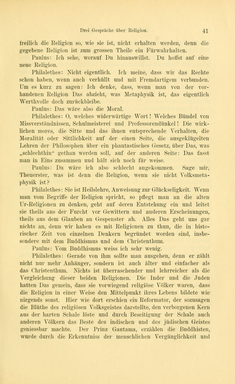 freilich die Religion so. wie sie ist, iiicht erhalten werden, denn die gegebene Eeligion ist zum grossen Theile ein Fürwahrhalten. Paulus: Ich sehe, worauf Du hinauswillst. Du hoffst auf eine neue Eeligion. Philalethes: Nicht eigentlich. Ich meine, dass wir das Rechte schon haben, wenn auch verhüllt und mit Fremdartigem verbunden. Um es kurz zu sagen: Ich denke, dass, wenn man von der vor- handenen Religion Das abzieht, was Metaphysik ist, das eigentlich Werthvolle doch zurückbleibe. Paulus: Das wäre also die Moral. Philalethes: 0, welches widerwärtige Wort! Welches Bündel von Missverständnissen, Schulmeisterei und Professorendünkel! Die wirk- lichen mores, die Sitte und das ihnen entsprechende Verhalten, die Moralität oder Sittlichkeit auf der einen Seite, die ausgeklügelten Lehren der Philosophen über ein phantastisches Gesetz, über Das, was „schlechthin gethan werden soll, auf der anderen Seite: Das fasst man in Eins zusammen und hält sich noch für weise. Paulus: Da wäre ich also schlecht angekommen. Sage mir^ Theuerster, was ist denn die Religion, wenn sie nicht Volksmeta- physik ist? Philalethes: Sie ist Heilslehre, Anweisung zur Glückseligkeit. Wenn man vom Begriffe der Religion spricht, so pflegt man an die alten Ur-Religionen zu denken, geht auf deren Entstehung ein und leitet sie theils aus der Furcht vor Gewittern und anderen Erscheinungen, theils aus dem Glauben an Gespenster ab. Alles Das geht uns gar nichts an, denn wir haben es mit Religionen zu thun, die in histo- rischer Zeit von einzelnen Denkern begründet worden sind, insbe- sondere mit dem Buddhismus und dem Christenthum, Paulus: Vom Buddhismus weiss ich sehr wenig. Philalethes: Gerade von ihm sollte man ausgehen, denn er zählt nicht nur mehr Anhänger, sondern ist auch älter und einfacher als das Christenthum. Nichts ist überraschender und lehrreicher als die Vergleichung dieser beiden Religionen. Die Inder und die Juden hatten Das gemein, dass sie vorwiegend religiöse Völker waren, dass die Religion in einer Weise den Mittelpunkt ihres Lebens bildete wie nirgends sonst. Hier wie dort erschien ein Reformator, der sozusagen die Blüthe des religiösen Volksgeistes darstellte, den verborgenen Kern aus der harten Schale löste und durch Beseitigung der Schale auch anderen Völkern das Beste des indischen und des jüdischen Geistes geniessbar machte. Der Prinz Gautama, erzählen die Buddhisten, wurde durch die Erkenntniss der menschlichen Vergänglichkeit und