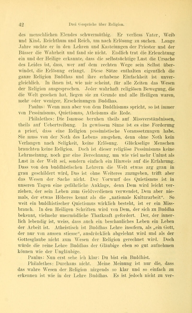 des menscliliclien Elendes scliwermütliig. Er verliess Vater, Weib imd Kind, Eeiclitlmm und Reich, um nach Erlösung- zu suchen. Lange Jahre suchte er in den Lehren und Kasteiungen der Priester und der Bässer die Wahrheit und fand sie nicht. Endlich trat die Erleuchtung- ein und der Heilige erkannte, dass die selbstsüchtige Lust die Ursache des Leides ist, dass. wer auf dem rechten Wege sein Selbst über- windet, die Erlösung erlangt. Diese Sätze enthalten eig-entlich die ganze Religion Buddhas und ihre erhabene Einfachheit ist unver- gleichlich. In ihnen ist, wie mir scheint, für alle Zeiten das Wesen der Religion ausgesprochen. Jeder wahrhaft religiösen Bewegung, die die Welt gesehen hat, liegen sie zu Grunde und alle Heiligen waren, mehr oder weniger, Erscheinungen Buddhas. Paulus: Wenn man aber von dem Buddhismus spricht, so ist immer von Pessimismus, Quietismus, Atheismus die Rede. Philalethes: Die Ismusse beruhen theils auf Missverständnissen, theils auf Uebertreibung. In gewissem Sinne ist es eine Forderung a priori, dass eine Religion pessimistische Voraussetzungen habe. Sie muss von der Noth des Lebens ausgehen, denn ohne Noth kein Verlangen nach Seligkeit, keine Erlösung. Glückselige Menschen brauchten keine Religion. Doch ist dieser religiöse Pessimismus keine Lehrmeinung, noch gar eine Berechnung, um wie viel mehr Unlust als Lust in der Welt sei, sondern einfach ein Hinweis auf die Erfahrung. Dass von den buddhistischen Lehrern die Welt etwas arg grau in grau geschildert wird, Das ist ohne Weiteres zuzugeben, trifft aber das Wesen der Sache nicht. Der Vorwurf des Quietismus ist in unseren Tagen eine gefährliche Anklage, denn Dem wird leicht ver- ziehen, der sein Leben zum Geldverdienen verwendet. Dem aber nie- mals, der etwas Höheres kennt als die „nationale Kulturarbeit. So weit ein buddhistischer Quietismus wirklich besteht, ist er ein Miss- brauch. In den Heiligen Schriften wird von Dem, der sich zu Buddha bekennt, vielmehr unermüdliche Thatkraft gefordert. Der, der inner- lich lebendig ist, weiss, dass auch ein beschauliches Leben ein Leben der Arbeit ist. Atheistisch ist Buddhas Lehre insofern, als „ein Gott, der nur von aussen stiesse, ausdrücklich abgelehnt wird und als der Oottesglaube nicht zum Wesen der Religion gerechnet wird. Doch würde die reine Lehre Buddhas der Gläubige eben so gut aufnehmen können wie der Ungläubige. Paulus: Nun erst sehe ich klar: Du bist ein Buddhist. Philalethes: Durchaus nicht. Meine Meinung ist nur die, dass das wahre Wesen der Religion nirgends so klar und so einfach zu erkennen ist wie in der Lehre Buddhas. Es ist jedoch nicht zu ver-