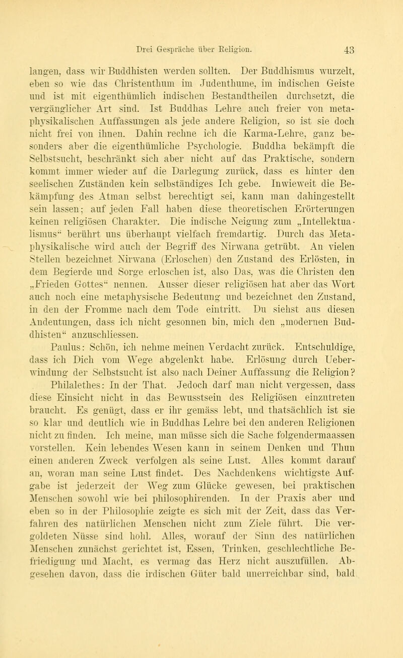 lang-eu. dass wir Buddhisten werden sollten. Der Buddhismus wurzelt, eben so wie das Christenthum im Judenthume. im indischen Geiste und ist mit eigenthümlich indischen Bestandtheilen durchsetzt, die vergängiicher Art sind. Ist Buddhas Lehre auch freier von meta- physikalischen Auffassungen als jede andere Eeligion, so ist sie docli nicht frei von ihnen. Dahin rechne ich die Karma-Lehre, ganz be- sonders aber die eigenthümliche Psychologie. Buddha bekämpft die Selbstsucht, beschränkt sich aber nicht auf das Praktische, sondern kommt immer wieder auf die Darlegung zurück, dass es hinter den seelischen Zuständen kein selbständiges Ich gebe. Inwieweit die Be- kämpfung des Atman selbst berechtigt sei, kann man dahingestellt sein lassen; auf jeden Fall haben diese theoretischen Erörterungen keinen religiösen Charakter. Die indische Neigung zum „Intellektua- lismus berührt uns überhaupt vielfach fremdartig. Durch das Meta- physikalische wird auch der Begriff des Nirwana getrübt. An vielen Stellen bezeichnet Nirwana (Erloschen) den Zustand des Erlösten, in dem Begierde und Sorge erloschen ist, also Das, was die Christen den „Frieden Gottes nennen. Ausser dieser religiösen hat aber das Wort auch noch eine metaphysische Bedeutung und bezeichnet den Zustand, in den der Fromme nach dem Tode eintritt. Du siehst aus diesen Andeutungen, dass ich nicht gesonnen bin, mich den „modernen Bud- dhisten auzuschliessen. Paulus: Schön, ich nehme meinen Verdacht zurück. Entschuldige, dass ich Dich vom Wege abgelenkt habe. Erlösung durch Ueber- windung der Selbstsucht ist also nach Deiner Auffassung die Eeligion ? Philalethes: In der That. Jedoch darf man nicht vergessen, dass diese Einsicht nicht in das Bewusstsein des Religiösen einzutreten braucht. Es genügt, dass er ihr gemäss lebt, und thatsächlich ist sie so klar und deutlich wie in Buddhas Lehre bei den anderen Religionen nicht zu finden. Ich meine, man müsse sich die Sache folgendermaassen vorstellen. Kein lebendes Wesen kann in seinem Denken und Thun einen anderen Zweck verfolgen als seine Lust. Alles kommt darauf au, woran man seine Lust findet. Des Nachdenkens wichtigste Auf- gabe ist jederzeit der Weg zum Glücke gewesen, bei praktischen Menschen sowohl wie bei philosophirenden. In der Praxis aber und eben so in der Philosophie zeigte es sich mit der Zeit, dass das Ver- fahren des natürlichen Menschen nicht zum Ziele führt. Die ver- goldeten Nüsse sind höh]. Alles, worauf der Sinn des natürlichen ]\rensclieii zunächst gerichtet ist, Essen, Trinken, geschlechtliche Be- ii'iedigung und ]\[acht, es vermag das Herz nicht auszufüllen. Ab- gesehen davon, dass die irdischen Güter bald unerreichbar sind, bald