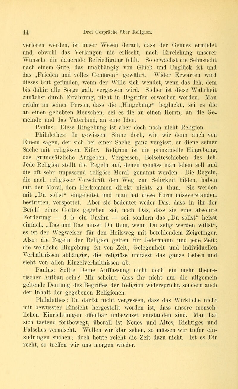 verloren werden, ist unser Wesen derart, dass der Genuss ermüdet und, obwohl das Verlangen nie erlischt, nach Erreichung unserer Wünsche die dauernde Befriedigung- fehlt. So erwächst die Sehnsucht nach einem Gute, das unabhängig von Glück und Unglück ist und das „Frieden und volles Genügen gewährt. Wider Erwarten wird dieses Gut gefunden, wenn der Wille sich wendet, wenn das Ich, dem bis dahin alle Sorge galt, vergessen wird. Sicher ist diese Wahrheit zunächst durch Erfahrung, nicht in Begriffen erworben worden. Man erfuhr an seiner Person, dass die „Hingebung beglückt, sei es die an einen geliebten Menschen, sei es die an einen Herrn, an die Ge- meinde und das Vaterland, an eine Idee. Paulus: Diese Hingebung ist aber doch noch nicht Religion. Philalethes: In gewissem Sinne doch, wie wir denn auch von Einem sagen, der sich bei einer Sache ganz vergisst, er diene seiner Sache mit religiösem Eifer. Religion ist die prinzipielle Hingebung^ das grundsätzliche Aufgeben, Vergessen, Beiseiteschieben des Ich. Jede Religion stellt die Regeln auf, denen gemäss man leben soll und die oft sehr unpassend religöse Moral genannt werden. Die Regeln, die nach religiöser Vorschrift den Weg zur Seligkeit bilden, haben mit der Moral, dem Herkommen direkt nichts zu thun. Sie werden mit „Du sollst eingeleitet und man hat diese Form missverstanden, bestritten, verspottet. Aber sie bedeutet weder Das, dass in ihr der Befehl eines Gottes gegeben sei, noch Das, dass sie eine absolute Forderung — d. h. ein Unsinn — sei, sondern das „Du sollst heisst einfach, „Das und Das musst Du thun, wenn Du selig werden willst^ es ist der Wegweiser für den Heilsweg mit befehlendem Zeigefinger. Also: die Regeln der Religion gelten für Jedermann und jede Zeit; die weltliche Hingebung ist von Zeit, Gelegenheit und individuellen Verhältnissen abhängig^ die religiöse umfasst das ganze Leben und sieht von allen Einzelverhältnissen ab. Paulus: Sollte Deine Auffassung nicht doch ein mehr theore- tischer Aulbau sein? Mir scheint, dass ihr nicht nur die allgemein geltende Deutung des Begriffes der Religion widerspricht, sondern auch der Inhalt der gegebenen Religionen. Philalethes: Du darfst nicht vergessen, dass das Wirkliche nicht mit bewusster Einsicht hergestellt worden ist, dass unsere mensch- lichen Einrichtungen offenbar unbewusst entstanden sind. Man hat sich tastend fortbewegt, überall ist Neues und Altes, Richtiges und Falsches vermischt. Wollen wir klar sehen, so müssen wir tiefer ein- zudringen suchen; doch heute reicht die Zeit dazu nicht. Ist es Dir recht, so treffen wir uns morgen wieder.